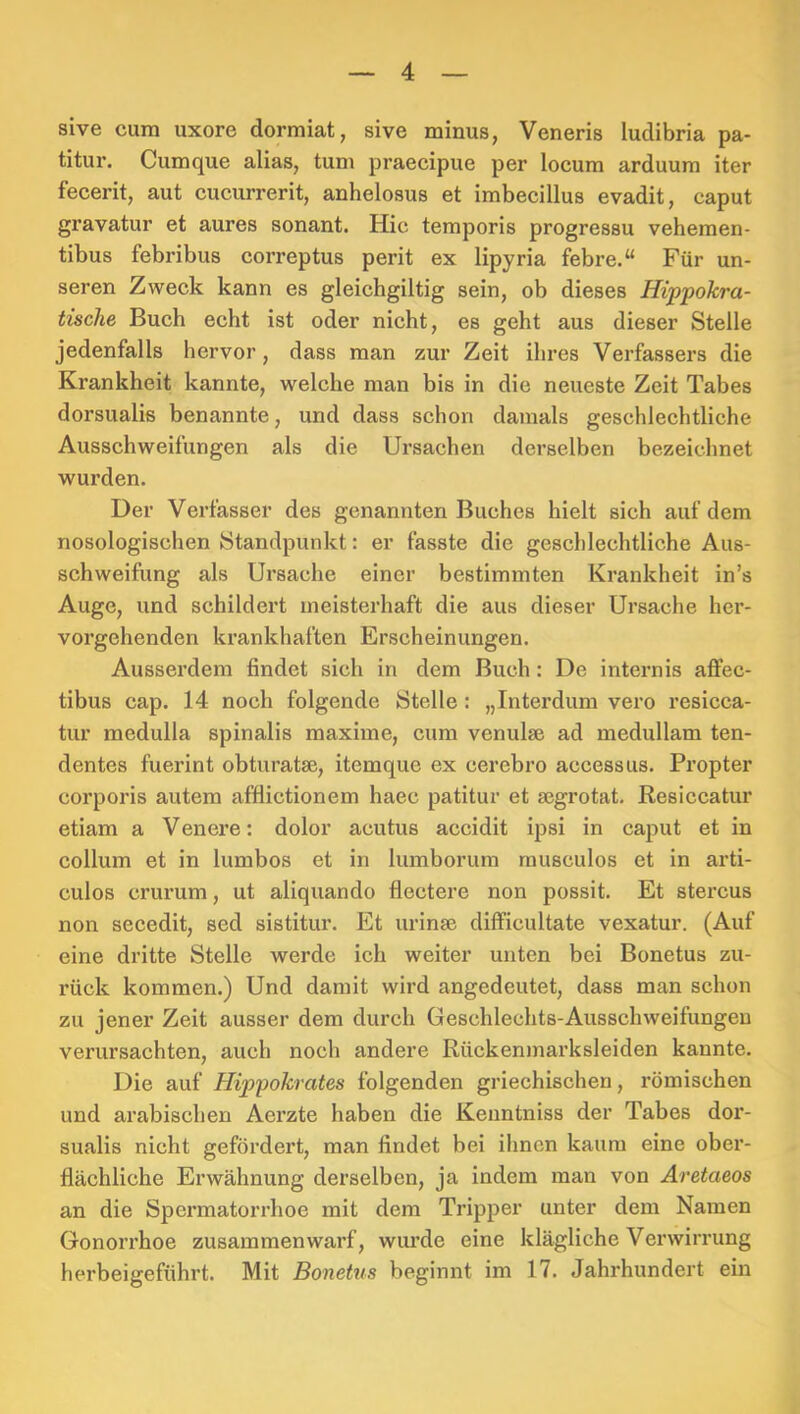 aive cum uxore dormiat, sive minus, Veneris ludibria pa- titur. Cumque alias, tum praecipue per locum arduum iter fecerit, aut cucurrerit, anhelosus et imbecillus evadit, caput gravatur et aures sonant. Hie temporis progressu vehemen- tibus febribus correptus perit ex lipyria febre.“ Für un- seren Zweck kann es gleichgiltig sein, ob dieses Hippokra- tische Buch echt ist oder nicht, es geht aus dieser Stelle jedenfalls hervor, dass man zur Zeit ihres Verfassers die Krankheit kannte, welche man bis in die neueste Zeit Tabes dorsualis benannte, imd dass schon damals geschlechtliche Ausschweifungen als die Ursachen derselben bezeichnet wurden. Der Verfasser des genannten Buches hielt sich auf dem nosologischen Standpunkt: er fasste die geschlechtliche Aus- schweifung als Ursache einer bestimmten Krankheit in’s Auge, und schildert meisterhaft die aus dieser Ursache her- vorgehenden krankhaften Erscheinungen. Ausserdem findet sich in dem Buch: De internis aflfec- tibus cap. 14 noch folgende Stelle: „Interdum vero resicca- tur medulla spinalis maxime, cum venulse ad medullam ten- dentes fuerint obtui’atse, itemque ex cerebro accessus. Propter corporis autem affiictionem haec patitur et segrotat. Resiecatur etiam a Venere; dolor acutus accidit ipsi in caput et in Collum et in lumbos et in lumborum rausculos et in arti- culos crurum, ut aliquando flectere non possit. Et stercus non secedit, sed sistitur. Et urinse difficultate vexatur. (Auf eine dritte Stelle werde ich weiter unten bei Bonetus zu- rück kommen.) Und damit wird angedeutet, dass man schon zu jener Zeit ausser dem durch Geschlechts-Ausschweifungen vei’ursachten, auch noch andere Rückenmarksleiden kannte. Die auf Hippokrates folgenden griechischen, römischen und arabischen Aerzte haben die Kenntniss der Tabes dor- sualis nicht gefördert, man findet bei ihnen kaum eine ober- flächliche Erwähnung derselben, ja indem man von Aretaeos an die Spermatorrhoe mit dem Tripper unter dem Namen Gonorrhoe zusammen warf, wiu’de eine klägliche Verwirrung herbeigeführt. Mit Bonetus beginnt im 17. Jahrhundert ein