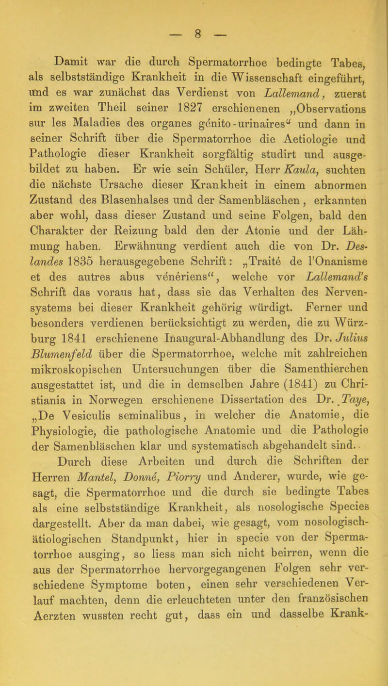 Damit war die durch Spermatorrhoe bedingte Tabes, als selbstständige Krankheit in die Wissenschaft eingeführt, und es war zunächst das Verdienst von Lallemand, zuerst im zweiten Theil seiner 1827 erschienenen „Observations sur les Maladies des Organes genito-urinaires“ und dann in seiner Schrift über die Spermatorrhoe die Aetiologie und Pathologie dieser Krankheit sorgfältig studirt und ausge- bildet zu haben. Er wie sein Schüler, Herr Kaula, suchten die nächste Ursache dieser Krankheit in einem abnormen Zustand des Blasenhalses und der Samenbläschen , erkannten aber wohl, dass dieser Zustand und seine Folgen, bald den Charakter der Reizung bald den der Atonie und der Läh- mung haben. Erwähnung verdient auch die von Dr. Des- ZancZes 1835 herausgegebene Schrift: „Traite de l’Onanisme et des autres abus vdneriens“, welche vor Lallemand’s Schrift das voraus hat, dass sie das Verhalten des Nerven- systems bei dieser Krankheit gehörig würdigt. Ferner und besonders verdienen berüeksichtigt zu werden, die zu Würz- burg 1841 erschienene Inaugural-Abhandlung des Dr. Juliits Blumenfeld über die Spermatorrhoe, welche mit zahlreichen mikroskopischen Untersuchungen über die Samenthierchen ausgestattet ist, und die in demselben Jahre (1841) zu Chri- stiania in Norwegen erschienene Dissertation des \)r. Taye, „De Vesiculis seminalibus, in welcher die Anatomie, die Physiologie, die pathologische Anatomie und die Pathologie der Samenbläschen klar und systematisch abgehandelt sind. • Durch diese Arbeiten und durch die Schriften der Herren Mantel, Donne, Piorry und Anderer, wurde, wie ge- sagt, die Spermatorrhoe und die durch sie bedingte Tabes als eine selbstständige Krankheit, als nosologische Species dargestellt. Aber da man dabei, wie gesagt, vom nosologisch- ätiologischen Standpunkt, hier in specie von der Sperma- torrhoe ausging, so liess man sich nicht beirren, wenn die aus der Spei’matorrhoe hervorgegangenen Folgen sehr ver- schiedene Symptome boten, einen sehr verschiedenen Ver- lauf machten, denn die erleuchteten unter den französischen Aerzten wussten recht gut, dass ein und dasselbe Krank-