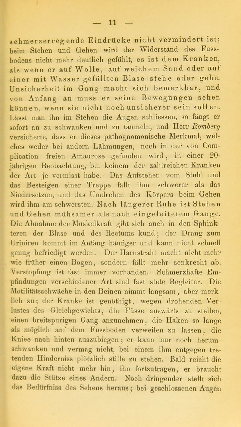 schinerzerregende Eindrücke nicht vermindert ist; beim Stehen und Gehen wird der Widerstand des Fuss- bodens nicht mehr deutlich gefühlt, es ist dem Kranken, als wenn er auf Wolle, auf weichem Sand oder auf einer mit Wasser gefüllten Blase stehe oder gehe. Unsicherheit im Gang macht sich bemerkbar, und von Anfang an muss er seine Bewegungen sehen können, wenn sie nicht noch unsicherer sein sollen. Lässt man ihn im Stehen die Augen schliessen, so fängt er sofort an zu schwanken und zu taumeln, und HeiT Rombercj versicherte, dass er dieses pathognomonische Merkmal, wel- ches weder bei andern Lähmungen, noch in der von Com- plication freien Amaurose gefunden wird, in einer 20- jährigen Beobachtung, bei keinem der zaldreichen Kranken der Art je vermisst habe. Das Aufstehen vom Stuhl und das Besteigen einer Treppe fällt ihm schwerer als das Niedersetzen, und das Umdrehen des Körpers beim Gehen wird ihm am schwersten. Nach längerer Ruhe ist Stehen und Gehen mühsamer als nach eingeleitetem Gange. Die Abnahme der Muskelkraft gibt sich auch in den Sphink- teren der Blase und des Rectums kund; der Drang zum Uriniren kommt im Anfang häufiger und kann nicht schnell genug befriedigt werden. Der Harnstrahl macht nicht mehr wie früher einen Bogen, sondern fällt mehr senkrecht ab. Verstopfung ist fast immer vorhanden. Schmerzhafte Em- pfindungen verschiedener Art sind fast stete Begleiter. Die Motilitätsschwäche in den Beinen nimmt langsam, aber merk- lich zu; der Kranke ist genöthigt, wegen drohenden Ver- lustes des Gleichgewichts, die Füsse auswärts zu stellen, einen breitspurigen Gang anzunehmen, die Haken so lange als möglich anf dem Fussboden verweilen zu lassen, die Kniee nach hinten auszubiegen ; er kann nur noch herum- schwanken und vermag nicht, bei einem ihm entgegen tre- tenden Hinderniss plötzlich stille zu stehen. Bald reicht die eigene Kraft nicht mehr hin, ihn fortzutragen, er braucht dazu die Stütze eines Andern. Noch dringender stellt sich das Bedürfniss des Sehens heraus; bei geschlossenen Augen