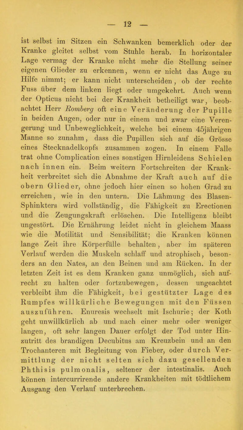 ist selbst im Sitzen ein Schwanken bemerklich oder der Kranke gleitet selbst vom Stuhle herab. In horizontaler Lage vermag der Kranke nicht mehr die Stellung seiner eigenen Glieder zu erkennen, wenn er nicht das Auge zu Plilfe nimmt; er kann nicht unterscheiden, ob der rechte Fuss über dem linken liegt oder umgekehrt. Auch wenn der Opticus nicht bei der Krankheit betheiligt war, beob- achtet Herr Homberg oft eine Veränderung der Pupille in beiden Augen, oder nur in einem und zwar eine Veren- gerung und Unbeweglichkeit, welche bei einem 45jährigen Manne so zunahm, dass die Pupillen sich auf die Grösse eines Stecknadelkopfs zusammen zogen. In einem Falle trat ohne Complication eines sonstigen Hirnleidens Schielen nach innen ein. Beim weitern Fortschreiten der Krank- heit verbreitet sich die Abnahme der Kraft auch auf die obern Glieder, ohne jedoch hier einen so hohen Grad zu erreichen, wie in den untern. Die Lähmung des Blasen- Sphinkters wird vollständig, die Fähigkeit zu Erectionen und die Zeugungskraft erlöschen. Die Intelligenz bleibt ungestört. Die Ernährung leidet nicht in gleichem Maass wie die Motilität und Sensibilität; die Kranken können lange Zeit ihre Körperfülle behalten, aber im späteren Verlauf werden die Muskeln schlaff und atrophisch, beson- ders an den Nates, an den Beinen und am Rücken. In der letzten Zeit ist es dem Kranken ganz unmöglich, sich auf- recht zu halten oder fortzubewegen, dessen ungeachtet verbleibt ihm die Fähigkeit, bei gestützter Lage des Rumpfes willkürliche Bewegungen mit den Füssen auszuführen. Enuresis wechselt mit Ischurie; der Koth geht unwillkürlich ab und nach einer mehr oder weniger langen, oft sehr langen Dauer erfolgt der Tod unter Hin- zutritt des brandigen Decubitus am Kreuzbein und an den Trochanteren mit Begleitung von Fieber, oder durch Ver- mittlung der nicht selten sich dazu gesellenden Phthisis pulmonalis, seltener der intestinalis. Auch können intercurrirende andere Krankheiten mit tödtlichem Ausgang den Verlauf unterbrechen.