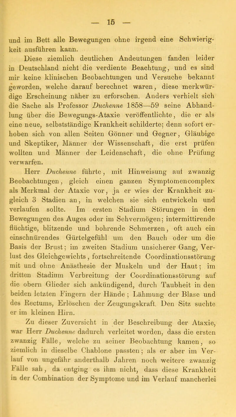 16 und im Bett alle Bewegungen ohne irgend eine Schwierig- keit ausführen kann. Diese ziemlich deutlichen Andeutungen fanden leider in Deutschland nicht die verdiente Beachtung, und es sind mir keine klinischen Beobachtungen und Versuche bekannt geworden, welche darauf berechnet waren, diese merkwür- dige Erscheinung näher zu erforschen. Anders verhielt sich die Sache als Professor Duchenne 1858—59 seine Abhand- lung über die Bewegungs-Ataxie veröffentlichte, die er als eine neue, selbstständige Krankheit schilderte; denn sofort er- hoben sich von allen Seiten Gönner und Gegner, Gläubige und Skeptiker, Männer der Wissenschaft, die erst prüfen wollten und Männer der Leidenschaft, die ohne Prüfung verwarfen. Herr Duchenne führte, mit Hinweisung auf zwanzig Beobachtungen, gleich einen ganzen Symptomencomplex als Merkmal der Ataxie vor, ja er wies der Krankheit zu- gleich 3 Stadien an, in welchen sie sich entwickeln und verlaufen sollte. Im ersten Stadium Störungen in den Bewegungen des Auges oder im Sehvermögen; intermittirende flüchtige, blitzende und bohrende Schmerzen, oft auch ein einschnürendes Gürtelgefühl um den Bauch oder um die Basis der Brust; im zweiten Stadium unsicherer Gang, Ver- lust des Gleichgewichts, fortschreitende Coordinationsstörung mit und ohne Anästhesie der Muskeln und der Haut; im dritten Stadium Verbreitung der Coordinationsstörung auf die obem Glieder sich ankündigend, durch Taubheit in den beiden letzten Fingern der Hände ; Lähmung der Blase und des Rectums, Erlöschen der Zeugungskraft. Den Sitz suchte er im kleinen Hirn. Zu dieser Zuversicht in der Beschreibung der Ataxie, war Herr Duchenne dadurch verleitet worden, dass die ersten zwanzig Fälle, welche zu seiner Beobachtung kamen, so ziemlich in dieselbe Chablone passten; als er aber im Vei’- lauf von ungefähr anderthalb Jahren noch weitere zwanzig Fälle sah, da entging es ihm nicht, dass diese Krankheit in der Combination der Symptome und im Verlauf mancherlei