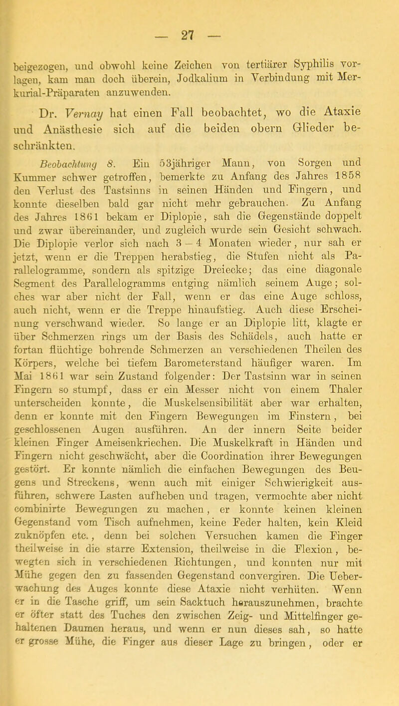 beigezogeii, und obwohl keine Zeichen von tertiärer Syphilis Vor- lagen, kam man doch überein, Jodkalinm in Verbindung mit Mer- kurial-Präparateu anzuwenden. Dr. Vernay hat einen Fall beobachtet, wo die Ataxie und Anästhesie sich auf die beiden obern Glieder be- schränkten. BeobacJituny 8. Ein öSjähriger Maun, von Sorgen und Kummer schwer getroffen, bemerkte zu Anfang des Jahres 1858 den Verlust des Tastsinns in seinen Händen und Fingern, und konnte dieselben bald gar nicht mehr gebrauchen. Zu Anfang des Jahres 1861 bekam er Diplopie, sah die Gegenstände doppelt und zwar übereinander, und zugleich wurde sein Gesicht schwach. Die Diplopie verlor sich nach 3 — 4 Monateu wieder, nur sah er jetzt, wenn er die Treppen herabstieg, die Stufen nicht als Pa- rallelogramme, sondern als spitzige Dreiecke; das eine diagonale Segment des Parallelogramms entging nämlich seinem Auge; sol- ches war aber nicht der Fall, wenn er das eine Auge scliloss, auch nicht, wenn er die Treppe hinaufstieg. Auch diese Erschei- nung verschwand wieder. So lange er an Diplopie litt, klagte er über Schmerzen rings um der Basis des Schädels, auch hatte er fortan flüchtige bohrende Schmerzen an verschiedenen Theilen des Körpers, welche bei tiefem Barometerstand häufiger waren. Im Mai 1861 war sein Zustand folgender: Der Tastsinn war in seinen Fingern so stumpf, dass er ein Messer nicht von einem Thaler unterscheiden konnte, die Muskelsensibilität aber war erhalten, denn er konnte mit den Fingern Bewegungen im Finstern, bei geschlossenen Augen ausführen. An der innern Seite beider kleinen Finger Ameisenkriechen. Die Muskelkraft in Händen und Fingern nicht geschwächt, aber die Coordination ihrer Bewegungen gestört. Er konnte nämlich die einfachen Bewegungen des Beu- gens und Streckens, wenn auch mit einiger Schwierigkeit aus- führen, schwere Lasten aufheben und tragen, vermochte aber nicht combinirte Bewegungen zu machen, er konnte keinen kleinen Gegenstand vom Tisch aufnehmen, keine Feder halten, kein Kleid zuknöpfen etc., denn bei solchen Versuchen kamen die Finger theilweise in die starre Extension, theilweise in die Flexion, be- wegten sich in verschiedenen Kichtungen, und konnten nur mit Mühe gegen den zu fassenden Gegenstand convergiren. Die Ueber- wachung des Auges konnte diese Ataxie nicht verhüten. Wenn er in die Tasche griff, um sein Sacktuch herauszunehmen, brachte er öfter statt des Tuches den zwischen Zeig- und Mittelfinger ge- haltenen Daumen heraus, und wenn er nun dieses sah, so hatte er grosse Mühe, die Finger aus dieser Lage zu bringen, oder er