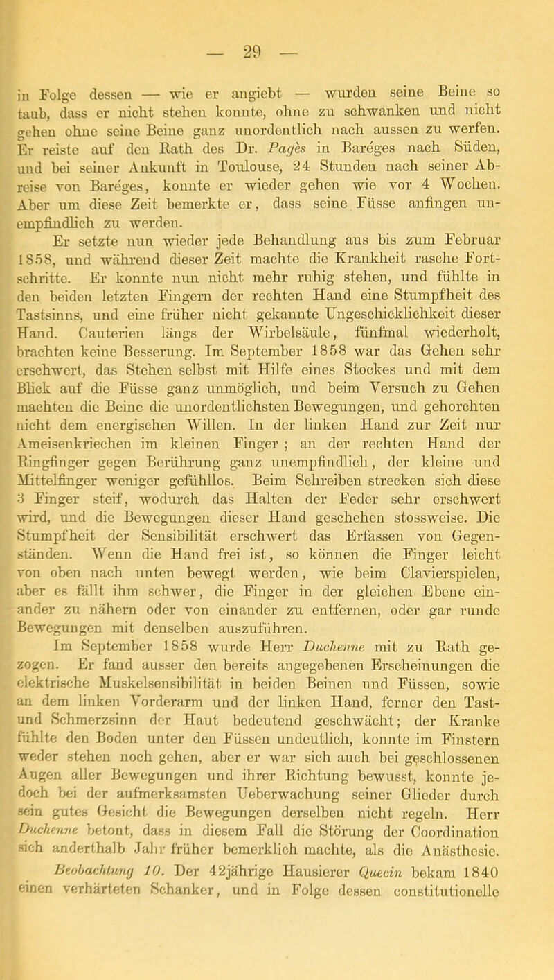 in Folge dessen — wie er angiebt — wurden seine Beine so taub, dass er nicht stehen konnte, ohne zu schwankeu und nicht gehen ohne seine Beine ganz unordentlich nach aussen zu werfen. Er reiste auf deu Rath des Dr. Pages in Bareges nach Süden, und bei seiner Ankunft in Toulouse, 24 Stunden nach seiner Ab- reise Ton Bareges, konnte er wieder gehen wie vor 4 Wochen. Aber um diese Zeit bemerkte er, dass seine Füsse anfingen un- empfindlich zu werden. Er setzte nun wieder jede Behandlung aus bis zum Februar 18.58, und während dieser Zeit machte die Krankheit rasche Fort- schritte. Er konnte nun nicht mehr ruhig stehen, und fühlte in den beiden letzten Fingern der rechten Hand eine Stumpfheit des Tastsinns, und eine früher nicht gekannte Ungeschicklichkeit dieser Hand. Cauterien längs der Wirbelsäule, fünfmal wiederholt, brachten keine Besserung. Im September 1858 war das Gehen sehr erschwert, das Stehen selbst mit Hilfe eines Stockes und mit dem Bhck auf die Füsse ganz unmöglich, und beim Versuch zu Gehen machten die Beine die unordentlichsten Bewegungen, und gehorchten nicht dem energischen Willen. In der linken Hand zur Zeit nur Ameisenkriechen im kleinen Finger ; an der rechten Hand der Ringfinger gegen Berührung ganz unempfindlich, der kleine und ilittelfinger weniger gefühllos. Beim Schreiben strecken sich diese 8 Finger steif, wodurch das Halten der Feder sehr erschwert wird, und die Bewegungen dieser Hand geschehen stossweise. Die Stumpfheit der Sensibilität erschwert das Erfassen von Gegen- ständen. Wenn die Hand frei ist, so können die Finger leicht von oben nach unten bewegt werden, wie beim Clavierspielen, aber es fällt ihm schwer, die Finger in der gleichen Ebene ein- ander zu nähern oder von einander zu entfernen, oder gar runde Bewegungen mit denselben auszuführen. Im September 1858 wurde Herr Diiclmme mit zu Rath ge- zogen. Er fand ausser den bereits angegebenen Erscheinungen die elektrische Muskelsensibilität in beiden Beinen und Füssen, sowie an dem linken Vorderarm und der linken Hand, ferner den Tast- und Schmerzsinn der Haut bedeutend geschwächt; der Kranke fühlte den Boden unter den Füssen undeutlich, konnte im Finstern weder stehen noch gehen, aber er war sich auch bei geschlossenen Augen aller Bewegungen und ihrer Richtung bewusst, konnte je- doch bei der aufmerksamsten Ueberwachung seiner Glieder durch sein gutes Gesicht die Bewegungen derselben nicht regeln. Herr Duchenne betont, dass in diesem Fall die Störung der Coordination sich anderthalb Jahr früher bemerklich machte, als die Anästhesie. Beobachtung 10. Der 42jährige Hausierer Quecin bekam 1840 einen verhärteten Schanker, und in Folge dessen constitutionellc