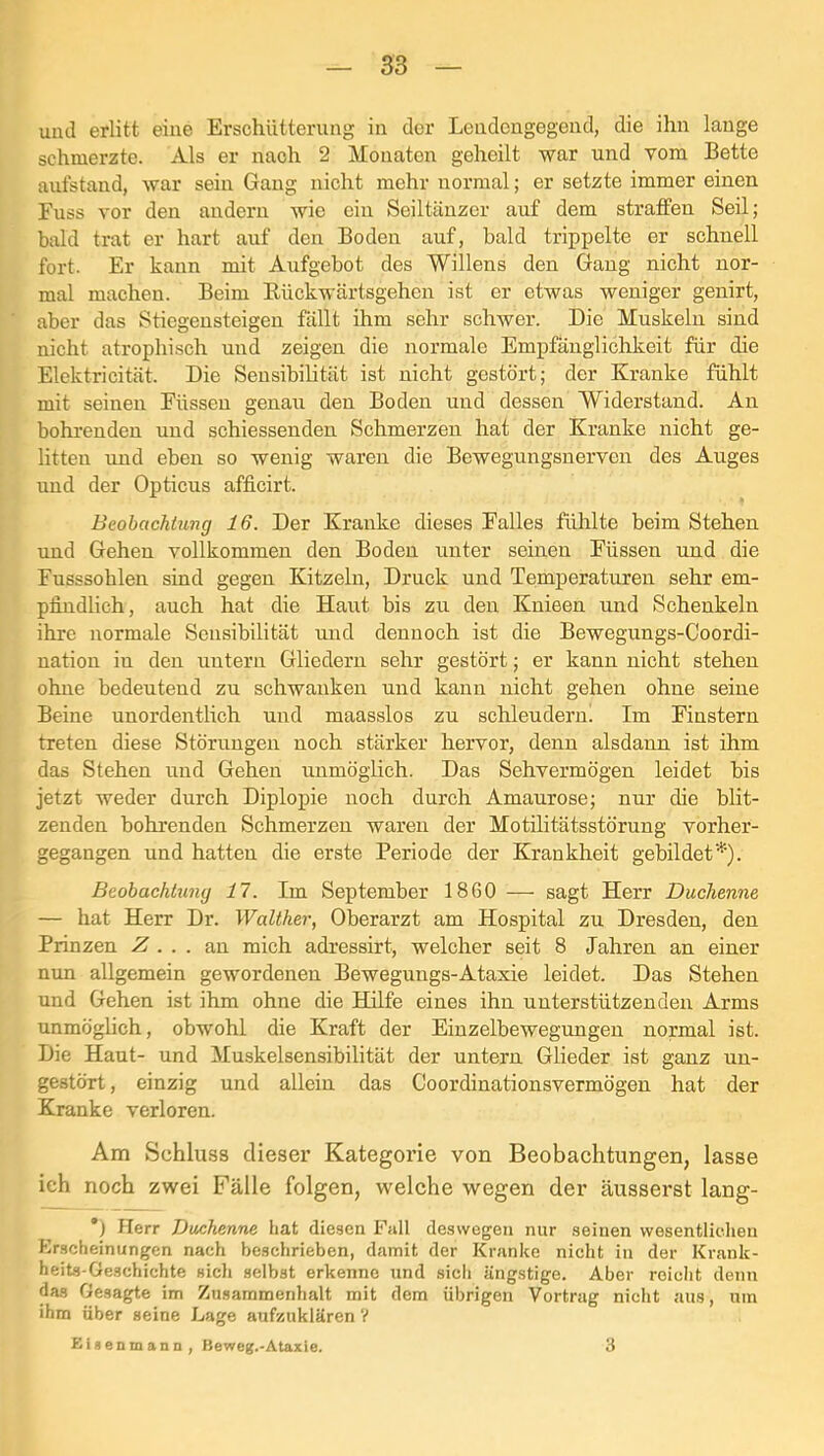 und erlitt eine Erschütterung in der Lendcngegeud, die ihn lange schmerzte. Als er nach 2 Monaten geheilt war und vom Bette aufstand, war sein Gang nicht mehr normal; er setzte immer einen Euss vor den andern wie ein Seiltänzer auf dem straffen Seil; bald trat er hart auf den Boden auf, bald trippelte er schnell fort. Er kann mit Aufgebot des Willens den Gang nicht nor- mal machen. Beim Eückwärtsgehen ist er etwas weniger genirt, aber das Stiegensteigen fällt ihm sehr schwer. Die Muskeln sind nicht atrophisch und zeigen die normale Empfänglichkeit für die Elektricität. Die Seusibihtät ist nicht gestört; der Kranke fühlt mit seinen Füssen genau den Boden und dessen Widerstand. An bohrenden und schiessenden Schmerzen hat der Kranke nicht ge- litten nnd eben so wenig waren die Bewegungsnerven des Auges und der Opticus afficirt. Beobachtung 16. Der Kranke dieses Falles fühlte beim Stehen und Gehen vollkommen den Boden unter seinen Füssen und die Fusssohlen sind gegen Kitzeln, Druck und Temperaturen sehr em- pfindlich, auch hat die Haut bis zu den Knieen und Schenkeln ihre normale Sensibilität und dennoch ist die Bewegungs-Coordi- nation in den untern Gliedern sehr gestört; er kann nicht stehen ohne bedeutend zu schwanken und kann nicht gehen ohne seine Beine unordentlich und maasslos zu schleudern! Im Finstern treten diese Störungen noch stärker hervor, denn alsdann ist ihm das Stehen und Geheii unmöglich. Das Sehvermögen leidet bis jetzt weder durch Diplopie noch durch Amaurose; nur die blit- zenden bohrenden Schmerzen waren der Motilitätsstörung vorher- gegangen und hatten die erste Periode der Krankheit gebildet’*’’). Beobachtung 17. Im September 1860 — sagt Herr Duchenne — hat Herr Dr. Walther, Oberarzt am Hospital zu Dresden, den Prinzen Z . . . an mich adressirt, welcher seit 8 Jahren an einer nun allgemein gewordenen Bewegungs-Ataxie leidet. Das Stehen und Gehen ist ihm ohne die Hälfe eines ihn unterstützenden Arms unmöghch, obwohl die Kraft der Einzelbewegungen normal ist. Die Haut- und Muskelsensibilität der untern Glieder ist ganz un- gestört , einzig und allein das Coordinationsvermögen hat der Kranke verloren. Am Schluss dieser Kategorie von Beobachtungen, lasse ich noch zwei Fälle folgen, welche wegen der äusserst lang- ’) Herr Duchenne hat diesen Fall deswegen nur seinen wesentlichen Erscheinungen nach beschrieben, damit der Kranke nicht in der Krank- heits-Geschichte sich selbst erkenne und sich ängstige. Aber reicht denn das Gesagte im Zusammenhalt mit dem übrigen Vortrag nicht aus, um ihm über seine Lage aufzuklären V ZUenmann , Beweg.-Ataxie. 3