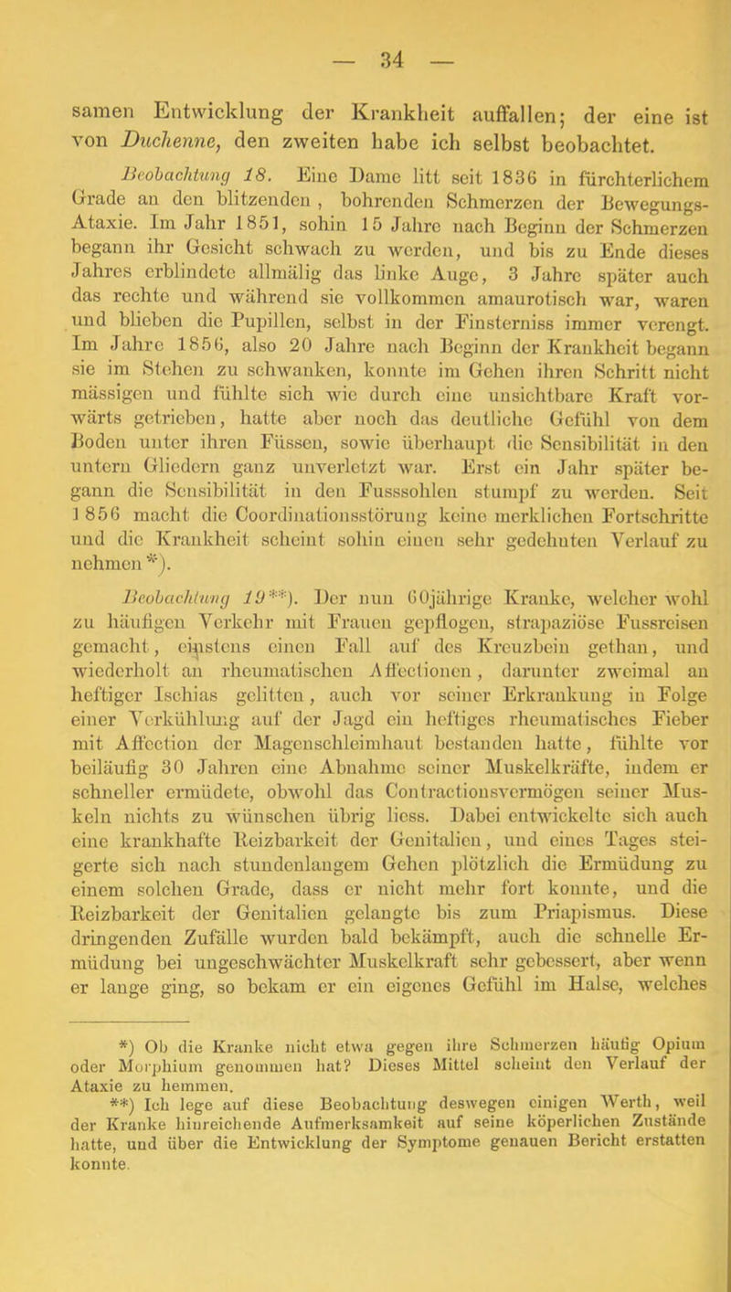 Samen Entwicklung der Krankheit auffallen; der eine ist von Duchenne, den zweiten habe ich selbst beobachtet. Beobachtung 18. Eine Dame litt seit 1836 in fürchterlichem Gi'ade an den blitzenden , bohrenden Schmerzen der Dewegungs- Ataxie. Im Jahr 1851, sohin 15 Jahre nach Beginn der Schmerzen begann ihr Gesicht schwach zu werden, und bis zu Ende dieses Jahres erblindete allmälig das linke Auge, 3 Jahre später auch das rechte und während sie vollkommen amaurotisch war, waren und blieben die Pupillen, selbst in der Pinsterniss immer verengt. Im Jahre 1856, also 20 Jahre nach Beginn der Krankheit begann sie im Stehe)i zu schwanken, konnte im Gehen ihren Schritt nicht mässigen und fühlte sich wie durch eine unsichtbare Kraft vor- wärts getrieben, hatte aber noch das deutliche Gefühl von dem Boden unter ihren Püssen, sowie überhaupt die Sensibilität in den untern Gliedern ganz unverletzt war. Erst ein Jahr später be- gann die Sensibilität in den Pusssohlen stumpf zu werden. Seit 1856 macht die Coordinationsstörung keine merklichen Portsehritte und die Krankheit scheint sohin einen sehr gedehnten Verlauf zu nehmen Beohachtwng lü*) **). Der nun 60jährige Kranke, welcher wohl zu häufigen Verkehr mit Prauen gepflogen, strapaziöse Pussreisen gemacht, ei^istens einen Pall auf des Kreuzbein gethan, und wiederholt an rheumatischen Afiectionen, darunter zweimal au heftiger Ischias gelitten, auch vor seiner Erkrankung in Polge einer Vcrkühliuig auf der Jagd ein heftiges rheumatisches Pieber mit Aflcction der Magenschleimhaut bestanden hatte, fühlte vor beiläufig 30 Jahren eine Abnahme seiner Muskelkräfte, indem er schneller ermüdete, obwohl das Contractiousvermögen seiner Mus- keln nichts zu wünschen übrig licss. Dabei entwickelte sich auch eine krankhafte Iteizbarkeit der Genitalien, und eines Tages stei- gerte sich nach stundenlangem Gehen plötzlich die Ermüdung zu einem solchen Grade, dass er nicht mehr fort konnte, und die Reizbarkeit der Genitalien gelaugte bis zum Priapismus. Diese dringenden Zufälle wurden bald bekämpft, auch die schnelle Er- müdung bei ungeschwächter Muskelkraft sehr gebessert, aber wenn er lauge ging, so bekam er ein eigenes Gefühl im Halse, welches *) Ob die Kranke nicht etwa gegen ihre Schmerzen häutig Opium oder Morphium genommen liat? Dieses Mittel scheint den Verlauf der Ataxie zu hemmen. **) Ich lege auf diese Beobachtung deswegen einigen Werth, weil der Kranke hiureiehende Aufmerksamkeit auf seine köperlichen Zustände hatte, und über die Entwicklung der Symptome genauen Bericht erstatten konnte.