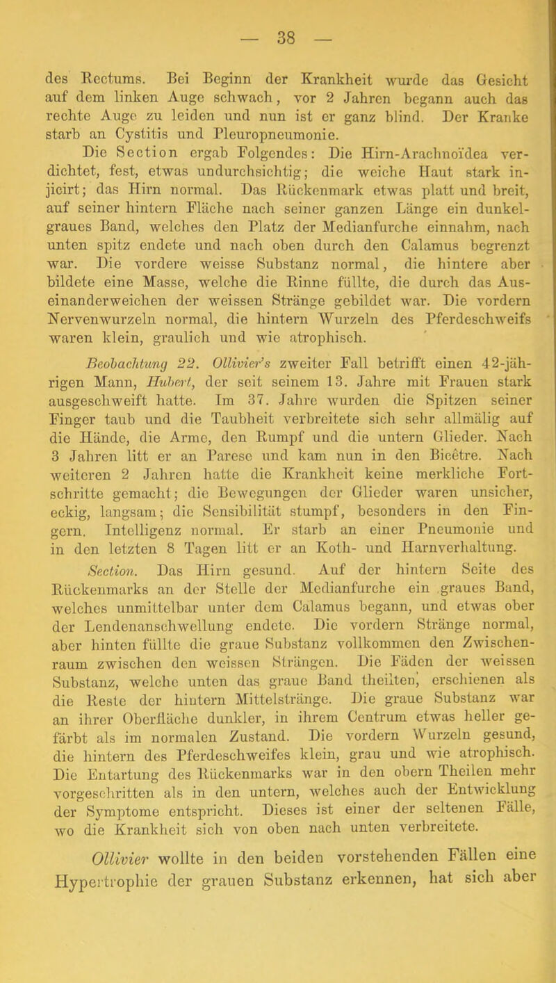 des Recturas. Bei Beginn der Krankheit wurde das Gesicht auf dem linken Auge schwach, vor 2 Jahren begann auch das rechte Auge zu leiden und nun ist er ganz blind. Der Kraiike starb an Cystitis und Pleuropneumonie. Die Section ergab Folgendes: Die Hirn-Arachnoidea ver- dichtet, fest, etwas undurchsichtig; die weiche Haut stark in- jicirt; das Hirn normal. Das Rückenmark etwas platt und breit, auf seiner hintern Fläche nach seiner ganzen Länge ein dunkel- graues Band, welches den Platz der Medianfurche einnahm, nach unten spitz endete und nach oben durch den Calamus begrenzt war. Die vordere weisse Substanz normal, die hintere aber bildete eine Masse, welche die Rinne füllte, die durch das Aus- einanderweichen der weissen Stränge gebildet war. Die vordem Nervenwurzeln normal, die hintern Wurzeln des Pferdeschweifs waren klein, graulich und wie atrophisch. Beobachtung 22. Ollivier’s zweiter Fall betrifft einen 42-jäh- rigen Mann, Hubert, der seit seinem 13. Jahre mit Frauen stark ausgeschweift hatte. Im 37. Jahve wurden die Spitzen seiner Finger taub und die Taubheit verbreitete sich sehr allmälig auf die Hände, die Arme, den Rumpf und die untern Glieder. Nach 3 Jahren litt er an Parese und kam nun in den Bicetre. Nach weiteren 2 Jahren hatte die Krankheit keine merkliche Fort- schritte gemachl; die Bewegungen der Glieder waren unsicher, eckig, langsam; die Sensibilität stumpf, besonders in den Fin- gern. Intelligenz normal. Er starb an einer Pneumonie und in den letzten 8 Tagen litt er an Koth- und Harnverhaltung. Section. Das Hirn gesund. Auf der hintern Seite des Rückenmarks an der Stelle der Medianfurche ein graues Band, welches unmittelbar unter dem Calamus begann, und etwas ober der Lendenanschwellung endete. Die vordem Stränge normal, aber hinten füllte die graue Substanz vollkommen den Zwischen- raum zwischen den weissen Strängen. Die Fäden der weissen Substanz, welche unten das graue Band tlieilten, erschienen als die Reste der hintern Mittelstränge. Die graue Substanz war an ihrer Oberfläche dunkler, in ihrem Centrum etwas lieller ge- färbt als im normalen Zustand. Die vordem Wurzeln gesund, die hintern des Pferdeschweifes klein, grau und wie atrophisch. Die Entartung des Rückenmarks war in den obern Theilen mehr vorgeschritten als in den untern, welches auch der Entwicklung der Symptome entspricht. Dieses ist einer der seltenen Fälle, wo die Krankheit sich von oben nach unten verbreitete. Ollivier wollte in den beiden vorstehenden Fällen eine Hypertrophie der grauen Substanz erkennen, hat sich aber