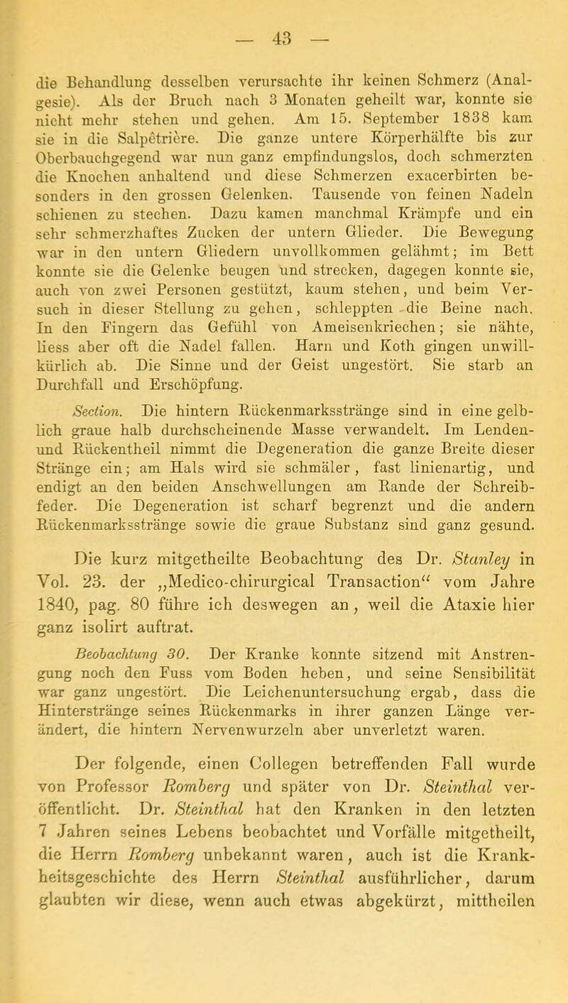 die Behandlung desselben verursachte ihr keinen Schmerz (Anal- gesie). Als der Bruch nach 3 Monaten geheilt war, konnte sie nicht mehr stehen und gehen. Am 15. September 1838 kam sie in die Salpetriere. Die ganze untere Körperhälfte bis zur Oberbauchgegend war nun ganz empfindungslos, doch schmerzten die Knochen anhaltend und diese Schmerzen exacerbirten be- sonders in den grossen Gelenken. Tausende von feinen Nadeln schienen zu stechen. Dazu kamen manchmal Krämpfe und ein sehr schmerzhaftes Zucken der untern Glieder. Die Bewegung war in den untern Gliedern unvollkommen gelähmt; im Bett konnte sie die Gelenke beugen und strecken, dagegen konnte sie, auch von zwei Personen gestützt, kaum stehen, und beim Ver- such in dieser Stellung zu gehen, schleppten-die Beine nach. In den Fingern das Gefühl von Ameisenkriechen; sie nähte, liess aber oft die Nadel fallen. Harn und Koth gingen unwill- kürlich ab. Die Sinne und der Geist ungestört. Sie starb an Durchfall und Erschöpfung. Section. Die hintern Kückenmarksstränge sind in eine gelb- lich graue halb durchscheinende Masse verwandelt. Im Lenden- und Rückentheil nimmt die Degeneration die ganze Breite dieser Stränge ein; am Hals wird sie schmäler, fast linienartig, und endigt an den beiden Anschwellungen am Eande der Schreib- feder. Die Degeneration ist scharf begrenzt und die andern Kückenmarksstränge sowie die graue Substanz sind ganz gesund. Die kurz mitgetheilte Beobachtung des Dr. Stanley in Vol. 23. der „Medico-cliirurgical Transaction“ vom Jahre 1840, pag. 80 führe ich deswegen an, weil die Ataxie hier ganz isolirt auftrat. Beobachlung 30. Der Kranke konnte sitzend mit Anstren- gung noch den Fuss vom Boden heben, und seine Sensibilität war ganz ungestört. Die Leichenuntersuchung ergab, dass die Hinterstränge seines Kückenmarks in ihrer ganzen Länge ver- ändert, die hintern Nervenwurzeln aber unverletzt waren. Der folgende, einen Collegen betreffenden Fall wurde von Professor Romberg und später von Dr. Steinthal ver- öffentlicht. Dr. Steinthal hat den Kranken in den letzten 7 Jahren seines Lebens beobachtet und Vorfälle mitgetheilt, die Herrn Romberg unbekannt waren, auch ist die Krank- heitsgesehichte des Herrn Steinthal ausführlicher, darum glaubten wir diese, wenn auch etwas abgekürzt, mittheilen