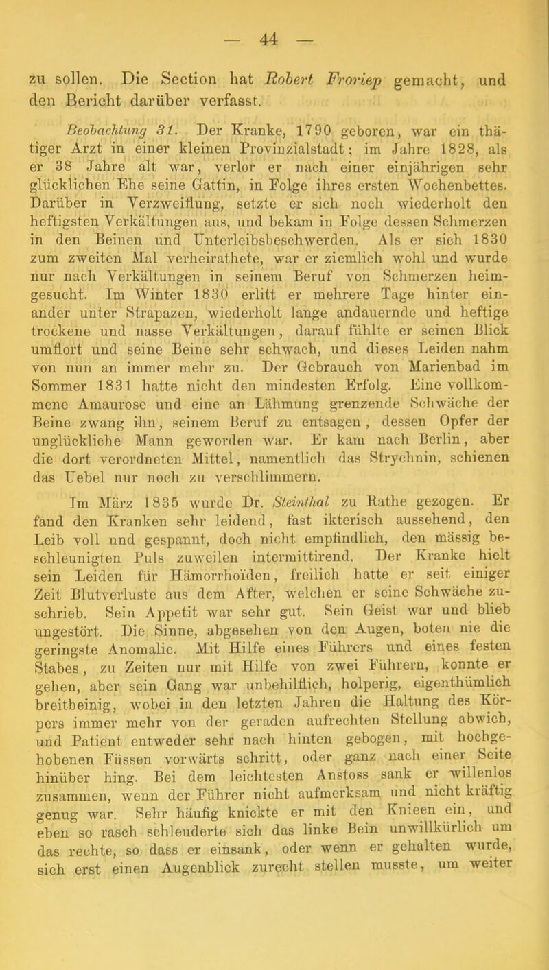 7Ai sollen. Die Section hat Robert Froriep gemacht, und den Bericht darüber verfasst. Beohachtunc/ 31. Der Kranke, 1790 geboren, war ein thä- tiger Arzt in einer kleinen Provinzialstadt; im Jahre 1828, als er 38 Jahre alt war, verlor er nach einer einjährigen sehr glücklichen Ehe seine Gattin, in Folge ihres ersten Wochenbettes. Darüber in Verzweiflung, setzte er sich noch wiederholt den heftigsten Verkältungen aus, und bekam in Folge dessen Schmerzen in den Beinen und Unterleibsbeschwerden. Als er sich 1830 zum zweiten Mal verheirathete, war er ziemlich wohl und wurde nur nach Verkältungen in seinem Beruf von Schmerzen heim- gesucht. Im Winter 1830 erlitt er mehrere Tage hinter ein- ander unter Strapazen, wiederholt lange andauernde und heftige trockene und nasse Verkältungen, darauf fühlte er seinen Blick umflort und seine Beine sehr schwach, und dieses Leiden nahm von nun an immer mehr zu. Der Gebrauch von Marienbad im Sommer 1831 hatte nicht den mindesten Erfolg. Eine vollkom- mene Amaurose und eine an Lälimung grenzende Schwäche der Beine zwang ihn, seinem Beruf zu entsagen , dessen Opfer der unglückliche Mann geworden war. Er kam nach Berlin, aber die dort verordneten Mittel, namentlich das Strychnin, schienen das Uebel nur noch zu verschlimmern. Im März 183.'! wurde Dr. Steinthal zu Rathe gezogen. Er fand den Kranken sehr leidend, fast ikterisch aussehend, den Leib voll und gespannt, doch niclit empfindlich, den mässig be- schleunigten J’uls zuweilen intermittirend. Der Kranke hielt sein Leiden für Hämorrhoiden, freilich hatte er seit einiger Zeit Blutverluste aus dem After, welchen er seine Schwäche zu- schrieb. Sein Appetit war sehr gut. Sein Geist war und blieb ungestört. Die Sinne, abgesehen von den Augen, boten nie die geringste Anomalie. Mit Hilfe eines Führers und eines festen Stabes, zu Zeiten nur mit Hilfe von zwei Führern, konnte er gehen, aber sein Gang war unbehilliich, holperig, eigenthümlich breitbeinig, wobei in den letzten Jahren die Haltung des Kör- pers immer mehr von der geraden aufrechten Stellung abwich, und Patient entweder sehr nach hinten gebogen, mit hochge- hobenen Füssen vorwärts schritt, oder ganz nach einer Seite hinüber hing. Bei dem leichtesten Anstoss sank er willenlos zusammen, wenn der Führer nicht aufmerksam und nicht kiäftig genug war. Sehr häufig knickte er mit den Knieen ein, und eben so i’asch schleuderte sich das linke Bein unwillkürlich um das rechte, so dass er einsank, oder wenn er gehalten wurde, sich erst einen Augenblick zurecht stellen musste, um weiter