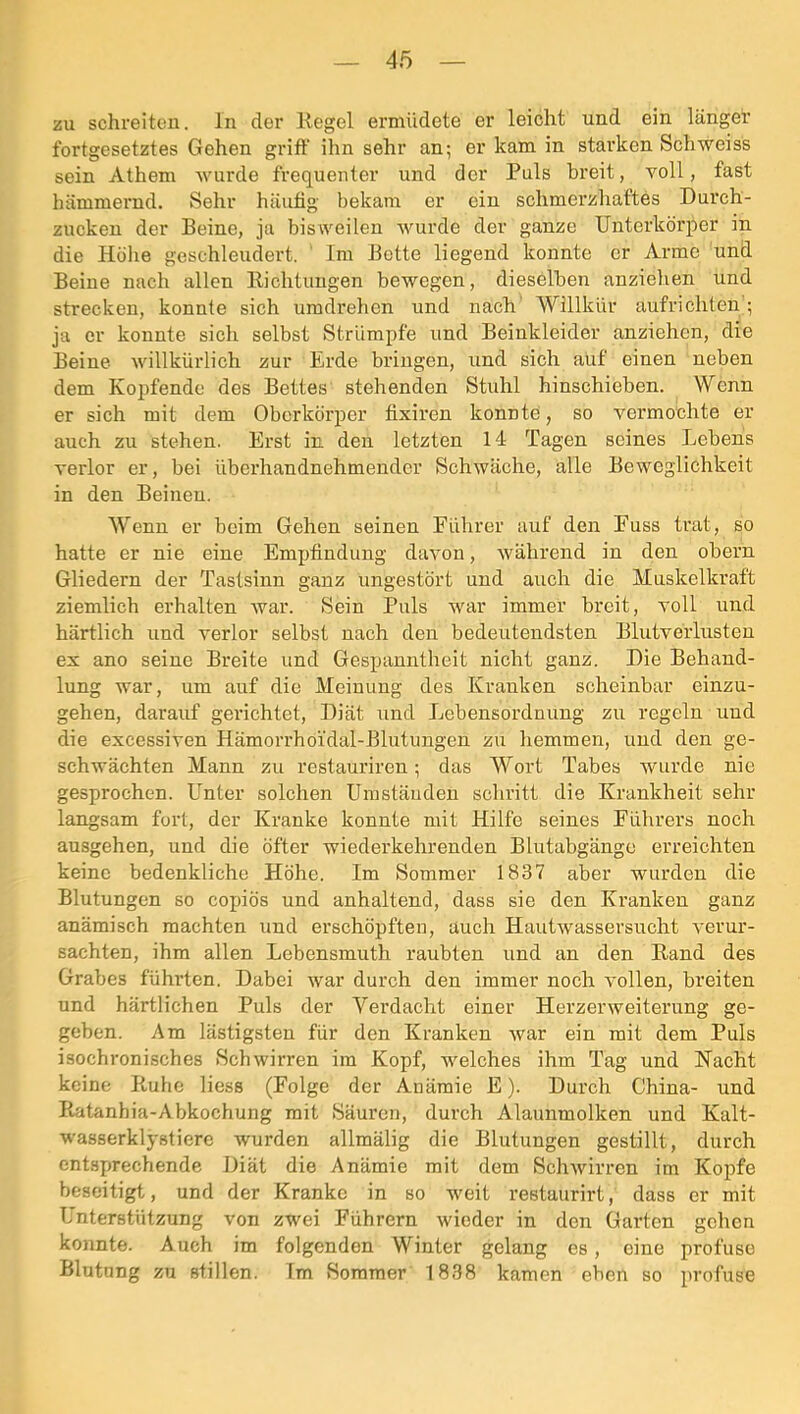 zu schreiten, ln der Kegel ermüdete er leicht und ein länger fortgesetztes Gehen griff ihn sehr an; er kam in starken Schweiss sein Athem wurde frequenter und der Puls breit, voll, fast hämmernd. Sehr häufig bekam er ein schmerzhaftes Durch- zucken der Beine, ja bisweilen wurde der ganze Unterkörper in die Höhe geschleudert. Im Bette liegend konnte er Arme und Beine nach allen Eichtungen bewegen, dieselben anziehen und strecken, konnte sich uradrehen und nach Willkür aufrichten; ja er konnte sich selbst Strümpfe und Beinkleider anziehen, die Beine willkürlich zur Erde bringen, und sich auf einen neben dem Kopfende des Bettes stehenden Stuhl hinschieben. Wenn er sich mit dem Oberkörper fixiren konnte, so vermochte er auch zu stehen. Erst in den letzten 14 Tagen seines Lebens verlor er, bei überhandnehmender Schwäche, alle Beweglichkeit in den Beineu. Wenn er beim Gehen seinen Führer auf den Fuss trat, so hatte er nie eine Empfindung davon, während in den obern Gliedern der Tastsinn ganz ungestört und auch die Muskelkraft ziemlich erhalten Avar. Sein Puls war immer breit, voll und härtlich und verlor selbst nach den bedeutendsten Blutverlnsten ex ano seine Breite und Gespanntheit nicht ganz. Die Behand- lung war, um auf die Meinung des Kranken scheinbar einzu- gehen, darauf gerichtet, Diät und Lebensordnnng zu regeln und die excessiven Hämorrhoidal-Blntungen zu hemmen, und den ge- schwächten Mann zu restauriren; das Wort Tabes wurde nie gesprochen. Unter solchen Umständen schritt die Krankheit sehr langsam fort, der Kranke konnte mit Hilfe seines Führers noch ansgehen, nnd die öfter wiederkehrenden BIntabgänge erreichten keine bedenkliche Höhe. Im Sommer 1837 aber wurden die Blntungen so copiös nnd anhaltend, dass sie den Kranken ganz anämisch machten und erschöpften, auch HautAvassersneht A’ernr- sachten, ihm allen Lebensmuth raubten nnd an den Rand des Grabes führten. Dabei war durch den immer noch A'ollen, breiten und härtlichen Pnls der Verdacht einer Herzerweiterung ge- geben. Am lästigsten für den Kranken Avar ein mit dem Puls isochronisches Schwirren im Kopf, welches ihm Tag und Nacht keine Ruhe Hess (Folge der Anämie E). Durch China- und Ratanhia-Abkochung mit Säuren, durch Alaunmolken und Kalt- wasserklystiere wurden allmälig die Blutungen gestillt, durch entsprechende Diät die Anämie mit dem SchAvirren im Kopfe beseitigt, und der Kranke in so weit restaurirt, dass er mit Unterstützung von zwei Führern wieder in den Garten gehen konnte. Auch im folgenden Winter gelang es, eine profuse Blutung zu stillen. Im Sommer 1838 kamen eben so profuse