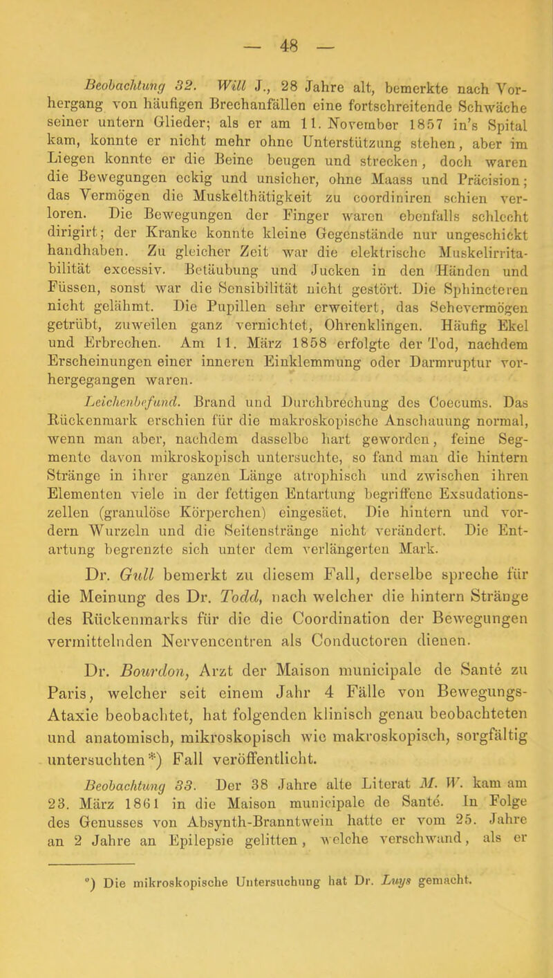 Beobachtung 32. Will J., 28 Jahre alt, bemerkte nach Vor- hergang von häufigen Brechanfällen eine fortschreitende Schwäche seiner untern Glieder; als er am 11. November 1857 in’s Spital kam, konnte er nicht mehr ohne Unterstützung stehen, aber im Liegen konnte er die Beine beugen und strecken , doch waren die Bewegungen eckig und unsicher, ohne Maass und Präcision; das Vermögen die Muskelthätigkeit zu coordiniren schien ver- loren. Die Bewegungen der Finger waren ebenfalls schlecht dirigirt; der Kranke konnte kleine Gegenstände nur ungeschickt handhaben. Zu gleicher Zeit war die elektrische Muskelirrita- bilität excessiv. Betäubung und Jucken in den Händen und Füssen, sonst war die Sensibilität nicht gestört. Die Sphincteren nicht gelähmt. Die Pupillen sehr erweitert, das Sehevermögen getrübt, zuweilen ganz vernichtet, Ohrenklingen. Häufig Ekel und Erbrechen. Am 11. März 1858 erfolgte der Tod, nachdem Erscheinungen einer inneren Einklemmung oder Darmruptur vor- hergegangen waren. Leichenbefund. Brand und Durchbrechung des Coecums. Das Rückenmark erschien für die makroskopische Anschauung normal, wenn man aber, nachdem dasselbe hart geworden, feine Seg- mente davon mikroskopisch untersuchte, so fand man die hintern Stränge in ihrer ganzen Länge atrophisch und zwischen ihren Elementen viele in der fettigen Entartung begriffene Exsudations- zellen (granulöse Körperchen) eingesäet. Die hintern und vor- dem Wurzeln und die Seitensträuge nicht verändert. Die Ent- artung begrenzte sich unter dem verlängerteu Mark. Dr. G^dl bemerkt zu diesem Fall, derselbe spreche für die Meinung des Dr. Todd, nach welcher die hintern Stränge des Rückenmarks für die die Coordination der Bewegungen vermittelnden Nervencentren als Conductoren dienen. Dr. Bourdon, Arzt der Maison municipale de Sante zu Paris, welcher seit einem Jahr 4 Fälle von Bewegungs- Ataxie beobachtet, hat folgenden klinisch genau beobachteten und anatomisch, mikroskopisch wie makroskopisch, sorgfältig untersuchten*) Fall veröffentlicht. Beobachtung 33. Der 38 Jahre alte Literat M. W. kam am 23. März 1861 in die Maison municipale de Sante. ln Folge des Genusses von Absynth-Branntweiu hatte er vom 25. Jahre an 2 Jahre an Epilepsie gelitten, welche verschwand, als er ) Die mikroskopische Untersuchung hat Dr. Lugs gemacht.