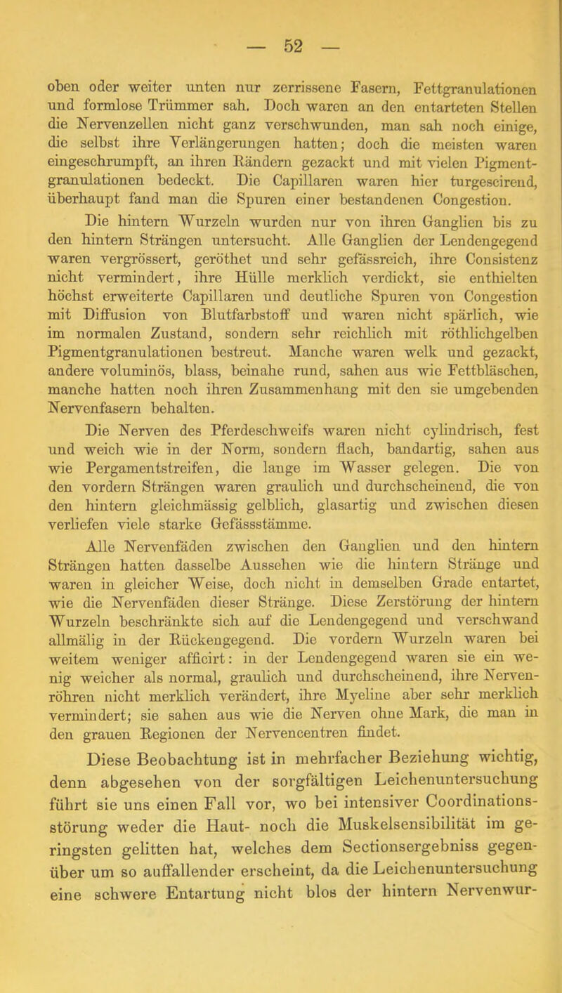 oben oder weiter unten nur zerrissene Fasern, Fettgranulationen und formlose Trümmer sah. Doch waren an den entarteten Stellen die Nervenzellen nicht ganz verschwunden, man sah noch einige, die selbst ihre Verlängerungen hatten; doch die meisten waren eingeschrumpft, an ihren Rändern gezackt und mit vielen Pigment- granulationen bedeckt. Die Capillaren waren hier turgescirend, überhaupt fand man die Spuren einer bestandenen Congestion. Die hintern Wurzeln wurden nur von ihren Ganglien bis zu den hintern Strängen untersucht. Alle Ganglien der Lendengegend waren vergrössert, geröthet und sehr gefässreich, ihre Consistenz nicht vermindert, ihre Hülle merklich verdickt, sie enthielten höchst erweiterte Capillaren und deutliche Spuren von Congestion mit Diffusion von Blutfarbstoff und waren nicht spärlich, wie im normalen Zustand, sondern sehr reichlich mit röthlichgelben Pigmentgranulationen bestreut. Manche waren welk und gezackt, andere voluminös, blass, beinahe rund, sahen aus wie Fettbläschen, manche hatten noch ihren Zusammenhang mit den sie umgebenden Nervenfasern behalten. Die Nerven des Pferdeschweifs waren nicht cylindrisch, fest und weich wie in der Norm, sondern flach, bandartig, sahen aus wie Pergamentstreifen, die lauge im Wasser gelegen. Die von den vordem Strängen waren graulich und durchscheinend, die von den hintern gleichmässig gelblich, glasartig und zwischen diesen verliefen viele starke Gefässstämme. Alle Nervenfäden zwischen den Ganglien und den hintern Strängen hatten dasselbe Aussehen wie die hintern Stränge und waren in gleicher Weise, doch nicht in demselben Grade entartet, wie die Nervenfäden dieser Stränge. Diese Zerstörung der hintern Wurzeln beschränkte sich auf die Lendengegeud und verschwand aUmälig in der Bückeugegend. Die vordem Wurzeln waren bei weitem weniger afficirt: in der Lendengegeud waren sie ein we- nig weicher als normal, graulich und durchscheinend, ihre Nerven- röhren nicht merklich verändert, ihre Myeline aber sehr merklich vermindert; sie sahen aus wie die Nerven ohne Mark, die man in den grauen Regionen der Nervencentren findet. Diese Beobachtung ist in mehrfacher Beziehung wichtig, denn abgesehen von der sorgfältigen Leichenuntersuchung führt sie uns einen Fall vor, wo bei intensiver Coordinations- störung weder die Haut- noch die Muskelsensibilität im ge- ringsten gelitten hat, welches dem Sectionsergebniss gegen- über um so auffallender erscheint, da die Leichenuntersuchung eine schwere Entartung nicht blos der hintern Nervenwur-