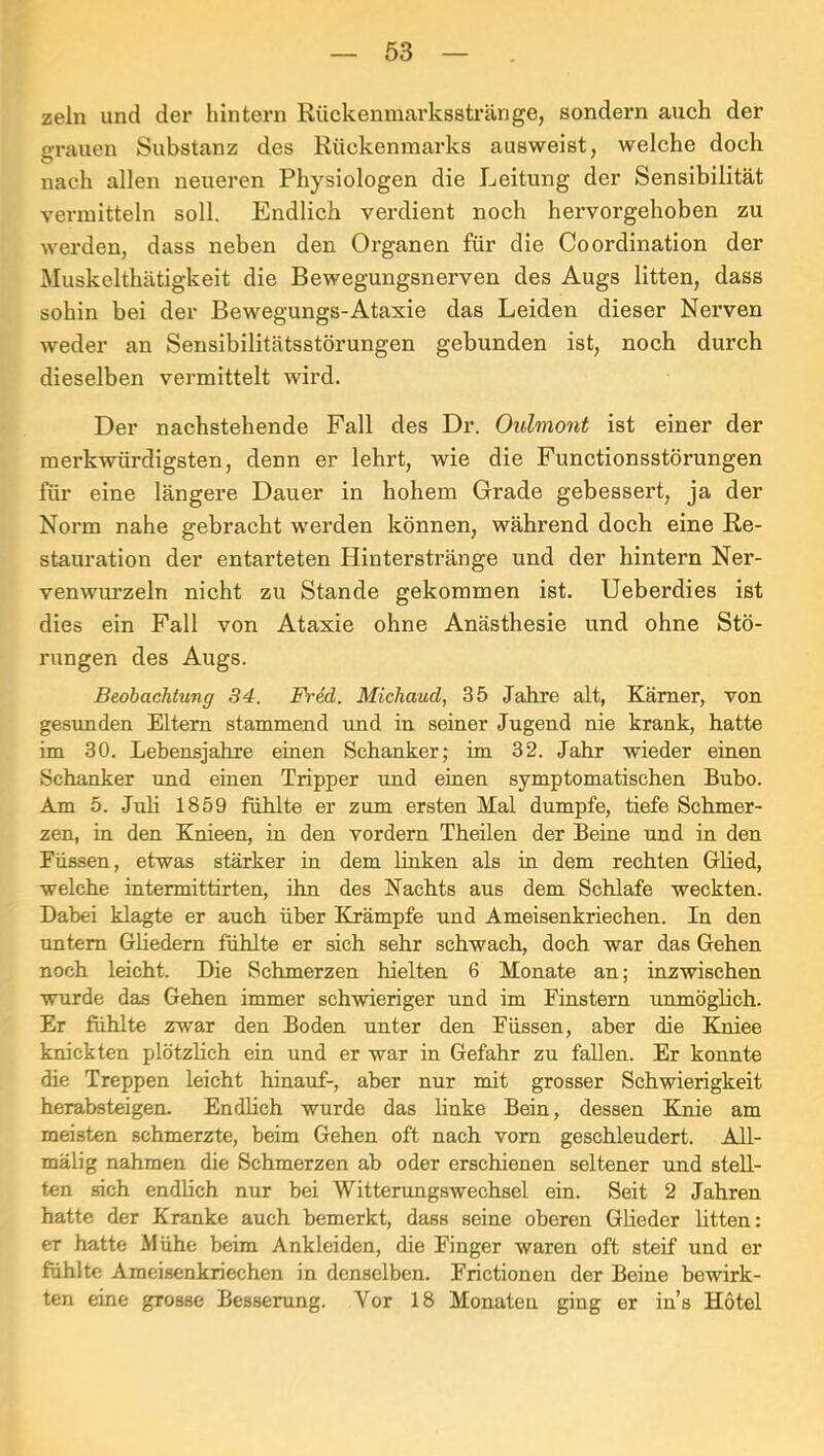 zeln und der hintern Rückenmarksstränge, sondern auch der ffrauen Substanz des Rückenmarks ausweist, welche doch O nach allen neueren Physiologen die Leitung der Sensibilität vermitteln soll. Endlich verdient noch hervorgehoben zu werden, dass neben den Organen für die Co Ordination der Muskelthätigkeit die Bewegungsnerven des Augs litten, dass sohin bei der Bewegungs-Ataxie das Leiden dieser Nerven weder an Sensibilitätsstörungen gebunden ist, noch durch dieselben vermittelt wird. Der nachstehende Fall des Dr. Oulmont ist einer der merkwürdigsten, denn er lehrt, wie die Functionsstörungen für eine längere Dauer in hohem Grade gebessert, ja der Norm nahe gebracht werden können, während doch eine Re- stauration der entarteten Hinterstränge und der hintern Ner- venwurzeln nicht zu Stande gekommen ist. Ueberdies ist dies ein Fall von Ataxie ohne Anästhesie und ohne Stö- rungen des Augs. Beobachtung 34. Fi-ed. Michaud, 35 Jahre alt, Kämer, von gesimden Eltern stammend und in seiner Jugend nie krank, hatte im 30. Lebensjahre einen Schanker; im 32. Jahr wieder einen Schanker und einen Tripper und einen symptomatischen Bubo. Am 5. Juli 1859 fühlte er zum ersten Mal dumpfe, tiefe Schmer- zen, in den Knieen, in den vordem Theilen der Beine und in den Füssen, etwas stärker in dem linken als in dem rechten Glied, welche intermittirten, ihn des Nachts aus dem Schlafe weckten. Dabei klagte er auch über Krämpfe und Ameisenkriechen. In den untem Gliedern fühlte er sich sehr schwach, doch war das Gehen noch leicht. Die Schmerzen hielten 6 Monate an; inzwischen wurde das Gehen immer schwieriger und im Finstern immöglich. Er fühlte zwar den Boden unter den Füssen, aber die Klniee knickten plötzlich ein und er war in Gefahr zu fallen. Er konnte die Treppen leicht hinauf-, aber nur mit grosser Schwierigkeit herabsteigen. Endlich wurde das linke Bein, dessen Knie am meisten schmerzte, beim Gehen oft nach vom geschleudert. A11- mälig nahmen die Schmerzen ab oder erschienen seltener und stell- ten sich endlich nur bei Witterungswechsel ein. Seit 2 Jahren hatte der Kranke auch bemerkt, dass seine oberen Glieder litten: er hatte Mühe beim Ankleiden, die Finger waren oft steif und er fühlte Ameisenkriechen in denselben. Frictionen der Beine bewirk- ten eine grosse Bessemng. Vor 18 Monaten ging er in’s Hotel