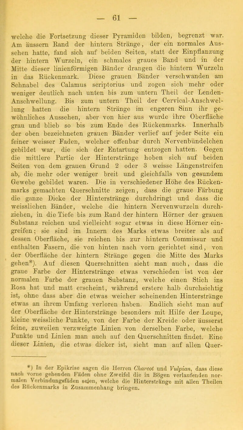 welche die Fortsetzung dieser Pyramiden bilden, begrenzt war. Am äussem Hand der hintern Stränge, der ein normales Aus- sehen hatte, fand sich auf beiden Seiten, statt der Einpflanzung der hintern Wurzeln, ein schmales graues Band und in der Mitte dieser linienförmigen Bänder drangen die hintern Wurzeln in das Rückenmark. Diese grauen Bänder verschwanden am Schnabel des Calamus scriptorius und zogen sieh mehr oder weniger deutlich nach unten bis zum untern Theil der Lenden- AnscWellung. Bis zum untern Theil der Cervical-Anschwel- lung hatten die hintern Stränge im engeren Sinn ihr ge- wöhnliches Aussehen, aber von hier aus wurde ihre Oberfläche grau und blieb so bis zum Ende des Rückenmarks. Innerhalb der oben bezeichneten grauen Bänder verlief auf jeder Seite ein feiner weisser Faden, welcher offenbar durch Nervenbündelchen gebildet war, die sich der Entartung entzogen hatten. Gegen die mittlere Partie der Hinterstränge hoben sich auf beiden Seiten von dem grauen Grund 2 oder 3 weisse Längenstreifen ab, die mehr oder weniger breit und gleichfalls von gesundem Gewebe gebildet waren. Die iu verschiedener Höhe des Rücken- marks gemachten Querschnitte zeigen, dass die graue Färbung die ganze Dicke der Hinterstränge durchdi’ingt und dass die weisslichen Bänder, welche die hintern Nervenwurzeln durch- ziehen, in die Tiefe bis zum Rand der hintern Hörner der grauen Substanz reichen und vielleicht sogar etwas in diese Hörner ein- greifen; sie sind im Innern des Marks etwas breiter als auf dessen Oberfläche, sie reichen bis zur hintern Commissur und enthalten Fasern, die von hinten nach vorn gerichtet sind, von der Oberfläche der hintern Stränge gegen die Mitte des Marks gehen'^'). Auf diesen Querschnitten sieht man auch, dass die graue Farbe der Hinterstränge etwas verschieden ist von der normalen Farbe der grauen Substanz, welche einen Stich ins Rosa hat und matt erscheint, während erstere halb durchsichtig ist, ohne dass aber die etwas weicher scheinenden Hinterstränge etwas an ihrem Umfang verloren haben. Endlich sieht man auf der Oberfläche der Hinterstränge besonders mit Hilfe der Loupe, kleine weissliche Punkte, von der Farbe der Kreide oder äusserst feine, zuweilen verzweigte Linien von derselben Farbe, welche Punkte und Linien man auch auf den Querschnitten findet. Eine dieser Linien, die etwas dicker ist, sieht man auf allen Quer- *) In der Epikrise sagen die Herren Charcot und Vulpian, dass diese nach vorne gehenden Fäden ohne Zweifel die in Bögen verlaufenden nor- malen Verbindungsfäden seien, welche die Hinterstränge mit allen Theilen des Rückenmarks in Zusammenhang bringen.