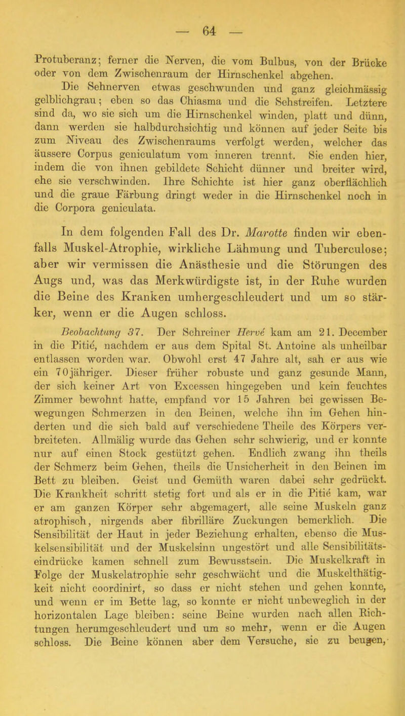 Protuberanz; ferner die Nerven, die vom Bulbus, von der Brücke oder von dem Zwischenraum der Hirnschenkel abgehen. Die Sehnerven etwas geschwunden und ganz gleichmässig gelblichgrau; eben so das Chiasma und die Sehstreifen. Letztere sind da, wo sie sich um die Hirnschenkel winden, platt und dünn, dann werden sie halbdurchsichtig und können auf jeder Seite bis zum Niveau des Zwischenraums verfolgt werden, welcher das äussere Corpus geniculatum vom inneren trennt. Sie enden hier, indem die von ihnen gebildete Schicht dünner und breiter wird, ehe sie verschwinden. Ihre Schichte ist hier ganz oberflächlich und die graue Färbung dringt weder in die Hirnschenkel noch in die Corpora geniculata. In dem folgenden Fall des Dr. Marotte finden wir eben- falls Muskel-Atrophie, wirkliche Lähmung und Tuberculose; aber wir vermissen die Anästhesie und die Störungen des Augs und, was das Merkwürdigste ist, in der Ruhe wurden die Beine des Kranken umhergeschleudert und um so stär- ker, wenn er die Augen schloss. Beobachtung 37. Der Schreiner Hervi kam am 21. December in die Pitie, nachdem er aus dem Spital St. Antoine als unheilbar entlassen worden war. Obwohl erst 47 Jahre alt, sah er aus wie ein 70 jähriger. Dieser früher robuste und ganz gesimde Mann, der sich keiner Art von Excessen hingegeben und kein feuchtes Zimmer bewohnt hatte, empfand vor 15 Jahren bei gewissen Be- wegungen Schmerzen in den Beinen, welche ihn im Gehen hin- derten und die sich bald auf verschiedene Theile des Körpers ver- breiteten. Allmälig wurde das Gehen sehr schwierig, und er konnte nur auf einen Stock gestützt gehen. Endlich zwang ihn theils der Schmerz beim Gehen, theils die Unsicherheit in den Beinen im Bett zu bleiben. Geist und Gemüth waren dabei sehr gedrückt Die Krankheit schritt stetig fort und als er in die Pitie kam, war er am ganzen Körper sehr abgemagert, alle seine Muskeln ganz atrophisch, nirgends aber fibrilläre Zuckungen bemerklich. Die Sensibilität der Haut in jeder Beziehung erhalten, ebenso die Mus- kelsensibilität und der Muskelsinn ungestört und alle Sensibilitäts- eindrücke kamen schnell zum Bewusstsein. Die Muskelkraft in Folge der Muskelatrophie sehr geschwächt und die Muskelthätig- keit nicht coordinirt, so dass er nicht stehen imd gehen konnte, und wenn er im Bette lag, so konnte er nicht unbeweglich in der horizontalen Lage bleiben: seine Beine wurden nach allen Rich- tungen herumgeschleudert und um so mehr, wenn er die Augen schloss. Die Beine können aber dem Versuche, sie zu beugen,