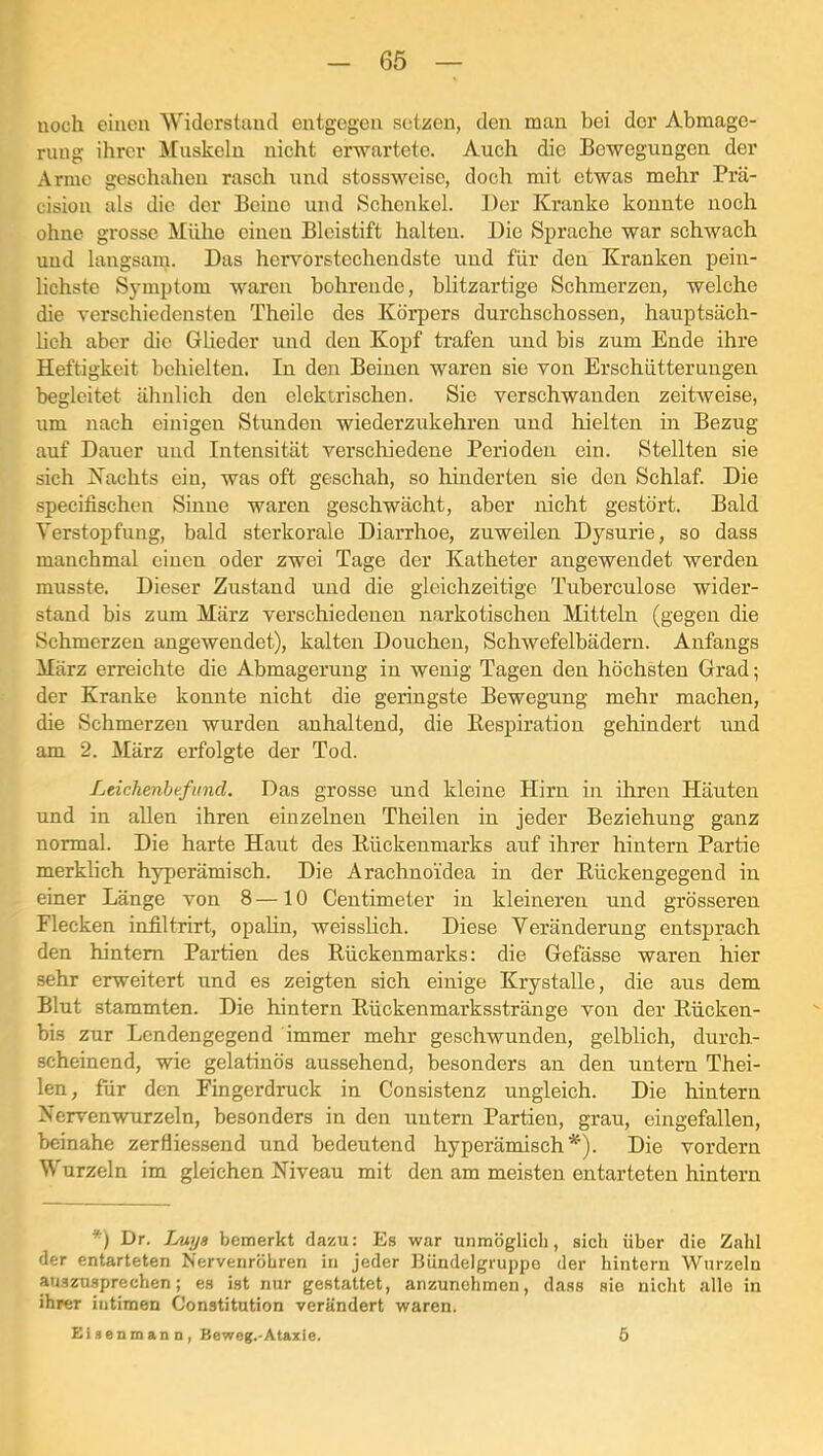 noch einen Widerstund entgegen setzen, den mau bei der Abmage- rung ihrer Muskeln nicht erwartete. Auch die Bewegungen der Arme geschahen rasch und stossweise, doch mit etwas mehr Prä- cision als die der Beine und Schenkel. Der Kranke konnte noch ohne grosse Mühe einen Bleistift halten. Die Sprache war schwach und langsarn. Das hervorstechendste und für den Kranken pein- lichste Symptom waren bohrende, blitzartige Schmerzen, welche die verschiedensten Theile des Körpers durchschossen, hauptsäch- hch aber die Glieder und den Kopf trafen und bis zum Ende ihre Heftigkeit behielten. In den Beinen waren sie von Erschütterungen begleitet ähnlich den elektrischen. Sie verschwanden zeitweise, um nach einigen Stunden wiederzukehren und hielten in Bezug auf Dauer und Intensität verschiedene Perioden ein. Stellten sie sich Kachts ein, was oft geschah, so hinderten sie den Schlaf. Die specifischen Sinne waren geschwächt, aber nicht gestört. Bald Terstopfung, bald sterkorale Diarrhoe, zuweilen Dysurie, so dass manchmal einen oder zwei Tage der Katheter angewendet werden musste. Dieser Zustand und die gleichzeitige Tuberculose wider- stand bis zum März verschiedenen narkotischen Mitteln (gegen die Schmerzen angewendet), kalten Douchen, Schwefelbädern. Anfangs März erreichte die Abmagerung in wenig Tagen den höchsten Grad; der Kranke konnte nicht die geringste Bewegung mehr machen, die Schmerzen wurden anhaltend, die Kespiration gehindert und am 2. März erfolgte der Tod. Leichenbefund. Das grosse und kleine Hirn in ihren Häuten und in allen ihren einzelnen Theilen in jeder Beziehung ganz normal. Die harte Haut des Bückenmarks auf ihrer hintern Partie merklich hyperämisch. Die Arachnoidea in der Rückengegend in einer Länge von 8—10 Centimeter in kleineren und grösseren Flecken infiltrirt, opalin, weisshch. Diese Veränderung entsprach den hintern Partien des Rückenmarks: die Gefässe waren hier sehr erweitert und es zeigten sich einige Krystalle, die aus dem Blut stammten. Die hintern Rückenmarksstränge von der Rücken- bis zur Lendengegend immer mehr geschwunden, gelblich, durch- scheinend, wie gelatinös anssehend, besonders an den untern Thei- len, für den Fingerdruck in Consistenz ungleich. Die hintern Nerven wurzeln, besonders in den untern Partien, grau, eingefallen, beinahe zerfliessend und bedeutend hyperämisch*'). Die vordem Wurzeln im gleichen Niveau mit den am meisten entarteten hintern *) Dr. Luya bemerkt dazu: Es war unmöglich, sich über die Zahl der entarteten Nervenröbren in jeder Bündelgruppe der hintern Wurzeln auszusprechen; es ist nur gestattet, anzunehmen, dass sie nicht alle in ihrer intimen Constitution verändert waren. Eiaenmann, Beweg.-Ataxie. Ö