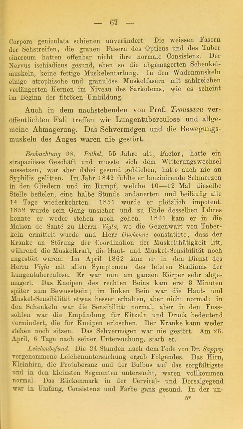 Corpora geniculata schienen unverändert. Die weissen Fasern der Sehstreifen, die grauen Fasern des Opticus und des Tuber cinereum hatten oftenbar nicht ihre normale Consistenz. Der Kervus ischiadicus gesund, eben so die abgemagerten Schenkel- muskeln, keine fettige Muskelentartung. In den ~Wadenmuskeln einige atrophische und granulöse Muskelfasern mit zahlreichen verlängerten Kernen im Niveau des Sarkolems, wie es scheint im Beginn der fibrösen Umbildung. Auch in dem nachstehenden von Prof. Trousseau ver- öffentlichten Fall treffen wir Lungentuberculose und allge- meine Abmagerung. Das Sehvermögen und die Bewegungs- muskeln des Auges waren nie gestört. Beobachtung 38. Pothel, 55 Jahre alt, Factor, hatte ein strapaziöses Geschäft und musste sich dem Witterungswechsel aussetzen, war aber dabei gesund geblieben, hatte auch nie an Syphilis gelitten. Im Jahr 1849 fühlte er lanzinirende Schmerzen in den Gliedern und im Rumpf, welche 10—12 Mal dieselbe Stelle befielen, eine halbe Stunde andauerten und beiläufig alle 14 Tage wiederkehrten. 1851 wurde er plötzlich impotent. 1852 wurde sein Gang unsicher und zu Ende desselben Jahres konnte er weder stehen noch gehen. 1861 kam er in die Maison de Santd zu Herrn Vigla, wo die Gegenwart von Tuber- keln ermittelt wurde und Herr Duchenne constatirte, dass der Kranke an Störung der Coordination der Muskelthätigkeit litt, während die Muskelkraft, die Haut- und Muskel-Sensibilität noch ungestört waren. Im April 1862 kam er in den Dienst des Herrn Vigla mit allen Symptomen des letzten Stadiums der Lungentuberculose. Er war nun am ganzen Körper sehr abge- magert. Das Kneipen des rechten Beins kam erst 3 Minuten später zum Bewusstsein; im linken Bein war die Haut- \md Muskel-Sensibilität etwas besser erhalten, aber nicht normal; in den Schenkeln war die Sensibilität normal, aber in den Fuss- sohlen war die Empfindung für Kitzeln und Druck bedeutend vermindert, die für Kneipen erloschen. Der Kranke kann weder stehen noch sitzen. Das Sehvermögen war nie gestört. Am 26. April, 6 Tage nach seiner Untersuchung, starb er. Leichenbefund. Die 24 Stunden nach dem Tode von Dr. Sappey vorgenommene Leichenuntersuchung ergab Folgendes. Das Hirn, Kleinhirn, die Protuberanz und der Bulbus auf das sorgfältigste und in den kleinsten Segmenten untersucht, waren vollkommen normal. Das Rückenmark in der Cervical- und Dorsalgegend war in Umfang, Consistenz und Farbe ganz gesund. In der un- 5*