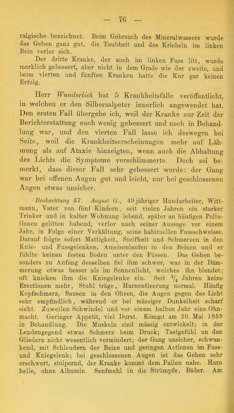 ralgische bezeichnet. Beim Gebrauch des Mineralwaßsers wurde das Gehen ganz gut, die Taubheit und daß Kriebeln im linken Bein verlor sich. Der dritte Kranke, der auch im linken Fuss litt, wurde merklich gebessert, aber nicht in dem Grade wie der zweite, und beim vierten und fünften Kranken hatte die Kur gar keinen Erfolg. Herr Wimderlich hat 5 Krankheitsfälle veröffentlicht, in welchen er den Silbersalpeter innerlich angewendet hat. Den ersten Fall übergehe ich, weil der Kranke zur Zeit der Berichterstattung noch wenig gebessert und noch in Behand- lung war, und den vierten Fall lasse ich deswegen bei Seite, weil die Krankheitserscheinungen mehr auf Läh- mung als auf Ataxie hinzeigten, wenn auch die Abhaltung des Lichts die Symptome verschlimmerte. Doch sei be- merkt, dass dieser Fall sehr gebessert wurde: der Gang war bei offenen Augen gut und leicht, nur bei geschlossenen Augen etwas unsicher. Beohachhmg 57. August G., 49 jähriger Handarbeiter, Witt- mann, Vater von fünf Kindern, seit vielen Jahren ein starker Trinker und in kalter Wohnung lebend, später an häufigen Pollu- tionen gelitten habend, verlor nach seiner Aussage vor einem Jahr, in Folge einer Verkältung, seine habituellen Fussschweisse. Darauf folgte sofort Mattigkeit, Steifheit und Schmerzen in den Knie- und Fussgelenken, Ameisenlaufen in den Beinen und er fühlte keinen festen Boden unter den Füssen. Das Gehen be- sonders zu Anfang desselben fiel ihm schwer, war in der Däm- merung etwas besser als im Sonnenlicht, welches ihn blendet; oft knicken ihm die Kniegelenke ein. Seit Jahren keine Erectionen mehr, Stuhl träge, Harnentleerung normal. Häufig Kopfschmerz, Sausen in den Ohren, die Augen gegen das Licht sehr empfindlich, während er bei mässiger Dunkelheit scharf sieht. Zuweilen Schwindel und vor einem halben Jahr eine Ohn- macht. Geringer Appetit, viel Durst. Kömpit am 20. Mai 1859 in Behandlung. Die Muskeln sind mässig entwickelt; in der Lendengegend etwas Schmerz beim Druck; Tastgefühl an den Gliedern nicht wesentlich vermindert; der Gang unsicher, schwan- kend, mit Schleudern der Beine und geringen Actionen im Fuss- und Kniegelenk; bei geschlossenen Augen ist das Gehen sehr erschwert, stolpernd, der Kranke kommt dem Fallen nahe. Harn helle, ohne Albumin. Senfmehl in die Strümpfe, Bäder. Am