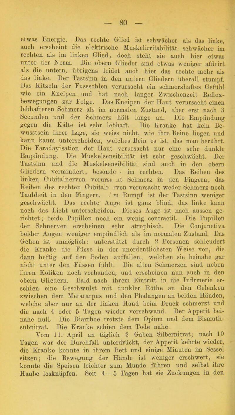 etwas Energie. Das rechte Glied ist schwächer als das linke, auch erscheint die elektrische Muskelirritabilität schwächer im rechten als im linken Glied, doch steht sie auch hier etwas unter der Norm. Die obern Glieder sind etwas weniger aflicirt als die untern, übrigens leidet auch hier das rechte mehr als das linke. Der Tastsinn in den untern Gliedern überall stumpf. Das Kitzeln der Fusssohlen vei’ursacht ein schmerzhaftes Gefühl wie ein Kneipen und hat nach langer Zwischenzeit Reflex- bewegungen zur Folge. Das Kneipen der Haut verursacht einen lebhafteren Schmerz als im normalen Zustand, aber erst nach 3 Secunden und der Schmerz hält lange an. Die Empfindung gegen die Kälte ist sehr lebhaft. Die Kranke hat kein Be- wusstsein ihrer Lage, sie weiss nicht, wie ihre Beine liegen und kann kaum unterscheiden, welches Bein es ist, das man berührt. Die Faradayisation der Haut verursacht nur eine sehr dunkle Empfindung. Die Muskelsensibilität ist sehr geschwächt. Der Tastsinn und die Muskelsensibilität sind auch in den obern (Diedern vei’mindert, besonde’ . im rechten. Das Reiben des linken Cubitalnerven verm'sa .it Schmerz in den Fingern, das Reiben des rechten Cubitali rven verursacht weder Schmerz noch Taubheit in den Fingern. 1 m Rumpf ist der Tastsinn weniger geschwächt. Das rechte Auge ist ganz blind, das linke kann noch das Licht unterscheiden. Dieses Auge ist nach aussen ge- richtet ; beide Pupillen noch ein wenig contractil. Die Pupillen der Sehnerven erscheinen sehr atrophisch. Die Conjunctiva beider Augen weniger empfindlich als im normalen Zustand. Das Gehen ist unmöglich: unterstützt durch 2 Personen schleudert die Kranke die Füsse in der unordentlichsten Weise vor, die dann heftig auf den Boden auffallen, welchen sie beinahe gar nicht unter den Füssen fühlt. Die alten Schmerzen sind neben iliren Koliken noch vorhanden, und erscheinen nun auch in den obern Gliedeim. Bald nach ihrem Eintritt in die Infirmerie er- schien eine Geschwulst mit dunkler Röthe an den Gelenken zwischen dem Metacarpus und den Phalangen an beiden Händen, welche aber nur an der linken Hand beim Druck schmerzt und die nach 4 oder 5 Tagen wieder verschwand. Der Appetit bei- nahe null. Die Diarrhoe trotzte dem Opium und dem Bismuth- subnitrat. Die Kranke schien dem Tode nahe. Vom 11. April an täglich 2 Gaben Silbernitrat; nach 10 Tagen war der Durchfall unterdrückt, der Appetit kehrte wieder, die Kranke konnte in ihrem Bett und einige Minuten im Sessel sitzen; die Bewegung der Hände ist weniger erschwert, sie konnte die Speisen leichter zum Munde führen und selbst ihre Haube losknüpfen. Seit 4—5 Tagen hat sie Zuckungen in den