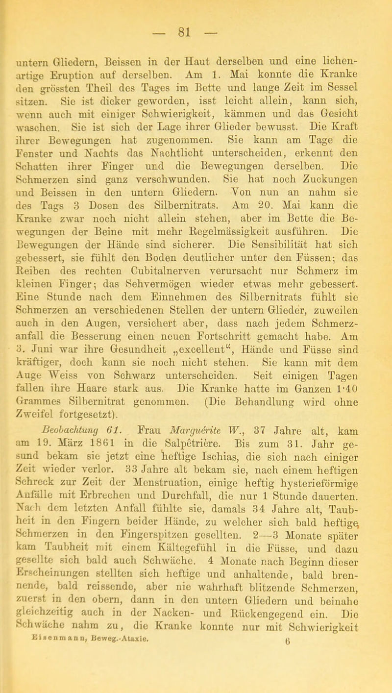 untern Gliedern, Beissen in der Haut derselben und eine licben- urtige Eruption auf derselben. Am 1. Mai konnte die Kranke den grössten Theil des Tages im Bette und lange Zeit im Sessel sitzen. Sie ist dicker geworden, isst leicht allein, kann sich, wenn auch mit einiger Schwierigkeit, kämmen und das Gesicht waschen. Sie ist sich der Lage ihrer Glieder bewusst. Die Kraft ilircr Bewegungen hat zugenommen. Sie kann am Tage die Fenster und Kachts das Nachtlicht unterscheiden, erkennt den Schatten ihrer Finger und die Bewegungen derselben. Die Schmerzen sind ganz verschwunden. Sie hat noch Zuckungen und Beissen in den untern Gliedern. Von nun an nahm sie des Tags 3 Dosen des Silbernitrats. Am 20. Mai kann die Kranke zwar noch nicht allein stehen, aber im Bette die Be- wegungen der Beine mit mehr llegelmässigkeit ausführen. Die Bewegungen der Hände sind sicherer. Die Sensibilität hat sich gebessert, sie fühlt den Boden deutlicher unter den Füssen; das Beiben des rechten Cubitalnerven verursacht nur Schmerz im kleinen Finger; das Sehvermögen wieder etwas mehr gebessert. Eine Stunde nach dem Einnehmen des Silbernitrats fühlt sie Schmerzen an verschiedenen Stellen der untern Glieder, zuweilen auch in den Augen, versichert aber, dass nach jedem Schmerz- anfall die Besserung einen neuen Fortschritt gemacht habe. Am 3. .Juni war ihre Gesundheit „excelleut“, Hände und Füsse sind kräftiger, doch kann sie noch nicht stehen. Sie kann mit dem Auge Weiss von Schwarz unterscheiden. Seit einigen Tagen fallen ihre Haare stark aus. Die Kranke hatte im Ganzen IAO Grammes Silbernitrat genommen. (Die Behandlung wird ohne Zweifel fortgesetzt). Beobachtung 61. Frau Marguerite JF., 37 Jahre alt, kam am 19. März 1861 in die Salpetriere. Bis zum 31. Jahr ge- sund bekam sie jetzt eine heftige Ischias, die sich nach einiger Zeit wieder verlor. 33 Jahre alt bekam sie, nach einem heftigen Schreck zur Zeit der Menstruation, einige heftig hysterieförmige Anfälle mit Erbrechen und Durchfall, die nur 1 Stunde dauerten. Nach dem letzten Anfall fühlte sie, damals 34 Jahre alt, Taub- heit in den Fingern beider Hände, zu welcher sich bald heftige Schmerzen in den Fingerspitzen gesellten. 2—3 Monate später kam Taubheit mit einem Kältegefühl in die Füsse, und dazu gesellte sich bald auch Schwäche. 4 Monate nach Beginn dieser Erscheinungen stellten sich heftige und anhaltende, bald bren- nende, bald reissende, aber nie wahrhaft blitzende Schmerzen, zuerst in den obem, dann in den untern Gliedern und beinahe gleichzeitig auch in der Nacken- und Rückengegend ein. Die Schwäche nahm zu, die Kranke konnte nur mit Schwierigkeit nisenmann, Beweg.-Ataxie. «