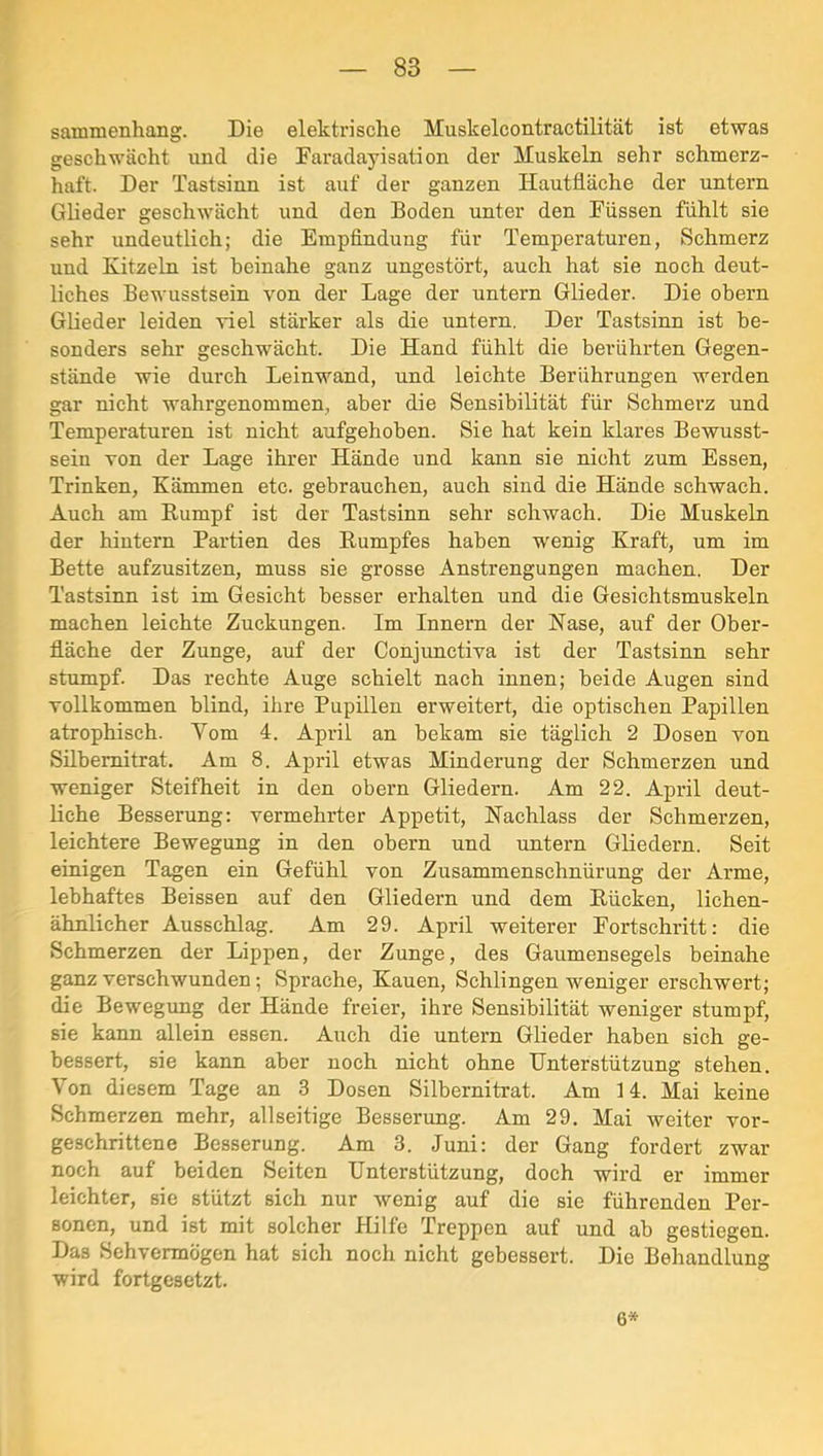 sammenhang. Die elektrische Muskelcontractilität ist etwas geschwächt und die Faradayisation der Muskeln sehr schmerz- haft. Der Tastsinn ist auf der ganzen Hautfläche der untern Glieder geschwächt und den Boden unter den Füssen fühlt sie sehr undeutlich; die Empfindung für Temperaturen, Schmerz und Kitzeln ist beinahe ganz ungestört, auch hat sie noch deut- liches Bewusstsein von der Lage der untern Glieder. Die obern Glieder leiden viel stärker als die untern. Der Tastsinn ist be- sonders sehr geschwächt. Die Hand fühlt die berührten Gegen- stände wie durch Leinwand, und leichte Berührungen werden gar nicht wahrgenommen, aber die Sensibilität für Schmerz und Temperaturen ist nicht aufgehoben. Sie hat kein klares Bewusst- sein von der Lage ihrer Hände und kann sie nicht zum Essen, Trinken, Kämmen etc. gebrauchen, auch sind die Hände schwach. Auch am Rumpf ist der Tastsinn sehr schwach. Die Muskeln der hintern Partien des Rumpfes haben wenig Kraft, um im Bette aufzusitzen, muss sie grosse Anstrengungen machen. Der Tastsinn ist im Gesicht besser erhalten und die Gesichtsmuskeln machen leichte Zuckungen. Im Innern der Hase, auf der Ober- fläche der Zunge, auf der Conjunctiva ist der Tastsinn sehr stumpf. Das rechte Auge schielt nach innen; beide Augen sind vollkommen blind, ihre Pupillen erweitert, die optischen Papillen atrophisch. Vom 4. April an bekam sie täglich 2 Dosen von Sübemitrat. Am 8. April etwas Minderung der Schmerzen und weniger Steifheit in den obern Gliedern. Am 22. April deut- liche Besserung: vermehrter Appetit, Nachlass der Schmerzen, leichtere Bewegung in den obern und untern Gliedern. Seit einigen Tagen ein Gefühl von Zusammenschnürung der Arme, lebhaftes Baissen auf den Gliedern und dem Rücken, lichen- ähnlicher Ausschlag. Am 29. April weiterer Fortschritt: die Schmerzen der Lippen, der Zunge, des Gaumensegels beinahe ganz verschwunden; Sprache, Kauen, Schlingen weniger erschwert; die Bewegung der Hände freier, ihre Sensibilität weniger stumpf, sie kann allein essen. Auch die untern Glieder haben sich ge- bessert, sie kann aber noch nicht ohne Unterstützung stehen. Von diesem Tage an 3 Dosen Silbernitrat. Am 14. Mai keine Schmerzen mehr, allseitige Besserung. Am 29. Mai weiter vor- geschrittene Besserung. Am 3. Juni: der Gang fordert zwar noch auf beiden Seiten Unterstützung, doch wird er immer leichter, sie stützt sich nur wenig auf die sie führenden Per- sonen, und ist mit solcher Hilfe Treppen auf und ab gestiegen. Das Sehvermögen hat sich noch nicht gebessert. Die Behandlung wird fortgesetzt. 6*