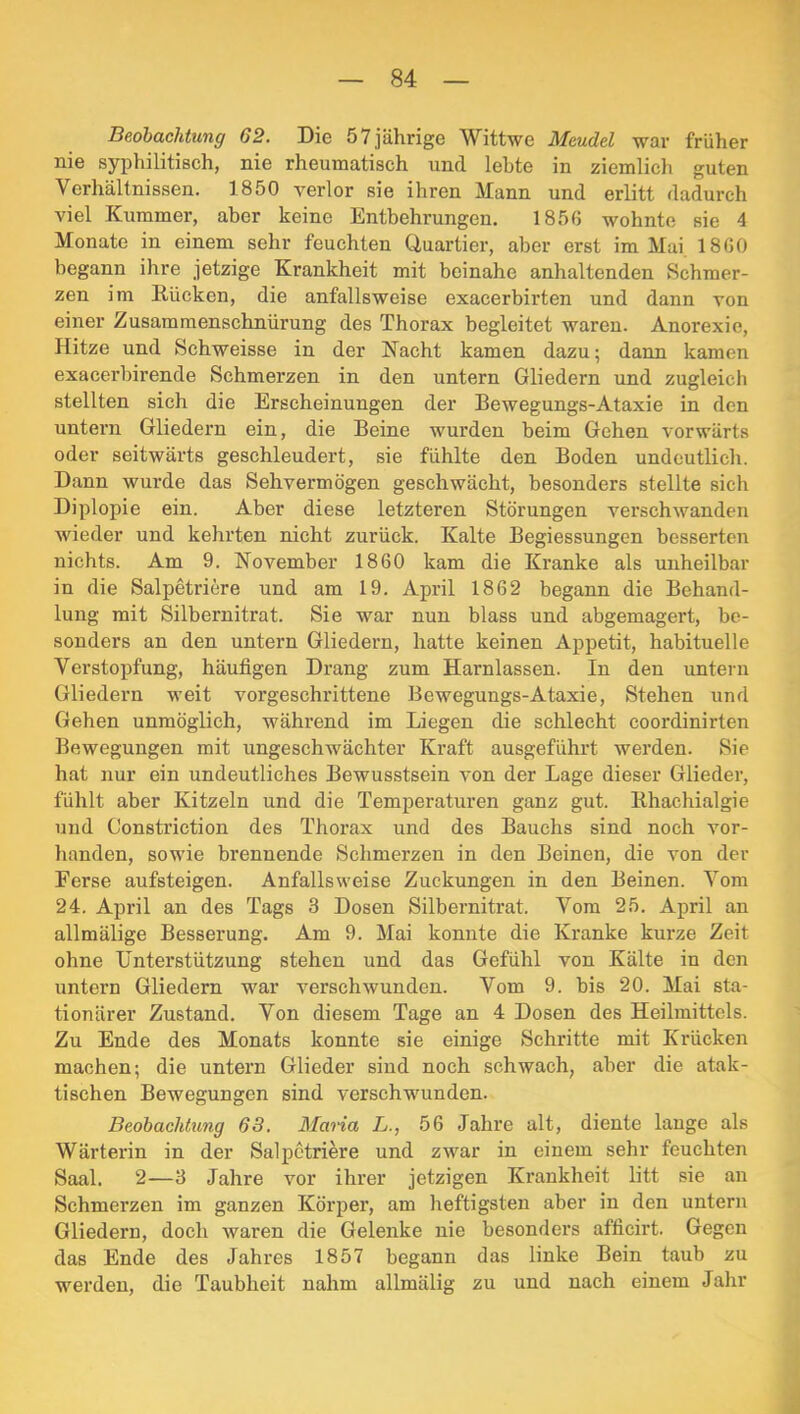 Beohachtung 62. Die 57 jährige Wittwe Mcudel war früher nie syphilitisch, nie rheumatisch und lebte in ziemlich guten Verhältnissen. 1850 verlor sie ihren Mann und erlitt dadurch viel Kummer, aber keine Entbehrungen. 1856 wohnte sie 4 Monate in einem sehr feuchten Ciuartier, aber erst im Mai 1860 begann ihre jetzige Krankheit mit beinahe anhaltenden Schmer- zen im Kücken, die anfallsweise exacerbirten und dann von einer Zusammenschnürung des Thorax begleitet waren. Anorexie, Hitze und Schweisse in der Kacht kamen dazu; dann kamen exacerbirende Schmerzen in den untern Gliedern und zugleich stellten sich die Erscheinungen der Bewegungs-Ataxie in den untern Gliedern ein, die Beine wurden beim Gehen vorwärts oder seitwärts geschleudert, sie fühlte den Boden undeutlich. Dann wurde das Sehvermögen geschwächt, besonders stellte sich Diplopie ein. Aber diese letzteren Störungen verschwanden wieder und kehrten nicht zurück. Kalte Begiessungen besserten nichts. Am 9. November 1860 kam die Kranke als unheilbar in die Salpetriere und am 19. April 1862 begann die Behand- lung mit Silbernitrat. Sie war nun blass und abgemagert, be- sonders an den untern Gliedern, hatte keinen Appetit, habituelle Verstopfung, häufigen Drang zum Harnlassen. In den untern Gliedern weit vorgeschrittene Bewegungs-Ataxie, Stehen und Gehen unmöglich, während im Liegen die schlecht coordinirten Bewegungen mit ungeschwächter Kraft ausgeführt werden. Sie hat nur ein undeutliches Bewusstsein von der Lage dieser Glieder, fühlt aber Kitzeln und die Temperaturen ganz gut. Bhachialgie und Constriction des Thorax und des Bauchs sind noch vor- lianden, sowie brennende Schmerzen in den Beinen, die von der Ferse aufsteigen. Anfallsweise Zuckungen in den Beinen. Vom 24. April an des Tags 3 Dosen Silbernitrat. Vom 25. April an allmälige Besserung. Am 9. Mai konnte die Kranke kurze Zeit ohne Unterstützung stehen und das Gefühl von Kälte in den untern Gliedern war verschwunden. Vom 9. bis 20. Mai sta- tionärer Zustand. Von diesem Tage an 4 Dosen des Heilmittels. Zu Ende des Monats konnte sie einige Schritte mit Krücken machen; die untern Glieder sind noch schwach, aber die atak- tischen Bewegungen sind verschwunden. Beobachtung 63. Maria L., 56 Jahre alt, diente lange als Wärterin in der Salpetriere und zwar in einem sehr feuchten Saal. 2—3 Jahre vor ihrer jetzigen Krankheit litt sie an Schmerzen im ganzen Körper, am heftigsten aber in den untern Gliedern, doch waren die Gelenke nie besonders afficirt. Gegen das Ende des Jahres 1857 begann das linke Bein taub zu werden, die Taubheit nahm allmälig zu und nach einem Jahr