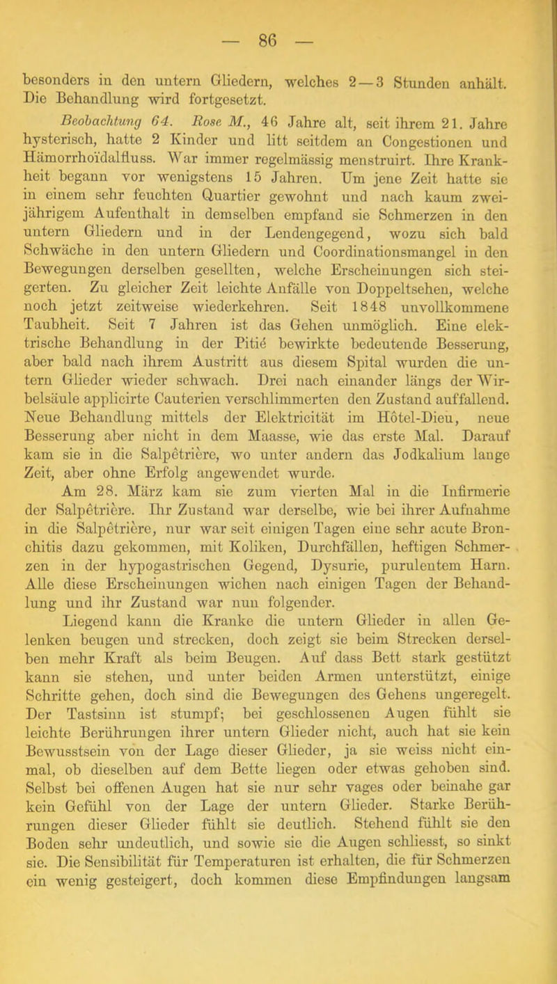 besonders in den untern Gliedern, welches 2 — 3 Stunden anhält. Die Behandlung wird fortgesetzt. Beobachtung 64. Rose M., 46 Jahre alt, seit ihrem 21. Jahre hysterisch, hatte 2 Kinder und litt seitdem an Congestionen und Hämorrhoi'daltluss. War immer regelmässig menstruirt. Ihre Krank- heit begann vor wenigstens 15 Jahren. Um jene Zeit hatte sie in einem sehr feuchten Quartier gewohnt und nach kaum zwei- jährigem Aufenthalt in demselben empfand sie Schmerzen in den untern Gliedern und in der Lendengegend, wozu sich bald Schwäche in den untern Gliedern und Coordinationsmangel in den Bewegungen derselben gesellten, welche Erscheinungen sich stei- gerten. Zu gleicher Zeit leichte Anfälle von Doppeltsehen, welche noch jetzt zeitweise wiederkehren. Seit 1848 unvollkommene Taubheit. Seit 7 Jahren ist das Gehen unmöglich. Eine elek- trische Behandlung in der Pitiö bewirkte bedeutende Besserung, aber bald nach ihrem Austritt aus diesem Spital wurden die un- tern Glieder wieder schwach. Drei nach einander längs der Wir- belsäule applicirte Cauterien verschlimmerten den Zustand auffallend. Neue Behandlung mittels der Elektricität im Hotel-Dieu, neue Besserung aber nicht in dem Maasse, wie das erste Mal. Darauf kam sie in die Salpetriere, wo unter andern das Jodkalium lange Zeit, aber ohne Erfolg angewendet wurde. Am 28. März kam sie zum vierten Mal in die Infirmerie der Salpetriere. Dir Zustand war derselbe, wie bei ihrer Aufnahme in die Salpetriere, nur war seit einigen Tagen eine sehr acute Bron- chitis dazu gekommen, mit Koliken, Durchfällen, heftigen Schmer- zen in der hypogastrischen Gegend, Dysurie, purulentem Harn. Alle diese Erscheinungen wichen nach einigen Tagen der Behand- lung und ihr Zustand war nun folgender. Liegend kann die Kranke die untern Glieder in allen Ge- lenken beugen und strecken, doch zeigt sie beim Strecken dersel- ben mehr Kraft als beim Beugen. Auf dass Bett stark gestützt kann sie stehen, und unter beiden Armen unterstützt, einige Schritte gehen, doch sind die Bewegungen des Gehens ungeregelt. Der Tastsinn ist stumpf; bei geschlossenen Augen fühlt sie leichte Berührungen ihrer untern Glieder nicht, auch hat sie kein Bewusstsein von der Lage dieser Gheder, ja sie weiss nicht ein- mal, ob dieselben auf dem Bette liegen oder etwas gehoben sind. Selbst bei otfenen Augen hat sie nur sehr vages oder beinahe gar kein Gefühl von der Lage der untern Glieder. Starke Berüh- rungen dieser Glieder fühlt sie deutlich. Stehend fühlt sie den Boden sehr undeutlich, und sowie sie die Augen schliesst, so sinkt sie. Die Sensibilität für Temperaturen ist erhalten, die für Schmerzen ein wenig gesteigert, doch kommen diese Empfindungen langsam