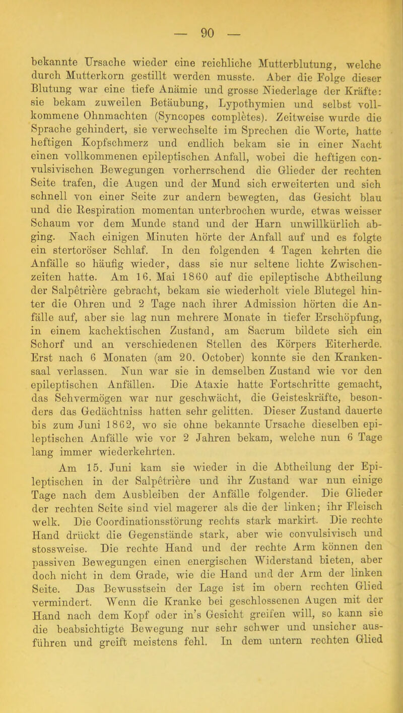 bekannte Ursache wieder eine reichliche Mutterblutung, welche durch Mutterkorn gestillt werden musste. Aber die Folge dieser Blutung war eine tiefe Anämie und grosse Niederlage der Kräfte: sie bekam zuweilen Betäubung, Lypotbymien und selbst voll- kommene Ohnmächten (Syncopes completes). Zeitweise wurde die Sprache gehindert, sie verwechselte im Sprechen die Worte, hatte heftigen Kopfschmerz und endlich bekam sie in einer Nacht einen vollkommenen epileptischen Anfall, wobei die heftigen con- vulsivischen Bewegungen vorherrschend die Glieder der rechten Seite trafen, die Augen und der Mund sich erweiterten und sich schnell von einer Seite zur andern bewegten, das Gesicht blau und die llespiration momentan unterbrochen wurde, etwas weisser Schaum vor dem Munde stand und der Harn unwillkürlich ab- ging. Nach einigen Minuten hörte der Anfall auf und es folgte ein stertoröser Schlaf. In den folgenden 4 Tagen kehrten die Anfälle so häufig wieder, dass sie nur seltene lichte Zwischen- zeiten hatte. Am 16. Mai 1860 auf die epileptische Abtheilung der Salpetriere gebracht, bekam sie wiederholt viele Blutegel hin- ter die Ohren und 2 Tage nach ihrer Admission hörten die An- fälle auf, aber sie lag nun mehrere Monate in tiefer Erschöpfung, in einem kachektischen Zustand, am Sacrum bildete sich ein Schorf und an verschiedenen Stellen des Körpers Eiterherde. Erst nach 6 Monaten (am 20. October) konnte sie den Kranken- saal verlassen. Nun war sie in demselben Zustand wie vor den epileptischen Anfällen. Die Ataxie hatte Fortschritte gemacht, das Sehvermögen war nur geschwächt, die Geisteskräfte, beson- ders das Gedächtniss hatten sehr gelitten. Dieser Zustand dauerte bis zum Juni 1862, wo sie ohne bekannte Ursache dieselben epi- leptischen Anfälle wie vor 2 Jahren bekam, welche nun 6 Tage lang immer wiederkehrten. Am 15. Juni kam sie wieder in die Abtheilung der Epi- leptischen in der Salpetriere und ihr Zustand war nun einige Tage nach dem Ausbleiben der Anfälle folgender. Die Glieder der rechten Seite sind viel magerer als die der linken; ihr Fleisch welk. Die Coordinationsstörung rechts stark markirt. Die rechte Hand drückt die Gegenstände stark, aber wie convulsivisch und stossweise. Die rechte Hand und der rechte Arm können den passiven Bewegungen einen energischen Widerstand bieten, aber doch nicht in dem Grade, wie die Hand und der Arm der linken Seite. Das Bewusstsein der Lage ist im obern rechten Glied vermindert. Wenn die Kranke bei geschlossenen Augen mit der Hand nach dem Kopf oder in’s Gesicht greifen will, so kann sie die beabsichtigte Bewegung nur sehr schwer und unsicher aus- führen und greift meistens fehl. In dem untern rechten Glied