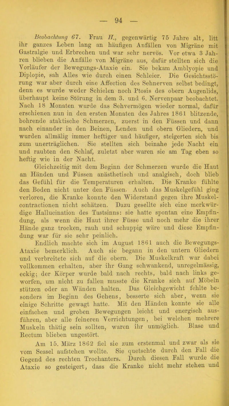 Beobachtung 67. Frau H., gegenwärtig 75 Jahre alt, litt ihr ganzes Lehen lang an häufigen Anfällen von Migräne mit Gastralgie und Erbrechen und war sehr nervös. Vor etwa 3 Jah- ren blieben die Anfälle von Migräne aus, dafür stellten sich die Vorläufer der Bewegungs-Ataxie ein. Sie bekam Amblyopie und Diplopie, sah Alles wie durch einen Schleier. Die Gesichtsstö- rung war aber durch eine Affection des Sehnerven selbst bedingt, denn es wurde weder Schielen noch Ptosis des obem Augenlids, überhaupt keine Störung in dem 3. und 6. Nervenpaar beobachtet. Nach 18 Monaten wurde das Sehvermögen wieder normal, dafür erschienen nun in den ersten Monaten des Jahres 1861 blitzende, bohrende ataktische Schmerzen, zuerst in den Füssen und dann nach einander in den Beinen, Lenden und obern Gliedern, und wurden allmälig immer heftiger und häufiger, steigerten sich bis zum unerträglichen. Sie stellten sich beinahe jede Nacht ein und raubten den Schlaf, zuletzt aber waren sie am Tag eben so heftig wie in der Nacht. Gleichzeitig mit dem Beginn der Schmerzen wurde die Haut an Händen und Füssen anästhetisch und analgisch, doch blieb das Gefühl für die Temperaturen erhalten. Die Kranke fühlte den Boden nicht unter den Füssen. Auch das Muskelgefühl ging verloren, die Kranke konnte den Widerstand gegen ihre Muskel- contractionen nicht schätzen. Dazu gesellte sich eine merkwür- dige Hallucination des Tastsinns: sie hatte spontan eine Empfin- dung, als wenn die Haut ihrer Füsse und noch mehr die ihrer Hände ganz trocken, rauh und schuppig wäre und diese Empfin- dung war für sie sehr peinlich. Endlich machte sich im August 1861 auch die Bewegungs- Ataxie bemerklich. Auch sie begann in den untern Gliedern und verbreitete sich auf die obern. Die Muskelkraft war dabei vollkommen erhalten, aber ihr Gang schwankend, unregelmässig, eckig; der Körper wurde bald nach rechts, bald nach links ge- worfen, um nicht zu fallen musste die Kranke sich auf Möbeln stützen oder an Wänden halten. Das Gleichgewicht fehlte be- sonders im Beginn des Gehens, besserte sich aber, wenn sie einige Schritte gewagt hatte. Mit den Händen konnte sie alle einfachen und groben Bewegungen leicht und energisch aus- führen, aber alle feineren Verrichtungen, bei welchen mehrere Muskeln thätig sein sollten, waren ihr unmöglich. Blase und Rectum blieben ungestört. Am 15. März 1862 fiel sie zum erstenmal und zwar als sie vom Sessel aufstehen wollte. Sie quetschte durch den Fall die Gegend des rechten Trochanters. Durch diesen Fall wurde die Ataxie so gesteigert, dass die Kranke nicht mehr stehen und