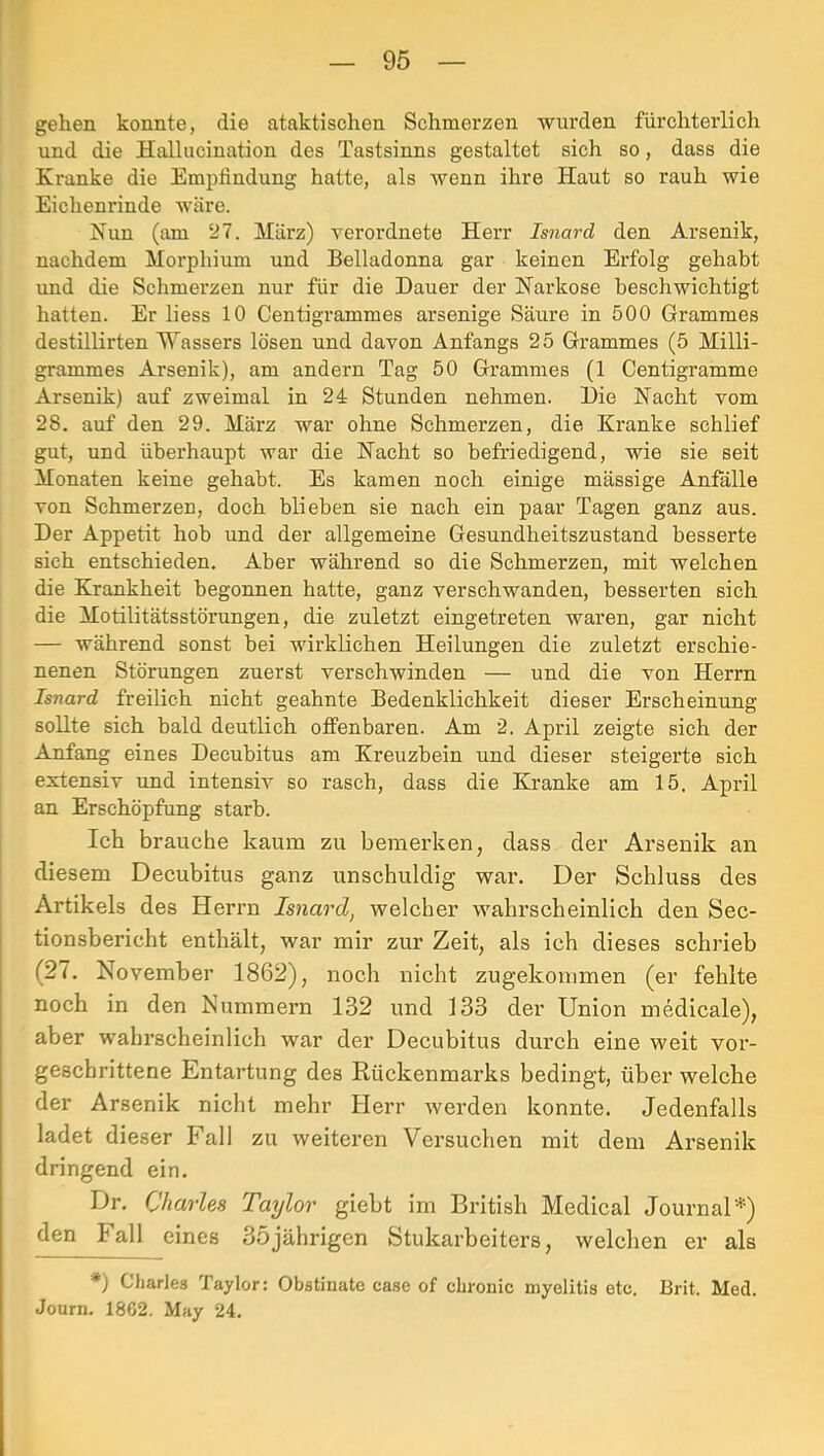 gehen konnte, die ataktischen Schmerzen wurden fürchterlich und die Hallucination des Tastsinns gestaltet sich so, dass die Kranke die Empfindung hatte, als wenn ihre Haut so rauh wie Eichenrinde wäre. Nun (am 27. März) verordnete Herr Isnard den Arsenik, nachdem Morphium und Belladonna gar keinen Erfolg gehabt und die Schmerzen nur für die Dauer der Narkose beschwichtigt hatten. Er liess 10 Centigrammes arsenige Säure in 500 Grammes destillirten M'assers lösen und davon Anfangs 25 Grammes (5 Milli- grammes Arsenik), am andern Tag 50 Grammes (1 Centigramme Arsenik) auf zweimal in 24 Stunden nehmen. Die Nacht vom 28. auf den 29. März war ohne Schmerzen, die Kranke schlief gut, und überhaupt war die Nacht so befriedigend, wie sie seit Monaten keine gehabt. Es kamen noch einige massige Anfölle von Schmerzen, doch blieben sie nach ein paar Tagen ganz aus. Der Appetit hob und der allgemeine Gesundheitszustand besserte sich entschieden. Aber während so die Schmerzen, mit welchen die Krankheit begonnen hatte, ganz verschwanden, besserten sich die Motilitätsstörungen, die zuletzt eingetreten waren, gar nicht — während sonst bei wirklichen Heilungen die zuletzt erschie- nenen Störungen zuerst verschwinden — und die von Herrn Isnard freilich nicht geahnte Bedenklichkeit dieser Erscheinung sollte sich bald deutlich offenbaren. Am 2. April zeigte sich der Anfang eines Decubitus am Kreuzbein und dieser steigerte sich extensiv und intensiv so rasch, dass die Kranke am 15. April an Erschöpfung starb. Ich brauche kaum zu bemerken, dass der Arsenik an diesem Decubitus ganz unschuldig war. Der Schluss des Artikels des Herim Isnard, welcher wahrscheinlich den Sec- tionsbericht enthält, war mir zur Zeit, als ich dieses schrieb (27. November 1862), noch nicht zugekommen (er fehlte noch in den Nummern 132 und 133 der Union medicale), aber wahrscheinlich war der Decubitus durch eine weit vor- geschrittene Entartung des Rückenmarks bedingt, über welche der Arsenik nicht mehr Herr werden konnte. Jedenfalls ladet dieser Fall zu weiteren Versuchen mit dem Arsenik dringend ein. Dr. Charles Taylor giebt im British Medical Journal*) den Fall eines 35jährigen Stukarbeiters, welchen er als *) Charles Taylor: Obstinate case of chronic niyelitis etc. Brit. Med. Journ. 1862. May 24.