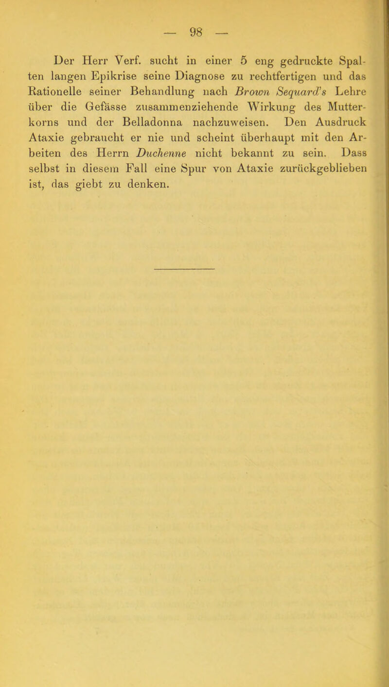 Der Herr Verf. sucht in einer 5 eng gedruckte Spal- ten langen Epikrise seine Diagnose zu rechtfertigen und das Rationelle seiner Behandlung nach Brown Sequard’s Lehre über die Gefässe zusammenziehende Wirkung des Mutter- korns und der Belladonna nachzuweisen. Den Ausdruck Ataxie gebraucht er nie und scheint überhaupt mit den Ar- beiten des Herrn Duchenne nicht bekannt zu sein. Dass selbst in diesem Fall eine Spur von Ataxie zurückgeblieben ist, das giebt zu denken.