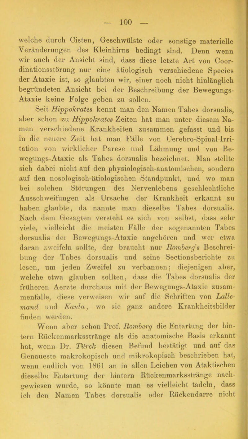 welche durch Cisten, Geschwülste oder sonstige materielle Veränderungen des Kleinhirns bedingt sind. Denn wenn wir auch der Ansicht sind, dass diese letzte Art von Coor- dinationsstörung nur eine ätiologisch verschiedene Species der Ataxie ist, so glaubten wir, einer noch nicht hinlänglich begründeten Ansicht bei der Beschreibung der Bewegungs- Ataxie keine Folge geben zu sollen. Seit Hippokrates kennt man den Namen Tabes dorsualis, aber schon zu Hippokrates Zeiten hat man unter diesem Na- men verschiedene Krankheiten zusammen gefasst und bis in die neuere Zeit hat man Fälle von Cerebro-Spinal-Irri- tation von wirklicher Parese und Lähmung und von Be- wegungs-Ataxie als Tabes dorsualis bezeichnet. Man stellte sich dabei nicht auf den physiologisch-anatomischen, sondern auf den nosologisch-ätiologischen Standpunkt, und wo man bei solchen Störungen des Nervenlebens geschlechtliche Ausschweifungen als Ursache der Krankheit erkannt zu haben glaubte, da nannte man dieselbe Tabes dorsualis. Nach dem Gesagten versteht es sich von selbst, dass sehr viele, vielleicht die meisten Fälle der sogenannten Tabes dorsualis der Bewegungs-Ataxie angehören und wer etwa daran zweifeln sollte, der braucht nur Romherg's Beschrei- bung der Tabes dorsualis und seine Sectionsberichte zu lesen, um jeden Zweifel zu verbannen; diejenigen aber, welche etwa glauben sollten, dass die Tabes dorsualis der früheren Aerzte durchaus mit der Bewegungs-Ataxie Zusam- menfalle, diese verweisen wir auf die Schriften von Lalle- mand und Kaula, wo sie ganz andere Krankheitsbilder finden werden. Wenn aber schon Prof. Romberg die Entartung der hin- tern Rückenmarksstränge als die anatomische Basis erkannt hat, wenn Dr. Tilrck diesen Befund bestätigt und auf das Genaueste makrokopisch und mikrokopisch beschrieben hat, wenn endlich von 1861 an in allen Leichen von Ataktischen dieselbe Entartung der hintern Rückenmarksstränge nach- gewiesen wurde, so könnte man es vielleicht tadeln, dass ich den Namen Tabes dorsualis oder Rückendarre nicht