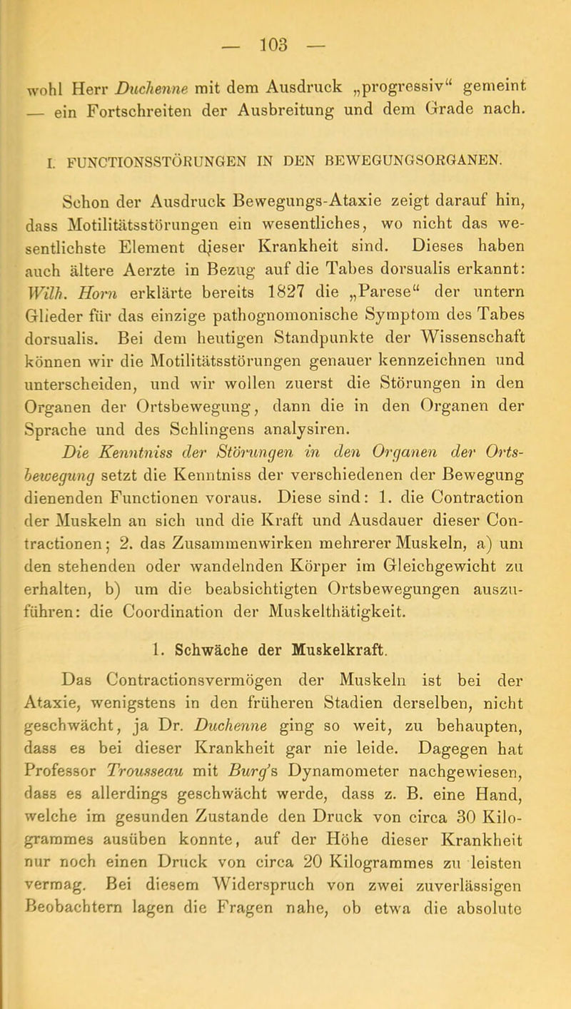 wohl Herr Duchenne mit dem Ausdruck „progressiv“ gemeint ein Fortschreiten der Ausbreitung und dem Grade nach. I. FUNCTIONSSTÖRUNGEN IN DEN BEWEGUNGSORGANEN. Schon der Ausdruck Bewegungs-Ataxie zeigt darauf hin, dass Motilitätsstörungen ein wesentliches, wo nicht das we- sentlichste Element dieser Krankheit sind. Dieses haben auch ältere Aerzte in Bezug auf die Tabes dorsualis erkannt: Wilh. Horn erklärte bereits 1827 die „Parese“ der untern Glieder für das einzige pathognomonische Symptom des Tabes dorsualis. Bei dem heutigen Standpunkte der Wissenschaft können wir die Motilitätsstörungen genauer kennzeichnen und unterscheiden, und wir wollen zuerst die Störungen in den Organen der Ortsbewegung, dann die in den Organen der Sprache und des Sehlingens analysiren. Die Kenntniss der Störungen in den Organen der Orts- hewegung setzt die Kenntniss der verschiedenen der Bewegung dienenden Functionen voraus. Diese sind: 1. die Contraction der Muskeln an sich und die Kraft und Ausdauer dieser Con- tractionen; 2. das Zusammenwirken mehrerer Muskeln, a) um den stehenden oder wandelnden Körper im Gleichgewicht zu erhalten, b) um die beabsichtigten Ortsbewegungen auszu- führen: die Coordination der Muskelthätigkeit. 1. Schwäche der Muskelkraft. Das Contractionsvermögen der Muskeln ist bei der Ataxie, wenigstens in den früheren Stadien derselben, nicht geschwächt, ja Dr. Duchenne ging so weit, zu behaupten, dass es bei dieser Krankheit gar nie leide. Dagegen hat Professor Trousseau mit Burg’s Dynamometer nachgewiesen, dass es allerdings geschwächt werde, dass z. B. eine Hand, welche im gesunden Zustande den Druck von circa 30 Kilo- grarames ausüben konnte, auf der Höhe dieser Krankheit nur noch einen Druck von circa 20 Kilogrammes zu leisten vermag. Bei diesem Widerspruch von zwei zuverlässigen Beobachtern lagen die Fragen nahe, ob etwa die absolute