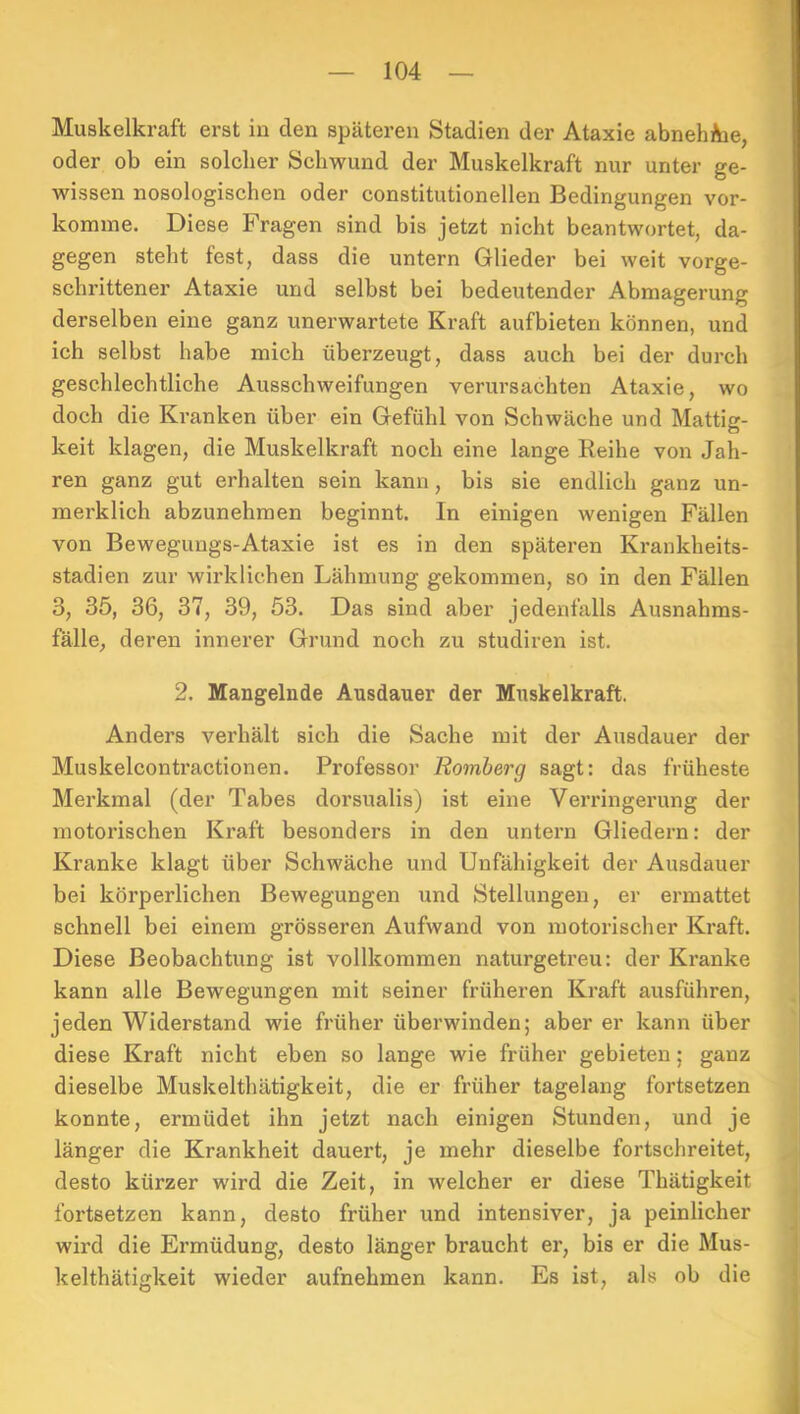 Muskelkraft erst in den späteren Stadien der Ataxie abnehAie, oder ob ein solcher Schwund der Muskelkraft nur unter ge- wissen nosologischen oder constitutioneilen Bedingungen vor- komme. Diese Fragen sind bis jetzt nicht beantwortet, da- gegen steht fest, dass die untern Glieder bei weit vorge- schrittener Ataxie und selbst bei bedeutender Abmagerung derselben eine ganz unerwartete Kraft aufbieten können, und ich selbst habe mich überzeugt, dass auch bei der durch geschlechtliche Ausschweifungen verursachten Ataxie, wo doch die Kranken über ein Gefühl von Schwäche und Mattig- keit klagen, die Muskelkraft noch eine lange Reihe von Jah- ren ganz gut erhalten sein kann, bis sie endlich ganz un- merklich abzunehmen beginnt. In einigen wenigen Fällen von Bewegungs-Ataxie ist es in den späteren Krankheits- stadien zur wirklichen Lähmung gekommen, so in den Fällen 3, 35, 36, 37, 39, 53. Das sind aber jedenfalls Ausnahms- fälle, deren innerer Grund noch zu studiren ist. 2. Mangelnde Ausdauer der Muskelkraft. Anders verhält sich die Sache mit der Ausdauer der Muskelcontractionen. Professor Romberg sagt: das früheste Merkmal (der Tabes dorsualis) ist eine Verringerung der motorischen Kraft besonders in den untern Gliedern: der Kranke klagt über Schwäche und Unfähigkeit der Ausdauer bei körperlichen Bewegungen und Stellungen, er ermattet schnell bei einem grösseren Aufwand von motorischer Kraft. Diese Beobachtung ist vollkommen naturgetreu: der Kranke kann alle Bewegungen mit seiner früheren Kraft ausführen, jeden Widerstand wie früher überwinden; aber er kann über diese Kraft nicht eben so lange wie früher gebieten; ganz dieselbe Muskelthätigkeit, die er früher tagelang fortsetzen konnte, ermüdet ihn jetzt nach einigen Stunden, und je länger die Krankheit dauert, je mehr dieselbe fortschreitet, desto kürzer wird die Zeit, in welcher er diese Thätigkeit fortsetzen kann, desto früher und intensiver, ja peinlicher wird die Ermüdung, desto länger braucht er, bis er die Mus- kelthätigkeit wieder aufnehmen kann. Es ist, als ob die