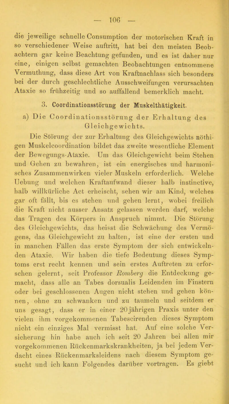 lon die jeweilige schnelle Consumption der motorischen Kraft in so verschiedener Weise auftritt, hat bei den meisten Beob- achtern gar keine Beachtung gefunden, und es ist daher nur eine, einigen selbst gemachten Beobachtungen entnommene Vermuthung, dass diese Art von Kraftnachlass sich besonders bei der durch geschlechtliche Ausschweifungen verursachten Ataxie so frühzeitig und so auffallend bemerklich macht. 3. Coordinationsstörung der Muskelthätigkeit. a) Die Coordinationsstörung der Erhaltung des Gleichgewichts. Die Störung der zur Erhaltung des Gleichgewichts nöthi- gen Muskelcoordination bildet das zweite wesentliche Element der Bewegungs-Ataxie. Um das Gleichgewicht beim Stehen und Gehen zu bewahren, ist ein enei'gisches und harmoni- sches Zusammenwirken vieler Muskeln erforderlich. Welche Hebung und welchen Kraftaufwand dieser halb instinctive, halb willkürliche Act erheischt, sehen wir am Kind, welches gar oft fällt, bis es stehen und gehen lernt, wobei freilich die Kraft nicht ausser Ansatz gelassen werden darf, welche das Tragen des Körpers in Anspruch nimmt. Die Störung des Gleichgewichts, das heisst die Schwächung des Vermö- gens, das Gleichgewicht zu halten, ist eine der ersten und in manchen Fällen das erste Symptom der sich entwickeln- den Ataxie. Wir haben die tiefe Bedeutung dieses Symp- toms erst recht kennen und sein erstes Auftreten zu erfor- schen gelernt, seit Professor Ro7tiherg die Entdeckung ge- macht, dass alle an Tabes dorsualis Leidenden im Finstern oder bei geschlossenen Augen nicht stehen und gehen kön- nen, ohne zu schwanken und zu taumeln und seitdem er uns gesagt, dass er in einer 20jährigen Praxis unter den vielen ihm vorgekommenen Tabescirenden dieses Symptom nicht ein einziges Mal vermisst hat. Auf eine solche Ver- sicherung hin habe auch ich seit 20 Jahren bei allen mir vorgekommenen Rückenmarkskrankheiten, ja bei jedem Ver- dacht eines Rückenmarksleidens nach diesem Symptom ge- sucht und ich kann Folgendes darüber vortragen. Es giebt
