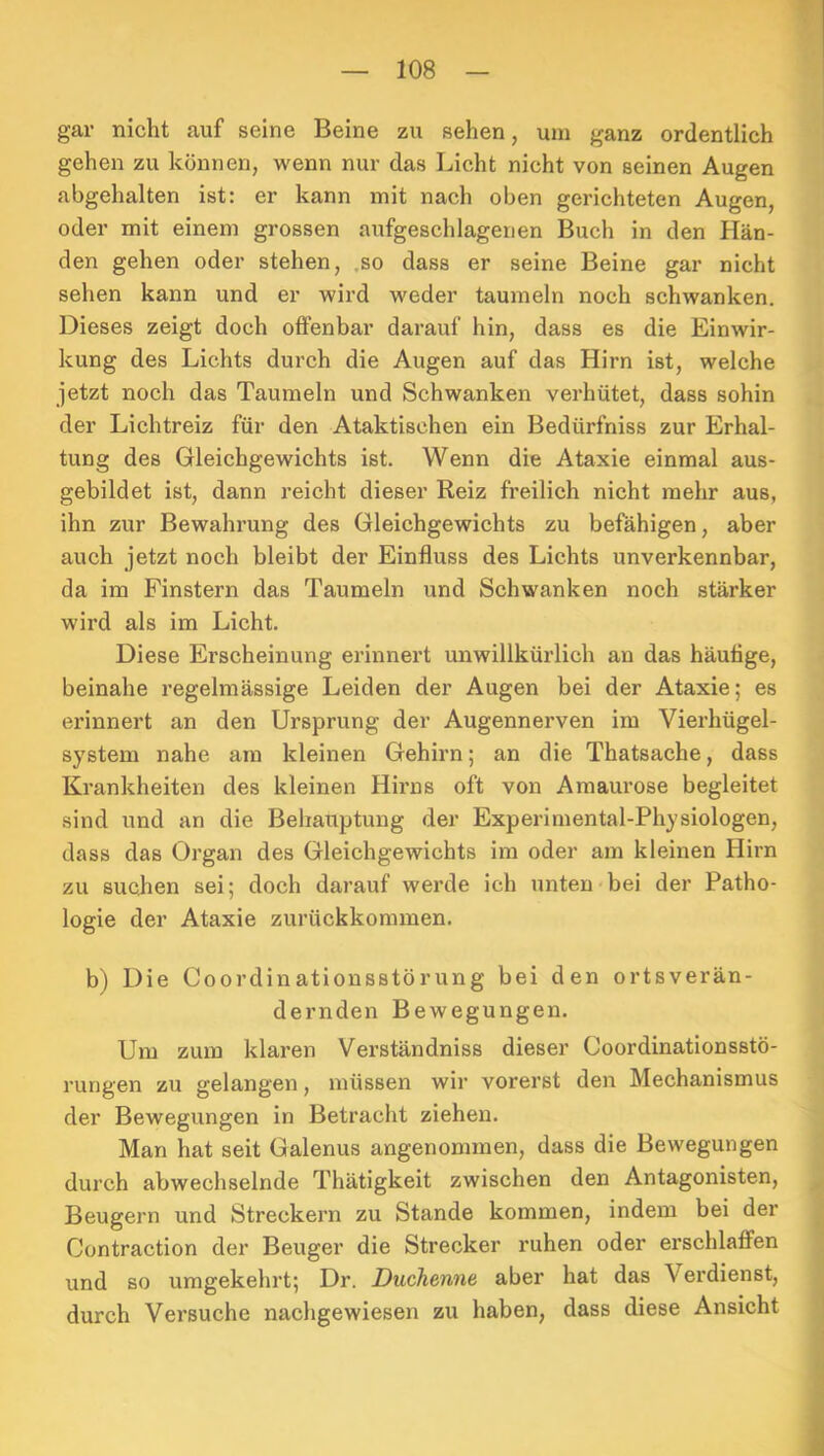 gar nicht auf seine Beine zu sehen, um ganz ordentlich gehen zu können, wenn nur das Licht nicht von seinen Augen abgehalten ist: er kann mit nach oben gerichteten Augen, oder mit einem grossen aufgeschlagenen Buch in den Hän- den gehen oder stehen, ,so dass er seine Beine gar nicht sehen kann und er wird weder taumeln noch schwanken. Dieses zeigt doch otfenbar darauf hin, dass es die Einwir- kung des Lichts durch die Augen auf das Hirn ist, welche jetzt noch das Taumeln und Schwanken verhütet, dass sohin der Lichtreiz für den Ataktischen ein Bedürfniss zur Erhal- tung des Gleichgewichts ist. Wenn die Ataxie einmal aus- gebildet ist, dann reicht dieser Reiz freilich nicht mehr aus, ihn zur Bewahrung des Gleichgewichts zu befähigen, aber auch jetzt noch bleibt der Einfluss des Lichts unverkennbar, da im Finstern das Taumeln und Schwanken noch stärker wird als im Licht. Diese Erscheinung erinnert unwillkürlich an das häutige, beinahe regelmässige Leiden der Augen bei der Ataxie; es erinnert an den Ursprung der Augennerven im Vierhügel- system nahe am kleinen Gehirn; an die Thatsache, dass Krankheiten des kleinen Hirns oft von Amaurose begleitet sind und an die Behauptung der Experimental-Physiologen, dass das Organ des Gleichgewichts im oder am kleinen Hirn zu suchen sei; doch darauf werde ich unten-bei der Patho- logie der Ataxie zurückkoramen. b) Die Coordinatiousstörung bei den ortsverän- dernden Bewegungen. Um zum klaren Verständniss dieser Coordinationsstö- rungen zu gelangen, müssen wir vorerst den Mechanismus der Bewegungen in Betracht ziehen. Man hat seit Galenus angenommen, dass die Bewegungen durch abwechselnde Thätigkeit zwischen den Antagonisten, Beugern und Streckern zu Stande kommen, indem bei der Contraction der Beuger die Strecker ruhen oder erschlaflPen und so umgekehrt; Dr. Duchenne aber hat das Verdienst, durch Versuche nachgewiesen zu haben, dass diese Ansicht