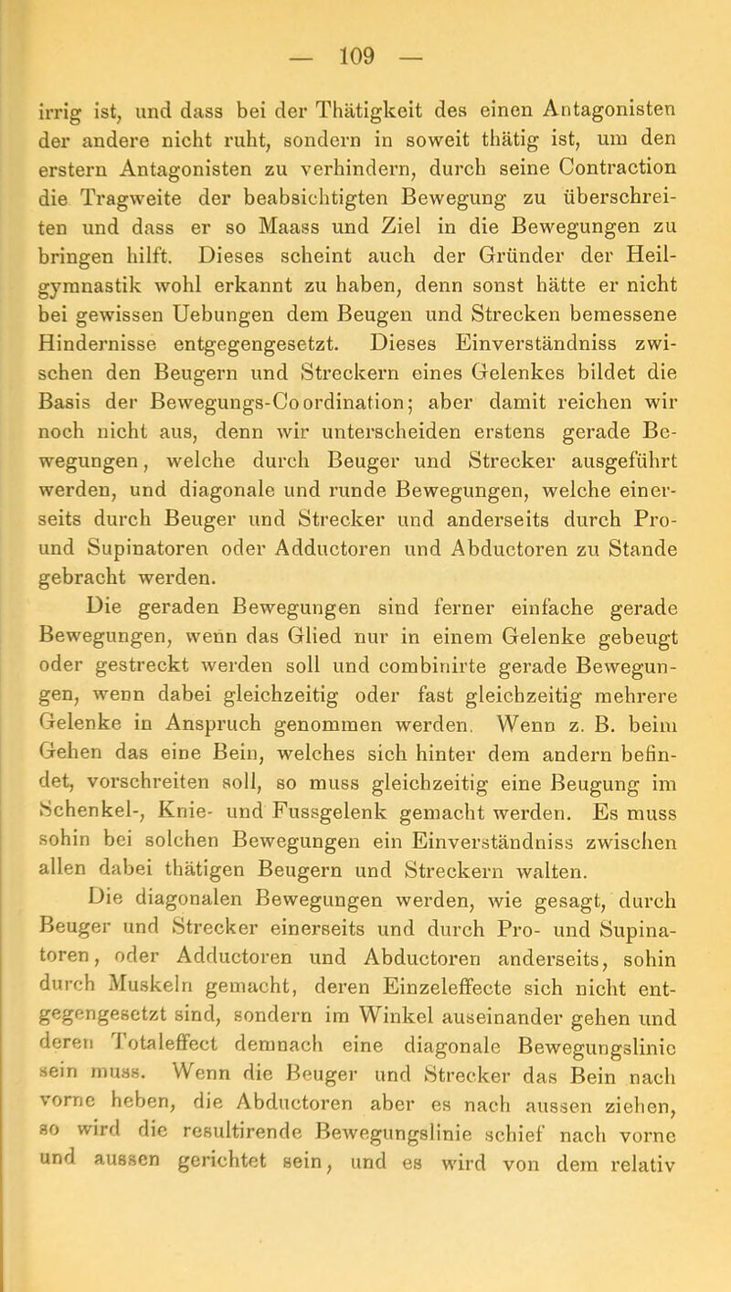 irrig ist, und dass bei der Thätigkeit des einen Antagonisten der andere nicht ruht, sondern in soweit thätig ist, um den erstem Antagonisten zu verhindern, durch seine Contraction die Tragweite der beabsichtigten Bewegung zu übei’schrei- ten und dass er so Maass und Ziel in die Bewegungen zu bringen hilft. Dieses scheint auch der Gründer der Heil- gymnastik wohl erkannt zu haben, denn sonst hätte er nicht bei gewissen Hebungen dem Beugen und Strecken bemessene Hindernisse entgegengesetzt. Dieses Einverständniss zwi- schen den Beugern und Streckern eines Gelenkes bildet die Basis der Bewegungs-CoOrdination; aber damit reichen wir noch nicht aus, denn wir unterscheiden erstens gerade Be- wegungen , welche durch Beuger und Strecker ausgeführt werden, und diagonale und runde Bewegungen, welche einer- seits durch Beuger und Strecker und anderseits durch Pro- und Supinatoren oder Adductoren und Abductoren zu Stande gebracht werden. Die geraden Bewegungen sind ferner einfache gerade Bewegungen, wenn das Glied nur in einem Gelenke gebeugt oder gestreckt werden soll und combinirte gerade Bewegun- gen, wenn dabei gleichzeitig oder fast gleichzeitig mehrere Gelenke in Anspruch genommen werden. Wenn z. B. beim Gehen das eine Bein, welches sich hinter dem andern befin- det, voi'schreiten soll, so muss gleichzeitig eine Beugung im Schenkel-, Knie- und Fussgelenk gemacht werden. Es muss sohin bei solchen Bewegungen ein Einverständniss zwischen allen dabei thätigen Beugern und Streckern walten. Die diagonalen Bewegungen werden, wie gesagt, durch Beuger und Strecker einerseits und durch Pro- und Supina- toren, oder Adductoren und Abductoren anderseits, sohin durch Muskeln gemacht, deren Einzeleffecte sich nicht ent- gegengesetzt sind, sondern im Winkel auseinander gehen und dereti J otaleffect demnach eine diagonale Bewegungslinic sein muss. Wenn die Beuger und Strecker das Bein nach vorne heben, die Abductoren aber es nach aussen ziehen, so wird die resultirende Bewegungslinie schief nach vorne und aussen gerichtet sein, und es wird von dem relativ