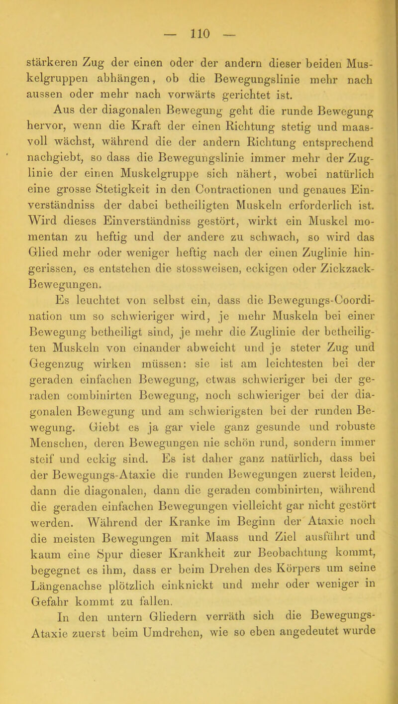 stärkeren Zug der einen oder der andern dieser beiden Mus- kelgruppen abhängen, ob die Bewegungslinie mehr nach aussen oder mehr nach vorwärts gerichtet ist. Aus der diagonalen Bewegung geht die runde Bewegung hervor, wenn die Kraft der einen Richtung stetig und maas- voll wächst, während die der andern Richtung entsprechend nachgiebt, so dass die Bewegungslinie immer mehr der Zug- linie der einen Muskelgruppe sich nähert, wobei natürlich eine grosse Stetigkeit in den Contractionen und genaues Ein- verständniss der dabei betheiligten Muskeln erforderlich ist. Wird dieses Einverständniss gestört, wirkt ein Muskel mo- mentan zu heftig und der andere zu schwach, so wird das Glied mehr oder weniger heftig nach der einen Zuglinie hin- gerissen, es entstehen die stossweisen, eckigen oder Zickzack- Bewegungen. Es leuchtet von selbst ein, dass die Bewegungs-Ooordi- nation um so schwieriger wird, je mehr Muskeln bei einer Bewegung betheiligt sind, je mehr die Zuglinie der betheilig- ten Muskeln von einander abweicht und je steter Zug und Gegenzug wirken müssen: sie ist am leichtesten bei der geraden einfachen Bewegung, etwas schwieriger bei der ge- raden combinirten Bewegung, noch schwieriger bei der dia- gonalen Bewegung und am schwierigsten bei der runden Be- wegung. Giebt es ja gar viele ganz gesunde und robuste Menschen, deren Bewegungen nie schön rund, sondern immer steif und eckig sind. Es ist daher ganz natürlich, dass bei der Bewegungs-Ataxie die runden Bewegungen zuerst leiden, dann die diagonalen, dann die geraden combinirten, während die geraden einfachen Bewegungen vielleicht gar nicht gestört werden. Während der Kranke im Beginn der Ataxie noch die meisten Bewegungen mit Maass und Ziel austührt und kaum eine Spur dieser Krankheit zur Beobachtung kommt, begegnet es ihm, dass er beim Drehen des Körpers um seine Längenachse plötzlich einknickt und mehr oder weniger in Gefahr kommt zu fallen. In den untern Gliedern verräth sich die Bewegungs- Ataxie zuerst beim Umdrehen, wie so eben angedeutet wurde