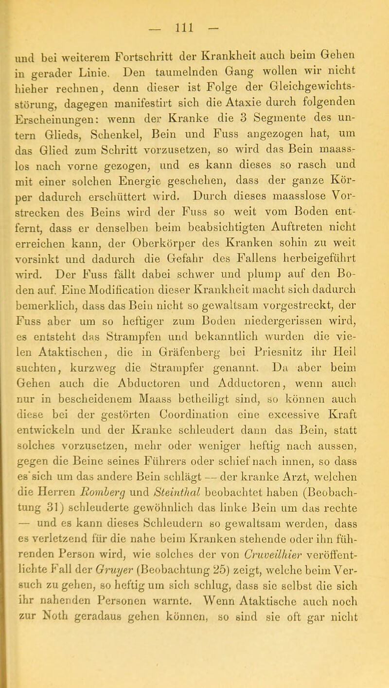 und bei weiterem Fortschritt der Krankheit auch beim Gehen in gerader Linie. Den taumelnden Gang wollen wir nicht hieher rechnen, denn dieser ist Folge der Gleichgewichts- störung, dagegen manifestirt sich die Ataxie durch folgenden Frscheinungen: wenn der Kranke die 3 Segmente des un- tern Glieds, Schenkel, Bein und Fuss angezogen hat, um das Glied zum Schritt vorzusetzen, so wird das Bein maass- los nach vorne gezogen, und es kann dieses so rasch und mit einer solchen Energie geschehen, dass der ganze Kör- per dadurch erschüttert wird. Durch dieses inaasslose Vor- strecken des Beins wird der Fuss so weit vom Boden ent- fernt, dass er denselben beim beabsichtigten Auftreten nicht erreichen kann, der Oberkörper des Kranken sohin zu weit vorsinkt und dadurch die Gefahr des Fallens herbeigeführt wird. Der Fuss fällt dabei schwer und plump auf den Bo- den auf. Eine Modilication dieser Krankheit macht sich dadurch bemerklich, dass das Bein nicht so gewaltsam vorgestreckt, der Fuss aber um so heftiger zum Boden niedergerissen wird, es entsteht das iStrampfeu und bekanntlich wurden die vie- len Ataktischen, die in Gräfenberg bei Briesnitz ihr Heil suchten, kurzweg die Strampfer genannt. Da aber beim Gehen auch die Abductoren und Adductoren, wenn auch nur in bescheidenem Maass betheiligt sind, so können auch diese bei der gestörten Coordination eine excessive Kraft entwickeln und der Kranke schleudert daun das Bein, statt solches vorzusetzen, mehr oder weniger heftig nach aussen, gegen die Beine seines Führers oder schief nach innen, so dass es'sich um das andere Bein schlägt — der kranke Arzt, welchen die Herren Romherg und Steinthal beobachtet haben (Beobach- tung 31 j schleuderte gewöhnlich das linke Bein um das rechte — und es kann dieses Schleudei’n so gewaltsam werden, dass es verletzend für die nahe beim Kranken stehende oder ihn füh- renden Person wird, wie solches der von Cmveilhier veröffent- lichte Pall der Gruyer (Beobachtung 25) zeigt, welche beim Ver- such zu gehen, so heftig um sich schlug, dass sic selbst die sich ihr nahenden Personen warnte. Wenn Ataktische auch noch zur Noth geradaus gehen können, so sind sie oft gar nicht