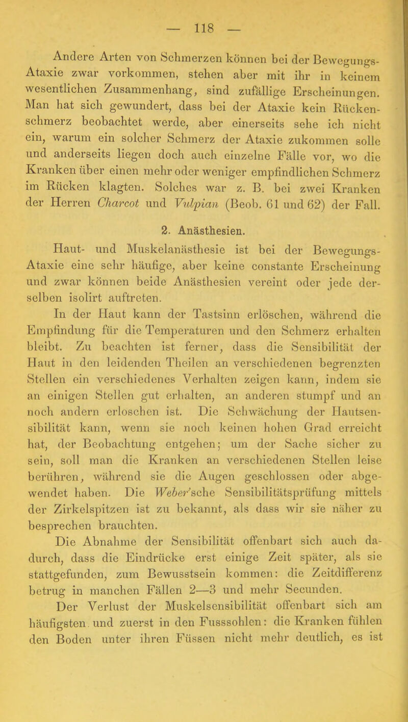 Andere Arten von Schmerzen können bei der Bewegungs- Ataxie zwar Vorkommen, stehen aber mit ihr in keinem wesentlichen Zusammenhang, sind zufällige Erscheinungen. Man hat sich gewundert, dass bei der Ataxie kein Riicken- schmerz beobachtet werde, aber einerseits sehe ich nicht ein, warum ein solcher Schmerz der Ataxie zukommen solle und anderseits liegen doch auch einzelne Fälle vor, wo die Kranken über einen mehr oder weniger empfindlichen Schmerz im Rücken klagten. Solches war z. B. bei zwei Kranken der Herren Charcot und Vulpian (Beob. 61 und 62) der Fall. 2. Anästhesien. Haut- und Muskelanästhesie ist bei der Bewegungs- Ataxie eine sehr häufige, aber keine constante Erscheinung und zwar können beide Anästhesien vereint oder jede der- selben isolirt auftreten. In der Haut kann der Tastsinn erlöschen, während die Empfindung für die Temperaturen und den Schmerz erhalten bleibt. Zu beachten ist ferner, dass die Sensibilität der Haut in den leidenden Theilen an verschiedenen begrenzten Stellen ein verschiedenes Verhalten zeigen kann, indem sie an einigen Stellen gut erhalten, an anderen stumpf und an noch andern erloschen ist. Die Schwächung der Hautsen- sibilität kann, wenn sie noch keinen hohen Grad erreicht hat, der Beobachtung entgehen; um der Sache sicher zu sein, soll man die Kranken an verschiedenen Stellen leise berühren, während sie die Augen geschlossen oder abge- wendet haben. Die Weher’&c\\Q Sensibilitätsprüfung mittels der Zirkelspitzen ist zu bekannt, als dass wir sie näher zu besprechen brauchten. Die Abnahme der Sensibilität offenbart sich auch da- durch, dass die Eindrücke erst einige Zeit später, als sie stattgefunden, zum Bewusstsein kommen: die Zeitdifferenz betrug in manchen Fällen 2—3 und mehr Secunden. Der Verlust der Muskelsensibilität offenbart sich am häufigsten, und zuerst in den Fusssohlen: die Kranken fühlen den Boden unter ihren Füssen nicht mehr deutlich, es ist