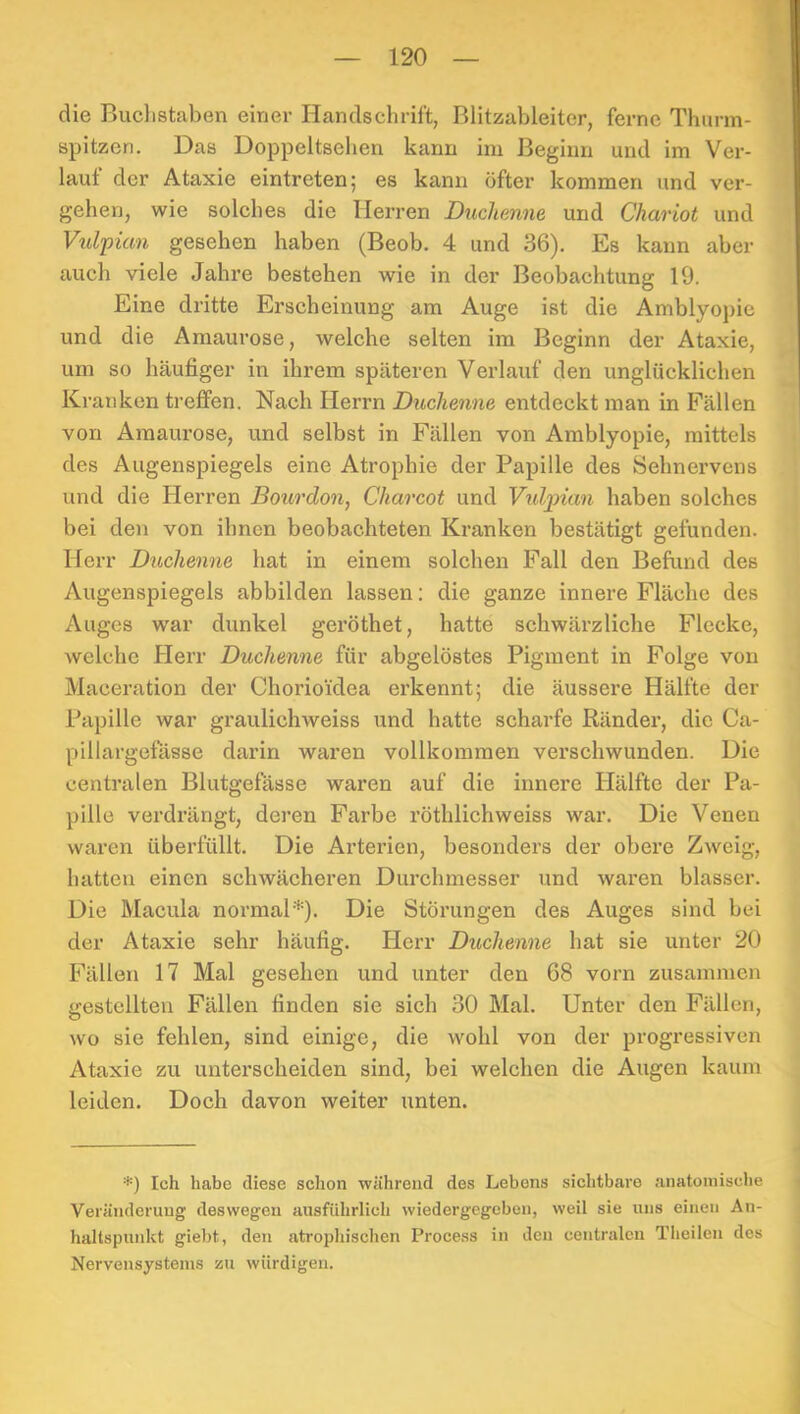 die Buclistaben einer Handschrift, Blitzableiter, ferne Thurm- spitzen. Das Doppeltsellen kann im Beginn und im Ver- lauf der Ataxie eintreten; es kann öfter kommen und ver- gehen, wie solches die Herren Duchenne und Chariot und Vulpian gesehen haben (Beob. 4 und 36). Es kann aber auch viele Jahre bestehen wie in der Beobachtung 19. Eine dritte Erscheinung am Auge ist die Amblyopie und die Amaurose, welche selten im Beginn der Ataxie, um so häufiger in ihrem späteren Verlauf den unglücklichen Kranken treffen. Nach Herrn Duchenne entdeckt man in Fällen von Amaurose, und selbst in Fällen von Amblyopie, mittels des Augenspiegels eine Atrophie der Papille des Sehnervens und die Herren Bourdon, Charcot und Vtdpian haben solches bei den von ihnen beobachteten Kranken bestätigt gefunden. Herr Duchenne hat in einem solchen Fall den Befund des Augenspiegels abbilden lassen; die ganze innere Fläche des Auges war dunkel geröthet, hatte schwärzliche Flecke, welche Herr Duchenne für abgelöstes Pigment in Folge von Maceration der Chorioidea erkennt; die äussere Hälfte der Papille war graulichweiss und hatte scharfe Ränder, die Ca- pillargefässe darin waren vollkommen verschwunden. Die centralen Blutgefässe waren auf die innere Jlälfte der Pa- pille verdrängt, deren Farbe röthlichweiss war. Die Venen waren überfüllt. Die Arterien, besonders der obere Zweig, hatten einen schwächeren Durchmesser und waren blasser. Die Macula normal*). Die Störungen des Auges sind bei der Ataxie sehr häufig. Herr Duchenne hat sie unter 20 Fällen 17 Mal gesehen und unter den 68 vorn zusammen gestellten Fällen finden sie sich 30 Mal. Unter den Fällen, wo sie fehlen, sind einige, die wohl von der progressiven Ataxie zu unterscheiden sind, bei welchen die Augen kaum leiden. Doch davon weiter unten. *) Ich habe diese schon während des Lebens sichtbare anatomische Veränderung deswegen ausführlich wiedergegeben, weil sie uns einen An- haltspunkt giebt, den atrophischen Process in den centralen Theilcn des Nervensystems zu würdigen.