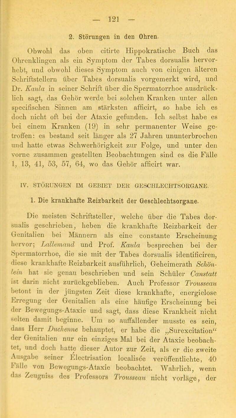 2. Störungen in den Ohren. Obwohl (las oben citirte Hippokratische Buch das Ohrenklingen als ein Symptom der Tabes dorsualis hervor- hebt, und obwohl dieses Symptom auch von einigen älteren Schriftstellern über Tabes dorsualis vorgemerkt wird, und Dr. Kaula in seiner Schrift über die Spermatorrhoe ausdrück- lich sagt, das Grehör werde bei solchen Kranken unter allen specifischen Sinnen am stärksten afficirt, so habe ich es doch nicht oft bei der Ataxie gefunden. Ich selbst habe es bei einem Kranken (19) in sehr permanenter Weise ge- troffen: es bestand seit länger als 27 Jahren ununterbrochen und hatte etwas Schwerhörigkeit zur Folge, und unter den vorne zusammen gestellten Beobachtungen sind es die Fälle l, 13, 41, 53, 57, 64, wo das Gehör afficirt war. IV. STÖRUNGEN IM GEBIET DER GESCHLECHTSORGANE. 1. Die krankhafte Reizbarkeit der Geschlechtsorgane. Die meisten Schriftsteller, welche über die Tabes dor- sualis geschrieben, heben die krankhafte Reizbarkeit der Genitalien bei Männex’n als eine constante Erscheinune: hervor; Lallemand und Prof. Kaula besprechen bei der Spermatorrhoe, die sie mit der Tabes dorsualis identificiren, diese krankhafte Reizbarkeit ausführlich, Geheimerath Schön- lein hat sie genau beschrieben und sein Schüler Canstatt ist darin nicht zurückgeblieben. Auch Professor Trousseau betont in der jüngsten Zeit diese krankhafte, energielose Erregung der Genitalien als eine häufige Erscheinung bei der Bewegungs-Ataxie und sagt, dass diese Krankheit nicht selten damit beginne. Um so auffallender musste es sein, dass Herr Duchenne behauptet, er habe die „Surexcitation^^ der Genitalien nur ein einziges Mal bei der Ataxie beobach- tet, und doch hatte dieser Autor zur Zeit, als er die zweite Ausgabe seiner Electrisation localisde veröffentlichte, 40 hülle von Bewegungs-Ataxie beobachtet. Wahrlich, wenn das Zeugniss des Professors Trousseau nicht vorläge, der