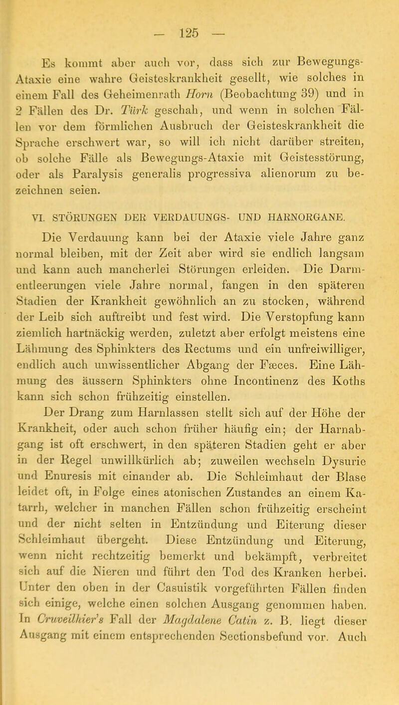 Es kommt aber auch vor, dass sieh zur Bewegungs- Ataxie eine wahre Geisteskrankheit gesellt, wie solches in einem Fall des Geheimenrath Horn (Beobachtung 39) und in 2 Fällen des Dr. Türk geschah, und wenn in solchen Fäl- len vor dem förmlichen Ausbruch der Geisteskrankheit die Sprache erschwert war, so will ich nicht darüber streiten, ob solche Fälle als Bewegungs-Ataxie mit Geistesstörung, oder als Paralysis generalis progressiva alienorum zu be- zeichnen seien. VI. STÖRUNGEN DER VERDAUUNGS- UND HARNORGANE. Die Verdauung kann bei der Ataxie viele Jahre ganz normal bleiben, mit der Zeit aber wird sie endlich langsam und kann auch mancherlei Störungen erleiden. Die Darm- entleerungen viele Jahre normal, fangen in den späteren Stadien der Krankheit gewöhnlich an zu stocken, während der Leib sich auftreibt und fest wird. Die Verstopfung kann ziemlich hartnäckig werden, zuletzt aber erfolgt meistens eine Lähmung des Sphinkters des Rectums und ein unfreiwilliger, endlich auch unwissentlicher Abgang der Fseces. Eine Läh- mung des äussern Sphinkters ohne Incoutinenz des Koths kann sich schon frühzeitig einstellen. Der Drang zum Harnlassen stellt sich auf der Höhe der Krankheit, oder auch schon früher häufig ein; der Plarnab- gang ist oft erschwert, in den späteren Stadien geht er aber in der Regel unwillkürlich ab; zuweilen wechseln Dysurie und Enuresis mit einander ab. Die Schleimhaut der Blase leidet oft, in Folge eines atonischen Zustandes an einem Ka- tarrh, welcher in manchen Fällen schon frühzeitig erscheint und der nicht selten in Entzündung und Eiterung dieser Schleimhaut übergeht. Diese Entzündung und Eiterung, wenn nicht rechtzeitig bemerkt und bekämpft, verbreitet sich auf die Nieren und führt den Tod des Kranken herbei. Unter den oben in der Casuistik vorgefülirten Fällen finden sich einige, welche einen solchen Ausgang genommen haben. In Cruveilhier'8 Fall der Magd.alene Catin z. B. liegt dieser Ausgang mit einem entsprechenden Sectionsbefund vor. Auch