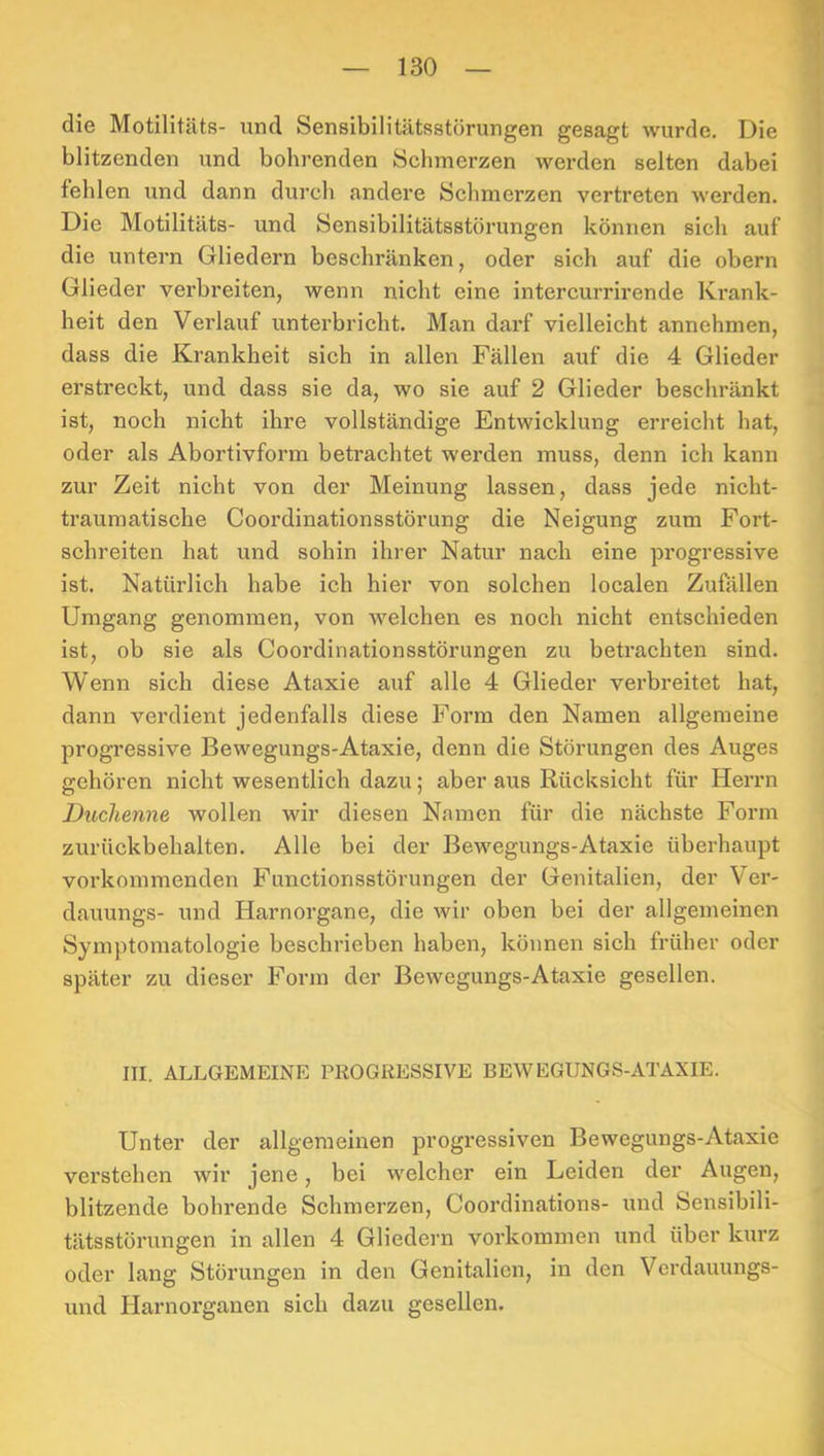 die Motilitäts- und Sensibilitätsstörungen gesagt wurde. Die blitzenden und bohrenden Schmerzen werden selten dabei fehlen und dann durch andere Schmerzen vertreten werden. Die Motilitäts- und Sensibilitätsstörungen können sich auf die untern Gliedern beschränken, oder sich auf die obern Glieder verbreiten, wenn nicht eine intercurrirende Krank- heit den Verlauf unterbricht. Man darf vielleicht annchmen, dass die Krankheit sich in allen Fällen auf die 4 Glieder erstreckt, und dass sie da, wo sie auf 2 Glieder beschränkt ist, noch nicht ihre vollständige Entwicklung erreicht hat, oder als Abortivform betrachtet werden muss, denn ich kann zur Zeit nicht von der Meinung lassen, dass jede nicht- trauraatische Coordinationsstörung die Neigung zum Fort- schreiten hat und sohin ihrer Natur nach eine progressive ist. Natürlich habe ich hier von solchen localen Zufällen Umgang genommen, von welchen es noch nicht entschieden ist, ob sie als Coordinationsstörungen zu betrachten sind. Wenn sich diese Ataxie auf alle 4 Glieder verbreitet hat, dann verdient jedenfalls diese Form den Namen allgemeine progressive Bewegungs-Ataxie, denn die Störungen des Auges gehören nicht wesentlich dazu; aber aus Rücksicht für Herrn Duchenne wollen wir diesen Namen für die nächste Form zurückbehalten. Alle bei der Bewegungs-Ataxie überhaupt vorkommenden Functionsstörungen der Genitalien, der Ver- dauungs- und Harnorgane, die wir oben bei der allgemeinen Symptomatologie beschrieben haben, können sich früher oder später zu dieser Form der Bewegungs-Ataxie gesellen. III. ALLGEMEINE PROGRESSIVE BEWEGUNGS-ATAXIE. Unter der allgemeinen progressiven Bewegungs-Ataxie verstehen wir jene, bei welcher ein Leiden der Augen, blitzende bohrende Schmerzen, Coordinations- und Sensibili- tätsstörungen in allen 4 Gliedern verkommen und über kurz oder lang Störungen in den Genitalien, in den Verdauungs- und Harnorganen sich dazu gesellen.