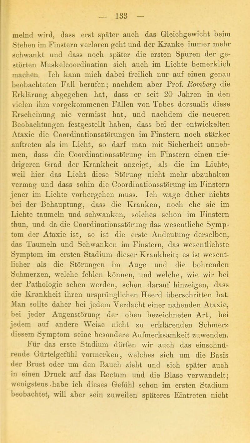 melnd wird, dass erst später auch das Gleichgewicht beim Stehen ira Finstern verloren geht und der Kranke immer mehr schwankt und dass noch später die ersten Spuren der ge- störten Muskelcoordination sich auch im Lichte bemerklich machen. Ich kann mich dabei freilich nur auf einen genau beobachteten Fall berufen; nachdem aber Prof. Romberg die Erklärung abgegeben hat, dass er seit 20 Jahren in den vielen ihm vorgekommenen Fällen von Tabes dorsualis diese Erscheinung nie vermisst hat, und nachdem die neueren Beobachtungen festgestellt haben, dass bei der entwickelten Ataxie die Coordinationsstörungen im Finstern noch stärker auftreten als im Licht, so darf man mit Sicherheit anneh- men, dass die Coordinationsstörung im Finstern einen nie- drigeren Grad der Kx’ankheit anzeigt, als die im Lichte, weil hier das Licht diese Störung nicht mehr abzuhalten vermag und dass sohin die Coordinationsstörung im Finstern jener im Lichte vorhergehen muss. Ich wage daher nichts bei der Behauptung, dass die Kranken, noch ehe sie im Lichte taumeln und schwanken, solches schon im Finstern thun, und da die Coordinationsstörung das wesentliche Symp- tom der Ataxie ist, so ist die erste Andeutung derselben, das Taumeln und Schwanken im Finstern, das wesentlichste Symptom im ersten Stadium dieser Krankheit; es ist wesent- licher als die Störungen im Auge und die bohrenden Schmerzen, welche fehlen können, und welche, wie wir bei der Pathologie sehen werden, schon darauf hinzeigen, dass die Krankheit ihren urspi’ünglichen Heerd überschx’itten hat. Man sollte daher bei jedem Verdacht einer nahenden Ataxie, bei jeder Augenstörung der oben bezeichneten Art, bei jedem auf andere Weise nicht zu erklärenden Schmerz diesem Symptom seine besondere Aufmex’ksamkeit zuwenden. Für das erste Stadiixm dürfen wir auch das einschnü- rende Gürtelgefühl vormerken, welches sich ixm die Basis der Brust oder um den Bauch zieht und sich später auch in einen Druck auf das Rectum und die Blase verwandelt; wenigstens .habe ich dieses Gefühl schon im ersten Stadium beobachtet, will aber sein zuweilen späteres Eintreten nicht