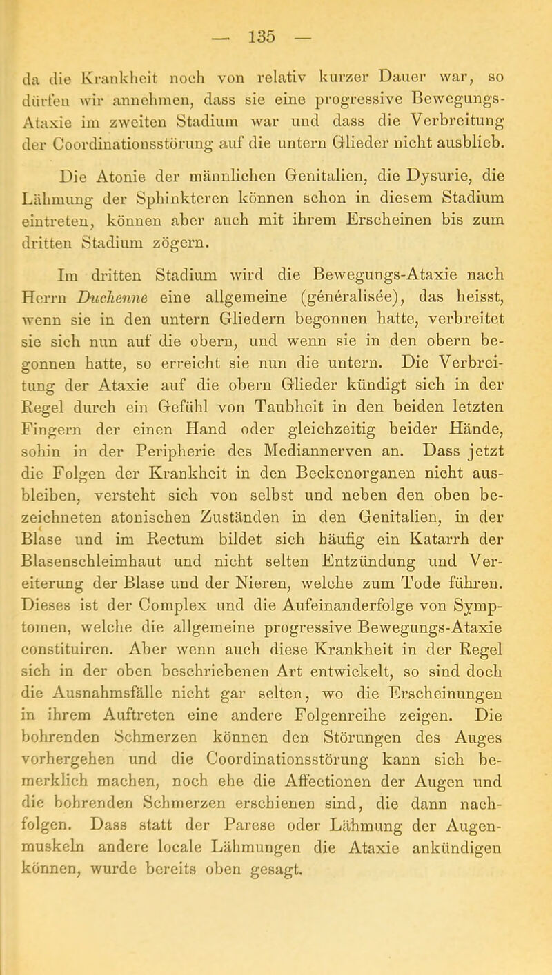 da die Krankheit noch von relativ kurzer Dauer war, so dürfen wir annehinon, dass sie eine progressive Bewegungs- Ataxie iin zweiten Stadium war und dass die Verbreitung der Coordinationsstörung auf die untern Glieder nicht ausblieb. Die Atonie der männlichen Genitalien, die Dysurie, die Lähmung der Sphinkteren können schon in diesem Stadium eintreten, können aber auch mit ihrem Erscheinen bis zum dritten Stadium zögern. Im di'itten Stadium wird die Bewegungs-Ataxie nach Herrn Duchenne eine allgemeine (generalisee), das heisst, wenn sie in den untern Gliedern begonnen hatte, verbreitet sie sich nun auf die obern, und wenn sie in den obern be- gonnen hatte, so erreicht sie nun die untern. Die Verbrei- tung der Ataxie auf die obern Glieder kündigt sich in der Regel durch ein Gefühl von Taubheit in den beiden letzten Fingern der einen Hand oder gleichzeitig beider Hände, sohin in der Peripherie des Mediannerven an. Dass jetzt die Folgen der Krankheit in den Beckenorganen nicht aus- bleiben, versteht sich von selbst und neben den oben be- zeichneten atonischen Zuständen in den Genitalien, in der Blase und im Rectum bildet sich häufig ein Katarrh der Blasenschleimhaut und nicht selten Entzündung und Ver- eiterung der Blase und der Nieren, welche zum Tode führen. Dieses ist der Complex und die Aufeinanderfolge von Symp- tomen, welche die allgemeine progressive Bewegungs-Ataxie constituiren. Aber wenn auch diese Krankheit in der Regel sich in der oben beschriebenen Art entwickelt, so sind doch die Ausnahmsfälle nicht gar selten, wo die Erscheinungen in ihrem Auftreten eine andere Folgenreihe zeigen. Die bohrenden Schmerzen können den Störungen des Auges vorhergehen und die Coordinationsstörung kann sich be- merklich machen, noch ehe die Affectionen der Augen und die bohrenden Schmerzen erschienen sind, die dann nach- folgen. Dass statt der Parese oder Lähmung der Augen- muskeln andere locale Lähmungen die Ataxie ankündigen können, wurde bereits oben gesagt.