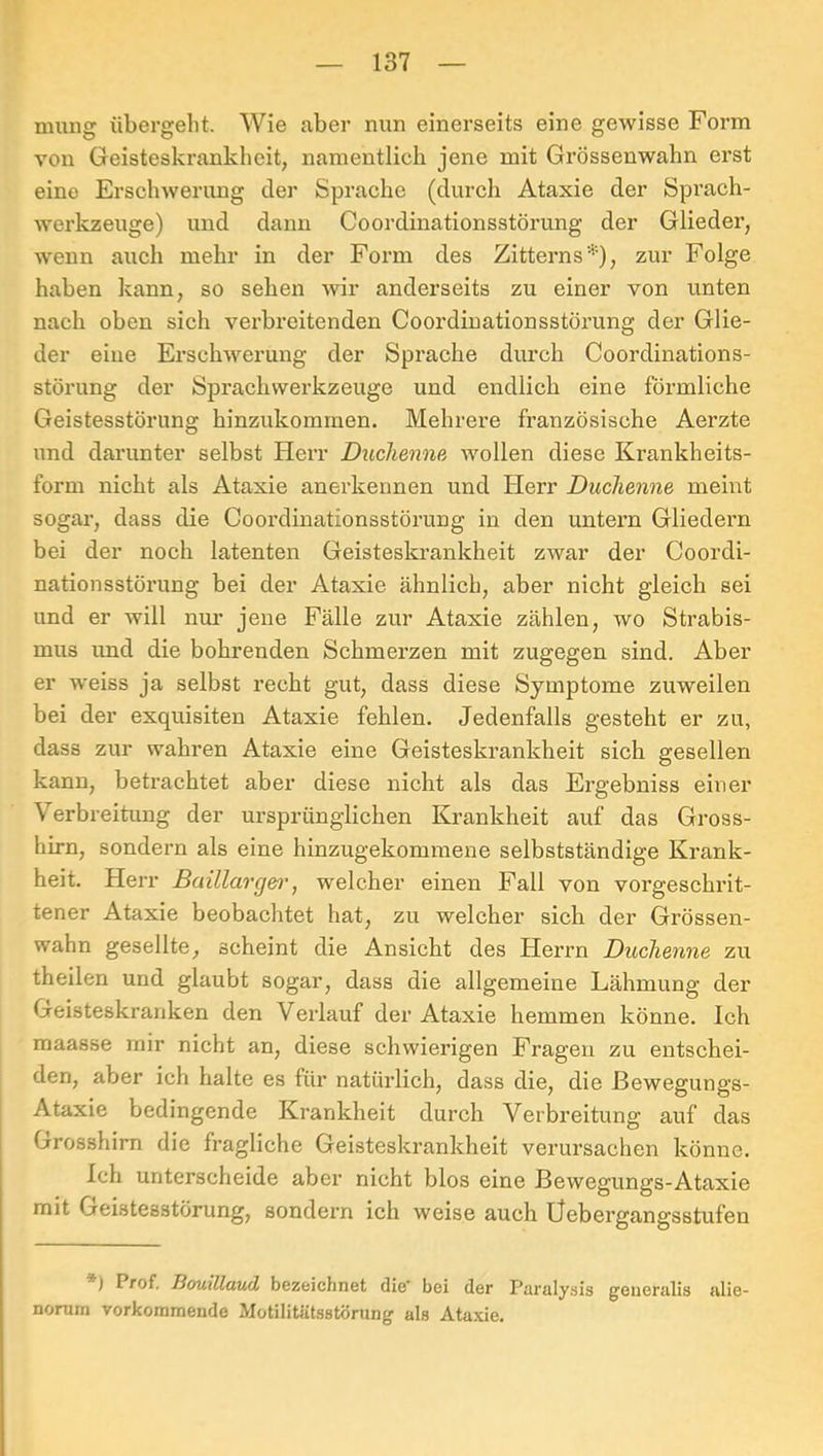 mung übergellt. Wie aber nun einerseits eine gewisse Form von Geisteskrankheit, namentlich jene mit Grössenwahn erst eine Erschwerung der Sprache (durch Ataxie der Spi’ach- werkzeuge) und dann Coordinationsstörung der Glieder, wenn auch mehr in der Form des Zitterns*), zur Folge haben kann, so sehen wir anderseits zu einer von unten nach oben sich verbreitenden Coordinationsstöi’ung der Glie- der eine Erschwerung der Sprache durch Coordinations- störung der Sprachvverkzeuge und endlich eine förmliche Geistesstörung hinzukommen. Mehrere französische Aerzte und darunter selbst Herr Duchenne wollen diese Krankheits- form nicht als Ataxie anerkennen und Herr Duchenne meint sogar, dass die Coordinationsstörung in den untern Gliedern bei der noch latenten Geisteskrankheit zwar der Coordi- nationsstörung bei der Ataxie ähnlich, aber nicht gleich sei und er will nm* jene Fälle zur Ataxie zählen, wo Strabis- mus imd die bohrenden Schmerzen mit zugegen sind. Aber er weiss ja selbst recht gut, dass diese Symptome zuweilen bei der exquisiten Ataxie fehlen. Jedenfalls gesteht er zu, dass zur wahren Ataxie eine Geisteskrankheit sich gesellen kann, betrachtet aber diese nicht als das Ergebniss einer Verbreitung der ursprünglichen Krankheit auf das Gross- hirn, sondern als eine hinzugekomraene selbstständige Krank- heit. Herr Baillarg&i', welcher einen Fall von vorgeschrit- tener Ataxie beobachtet hat, zu welcher sich der Grössen- wahn gesellte, scheint die Ansicht des Herrn Duchenne zu theilen und glaubt sogar, dass die allgemeine Lähmung der Geisteskranken den Verlauf der Ataxie hemmen könne. Ich maasse mir nicht an, diese schwierigen Fragen zu entschei- den, aber ich halte es für natürlich, dass die, die ßewegungs- Ataxie bedingende Krankheit durch Verbreitung auf das Grosshirn die fragliche Geisteskrankheit verursachen könne. Ich unterscheide aber nicht blos eine Bewegungs-Ataxie mit Geistesstörung, sondern ich weise auch Üebergangsstufen ) Prof. BouillaucL bcz&ichnct dis* boi der Paz'alysis gfeuenilis filie- norurn vorkoramende Motilitütsstorun^ als Ataxie.