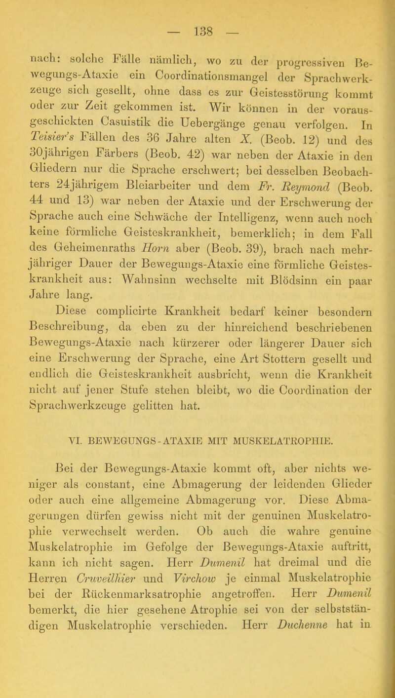 iicich. solche Fälle nämlich ^ wo zu der progressiven ße- wegungs-Ataxie ein Coordinationsmangel der Sprachwerk- zeuge sich gesellt, ohne dass es zur Geistesstörung kommt oder zur Zeit gekommen ist. Wir können in der voraus- geschickten Casuistik die Uebergänge genau verfolgen. In Teisier’s Fällen des 36 Jahre alten X. (ßeob. 12) und des 30jährigen Färbers (Beob. 42) war neben der Ataxie in den Gliedern nur die Sprache erschwert; bei desselben Beobach- ters 24jährigem Bleiarbeiter und dem Fr. Reymoncl (Beob. 44 und 13) Avar neben der Ataxie und der Erschwerung der Sprache auch eine Schwäche der Intelligenz, wenn auch noch keine förmliche Geisteskrankheit, bemerklich; in dem Fall des Geheimenraths Horn aber (Beob. 39), brach nach mehr- jähriger Dauer der Bewegungs-Ataxie eine förmliche Geistes- krankheit aus: Wahnsinn wechselte mit Blödsinn ein paar Jahre lang. Diese complicii’te Krankheit bedarf keiner besondern Beschreibung, da eben zu der hinreichend beschriebenen Bewegungs-Ataxie nach kürzerer oder längerer Dauer sich eine Erschwerung der Sprache, eine Art Stottern gesellt und endlich die Geisteskrankheit ausbricht, wenn die Krankheit nicht auf jener Stufe stehen bleibt, wo die Coordination der Sprachwerkzcuge gelitten hat. VI. BEWEGUNGS-ATAXIE MIT MUSKELATßOPHIE. Bei der Bewegungs-Ataxie kommt oft, aber nichts we- niger als constant, eine Abmagerung der leidenden Glieder oder auch eine allgemeine Abmagerung vor. Diese Abma- gerungen dürfen gewiss nicht mit der genuinen Muskelatro- phie verwechselt werden. Ob auch die wahre genuine Muskelatrophie im Gefolge der Bewegungs-Ataxie auftritt, kann ich nicht sagen. Herr Dumenil hat dreimal und die Herren CruveilJiier und Virchow je einmal Muskelatrophie bei der Rückenmarksatrophie angetroffen. Herr Dumenil bemerkt, die hier gesehene Atrophie sei von der selbststän- digen Muskelatrophie verschieden. Herr Duchenne hat in