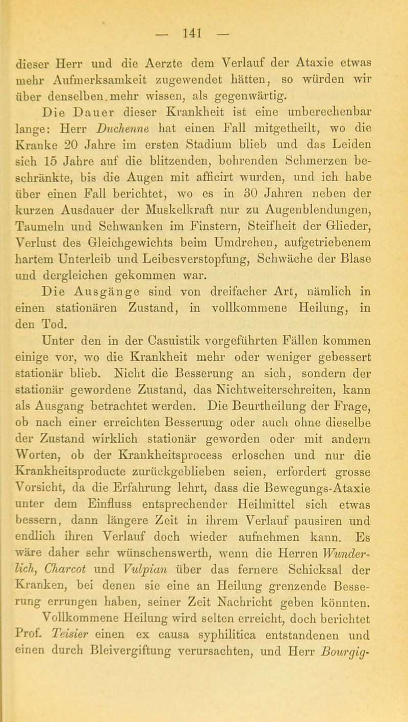 dieser Herr und die Aerzte dem Verlauf der Ataxie etwas mehr Aufmerksamkeit zugewendet hätten, so würden wir über denselben.mehr wissen, als gegenwärtig. Die Dauer dieser Krankheit ist eine unberechenbar lange: Herr Duchenne hat einen Fall mitgetheilt, wo die Kranke 20 Jahre im ersten Stadium blieb und das Leiden sich 15 Jahre auf die blitzenden, bohrenden Schmerzen be- schränkte, bis die Augen mit afficirt wurden, und ich habe über einen Fall bex’ichtet, wo es in 30 Jahren neben der kurzen Ausdauer der Muskelkraft nur zu Augenblendungen, Taumeln und Schwanken im Finstern, Steifheit der Glieder, Verlust des Gleichgewichts beim Umdrehen, aufgetriebenem hartem Unterleib und Leibesverstopfung, Schwäche der Blase und dergleichen gekommen war. Die Ausgänge sind von dreifacher Art, nämlich in einen stationären Zustand, in vollkommene Heilung, in den Tod. Unter den in der Casuistik vorgeführten Fällen kommen einige vor, wo die Krankheit mehr oder weniger gebessert stationär blieb. Nicht die Besserung an sich, sondern der stationär gewordene Zustand, das Nichtweiterschreiten, kann als Ausgang betrachtet werden. Die Beurtheilung der Frage, ob nach einer erreichten Besserung oder auch ohne dieselbe der Zustand wirklich stationär geworden oder mit andern Worten, ob der Krankheitsprocess erloschen und nur die Elrankheitsproducte zurückgeblieben seien, erfordert grosse Vorsicht, da die Erfahrung lehrt, dass die Bewegungs-Ataxie unter dem Einfluss entsprechender Heilmittel sich etwas bessern, dann längere Zeit in ihrem Vei’lauf pausiren und endlich ihren Verlauf doch wieder aufnehmen kann. Es wäre daher sehr wünschenswerth, wenn die Herren Wunder- lich, Charcot und Vulpian über das fernere Schicksal der Kranken, bei denen sie eine an Heilung grenzende Besse- rung errungen haben, seiner Zeit Nachricht geben könnten. Vollkommene Heilung wird selten erreicht, doch berichtet Prof. Teiäier einen ex causa syphilitica entstandenen und einen durch Bleivergiftung verursachten, und Herr Bourcjicj-