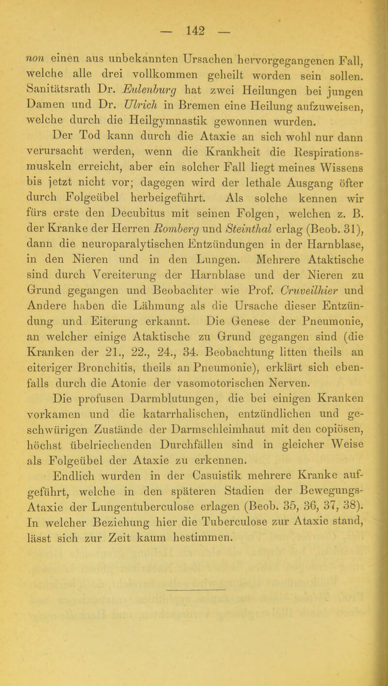 non einen aus unbekannten Ursachen hervorgegangenen Fall, welche alle drei vollkommen geheilt worden sein sollen. Sanitätsrath Dr. Eulcnbuvg hat zwei Heilungen bei jungen Damen und Dr. Ulrich in Bremen eine Heilung aufzuweisen, welche durch die Heilgymnastik gewonnen wurden. Der Tod kann durch die Ataxie an sich wohl nur dann verursacht werden, wenn die Krankheit die Respirations- muskeln erreicht, aber ein solcher Fall liegt meines Wissens bis jetzt nicht vor; dagegen wird der lethale Ausgang öfter durch Folgeübel herbeigeführt. Als solche kennen wir fürs erste den Decubitus mit seinen Folgen, welchen z. B. der Kranke der Herren Romberg und Steinthal erlag (Beob. 31), dann die neuroparalytischen Entzündungen in der Harnblase, in den Nieren und in den Lungen. Mehrere Ataktische sind durch Vereiterung der Harnblase und der Nieren zu Grund gegangen und Beobachter wie Prof. Cruveilhier und Andere haben die Lähmung als die Ursache dieser Entzün- dung und Eiterung erkannt. Die Genese der Pneumonie, an welcher einige Ataktische zu Grund gegangen sind (die Kranken der 21., 22., 24., 34. Beobachtung litten theils an eiteriger Bronchitis, theils an Pneumonie), erklärt sich eben- falls durch die Atonie der vasomotorischen Nerven. Die profusen Darmblutungen, die bei einigen Kranken vorkamen und die katarrhalischen, entzündlichen und ge- schwürigen Zustände der Darmschleimhaut mit den copiösen, höchst übelriechenden Durchfällen sind in gleicher Weise als Folgeübel der Ataxie zu erkennen. Endlich wurden in der Casuistik mehrere Kranke auf- geführt, welche in den späteren Stadien der Bewegungs- Ataxie der Lungentuberculose erlagen (Beob. 35, 36, 37, 38). In welcher Beziehung hier die Tuberculose zur Ataxie stand, lässt sich zur Zeit kaum hestimmen.
