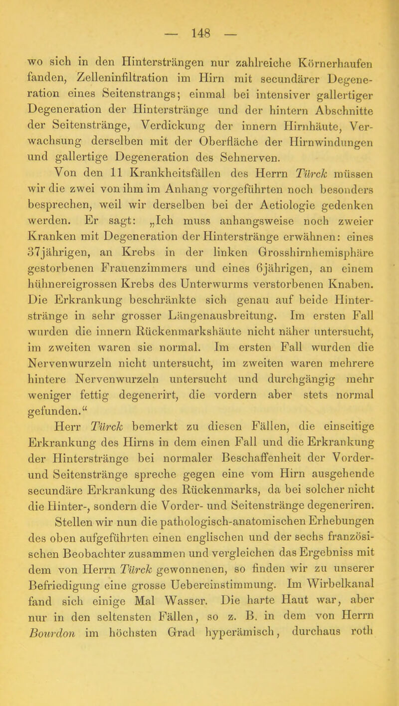 wo sich in den Hintersträngen nur zahlreiche Körnerhaufen fanden, Zelleninfiltration im Hirn mit secundärcr Degene- ration eines Seitenstrangs; einmal bei intensiver gallertiger Degeneration der Hinterstränge und der hintern Abschnitte der Seitenstränge, Verdickung der innern Hirnhäute, Ver- wachsung derselben mit der Oberfläche der Hirnwindungen und gallertige Degeneration des Sehnerven. Von den 11 Krankheitsfällen des Herrn Türck müssen wir die zwei von ihm im Anhang vorgeführten noch besonders besprechen, weil wir derselben bei der Aetiologie gedenken werden. Er sagt: „Ich muss anhangsweise noch zweier Kranken mit Degeneration der Hinterstränge erwähnen: eines 37jährigen, an Krebs in der linken Grosshirnhemisphäre gestorbenen Frauenzimmers und eines 6jährigen, an einem hühnereigi’ossen Krebs des Unterwurms verstorbenen Knaben. Die Erkrankung beschränkte sich genau auf beide Hinter- stränge in sehr grosser Längenausbreitung. Im ersten Fall wurden die innern Rückenmarkshäute nicht näher untersucht, im zweiten waren sie normal. Im ersten Fall wurden die Nervenwurzeln nicht untersucht, im zweiten waren mehrere hintere Nervenwurzeln untersucht und durchgängig mehr weniger fettig degenerirt, die vordem aber stets normal gefunden.“ Herr Türck bemerkt zu diesen Fällen, die einseitige Erkrankung des Hirns in dem einen Fall und die Erkrankung der Plinterstränge bei normaler Beschaffenheit der Vorder- und Seitenstränge spreche gegen eine vom Hirn ausgehende secundäre Erkrankung des Rückenmarks, da bei solcher nicht die Hinter-, sondern die Vorder- und Seitenstränge degeneriren. Stellen wir nun die pathologisch-anatomischen Erhebungen des oben aufgeführten einen englischen und der sechs französi- schen Beobachter zusammen und vergleichen das Ergebniss mit dem von Herrn Türck gewonnenen, so finden wir zu unserer Befi’iedigung eine grosse Uebereinstimmung. Im Wirbelkanal fand sich einige Mal Wasser. Die harte Haut war, aber nur in den seltensten Fällen, so z. B. in dem von Herrn Bourdon im höchsten Grad hyperämisch, durchaus roth